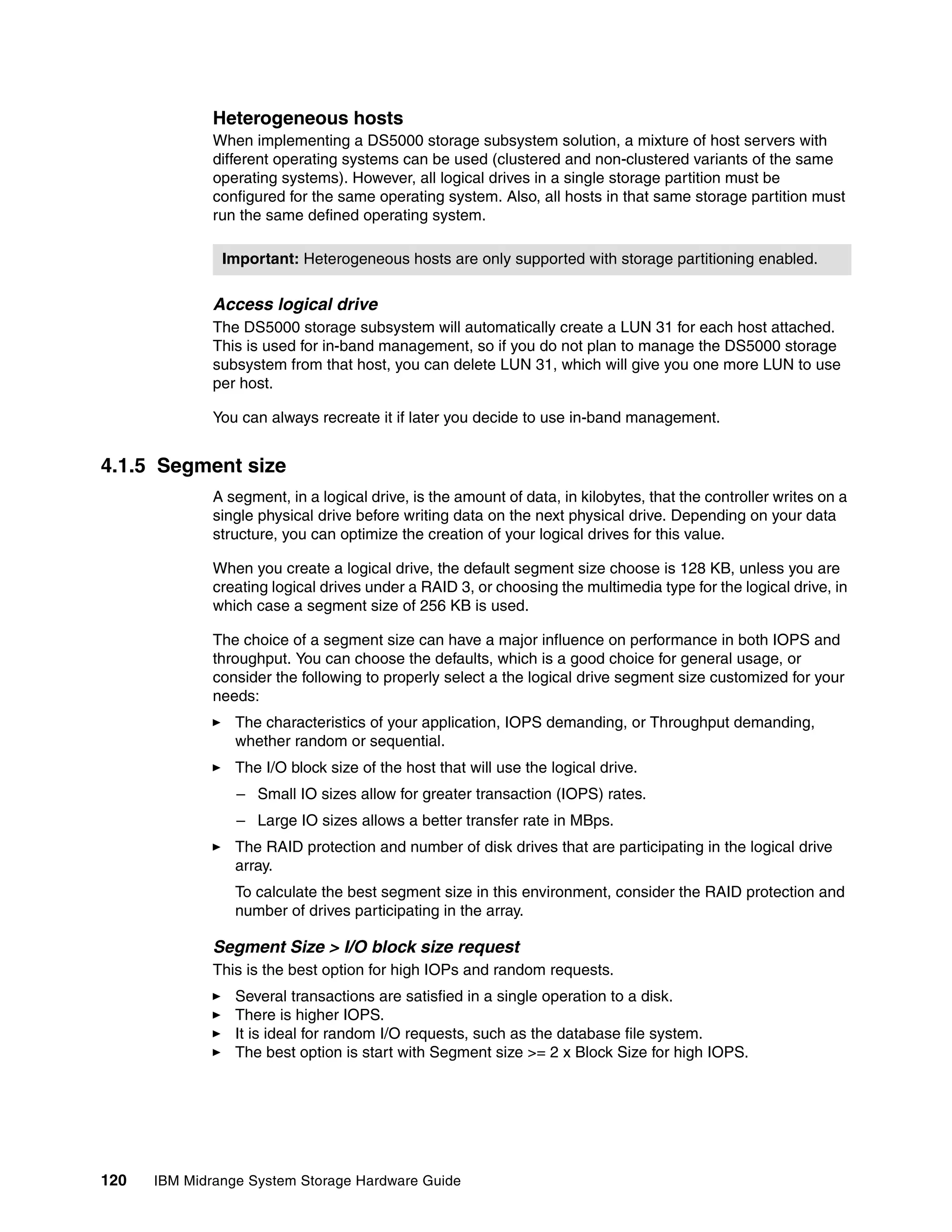 Heterogeneous hosts
              When implementing a DS5000 storage subsystem solution, a mixture of host servers with
              different operating systems can be used (clustered and non-clustered variants of the same
              operating systems). However, all logical drives in a single storage partition must be
              configured for the same operating system. Also, all hosts in that same storage partition must
              run the same defined operating system.

               Important: Heterogeneous hosts are only supported with storage partitioning enabled.

              Access logical drive
              The DS5000 storage subsystem will automatically create a LUN 31 for each host attached.
              This is used for in-band management, so if you do not plan to manage the DS5000 storage
              subsystem from that host, you can delete LUN 31, which will give you one more LUN to use
              per host.

              You can always recreate it if later you decide to use in-band management.


4.1.5 Segment size
              A segment, in a logical drive, is the amount of data, in kilobytes, that the controller writes on a
              single physical drive before writing data on the next physical drive. Depending on your data
              structure, you can optimize the creation of your logical drives for this value.

              When you create a logical drive, the default segment size choose is 128 KB, unless you are
              creating logical drives under a RAID 3, or choosing the multimedia type for the logical drive, in
              which case a segment size of 256 KB is used.

              The choice of a segment size can have a major influence on performance in both IOPS and
              throughput. You can choose the defaults, which is a good choice for general usage, or
              consider the following to properly select a the logical drive segment size customized for your
              needs:
                 The characteristics of your application, IOPS demanding, or Throughput demanding,
                 whether random or sequential.
                 The I/O block size of the host that will use the logical drive.
                 – Small IO sizes allow for greater transaction (IOPS) rates.
                 – Large IO sizes allows a better transfer rate in MBps.
                 The RAID protection and number of disk drives that are participating in the logical drive
                 array.
                 To calculate the best segment size in this environment, consider the RAID protection and
                 number of drives participating in the array.

              Segment Size > I/O block size request
              This is the best option for high IOPs and random requests.
                 Several transactions are satisfied in a single operation to a disk.
                 There is higher IOPS.
                 It is ideal for random I/O requests, such as the database file system.
                 The best option is start with Segment size >= 2 x Block Size for high IOPS.




120   IBM Midrange System Storage Hardware Guide
 