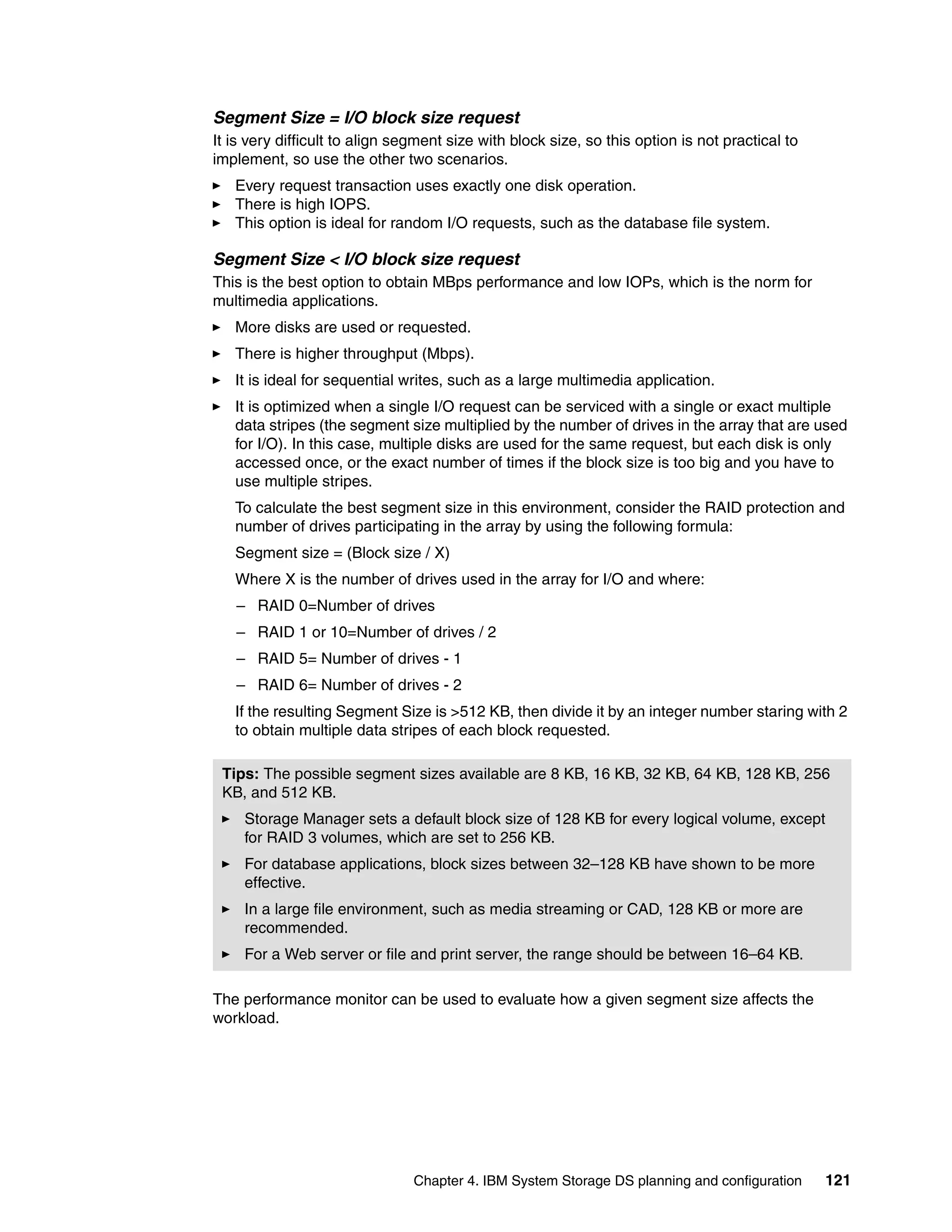 Segment Size = I/O block size request
It is very difficult to align segment size with block size, so this option is not practical to
implement, so use the other two scenarios.
   Every request transaction uses exactly one disk operation.
   There is high IOPS.
   This option is ideal for random I/O requests, such as the database file system.

Segment Size < I/O block size request
This is the best option to obtain MBps performance and low IOPs, which is the norm for
multimedia applications.
   More disks are used or requested.
   There is higher throughput (Mbps).
   It is ideal for sequential writes, such as a large multimedia application.
   It is optimized when a single I/O request can be serviced with a single or exact multiple
   data stripes (the segment size multiplied by the number of drives in the array that are used
   for I/O). In this case, multiple disks are used for the same request, but each disk is only
   accessed once, or the exact number of times if the block size is too big and you have to
   use multiple stripes.
   To calculate the best segment size in this environment, consider the RAID protection and
   number of drives participating in the array by using the following formula:
   Segment size = (Block size / X)
   Where X is the number of drives used in the array for I/O and where:
   – RAID 0=Number of drives
   – RAID 1 or 10=Number of drives / 2
   – RAID 5= Number of drives - 1
   – RAID 6= Number of drives - 2
   If the resulting Segment Size is >512 KB, then divide it by an integer number staring with 2
   to obtain multiple data stripes of each block requested.

 Tips: The possible segment sizes available are 8 KB, 16 KB, 32 KB, 64 KB, 128 KB, 256
 KB, and 512 KB.
     Storage Manager sets a default block size of 128 KB for every logical volume, except
     for RAID 3 volumes, which are set to 256 KB.
     For database applications, block sizes between 32–128 KB have shown to be more
     effective.
     In a large file environment, such as media streaming or CAD, 128 KB or more are
     recommended.
     For a Web server or file and print server, the range should be between 16–64 KB.

The performance monitor can be used to evaluate how a given segment size affects the
workload.




                                Chapter 4. IBM System Storage DS planning and configuration      121
 