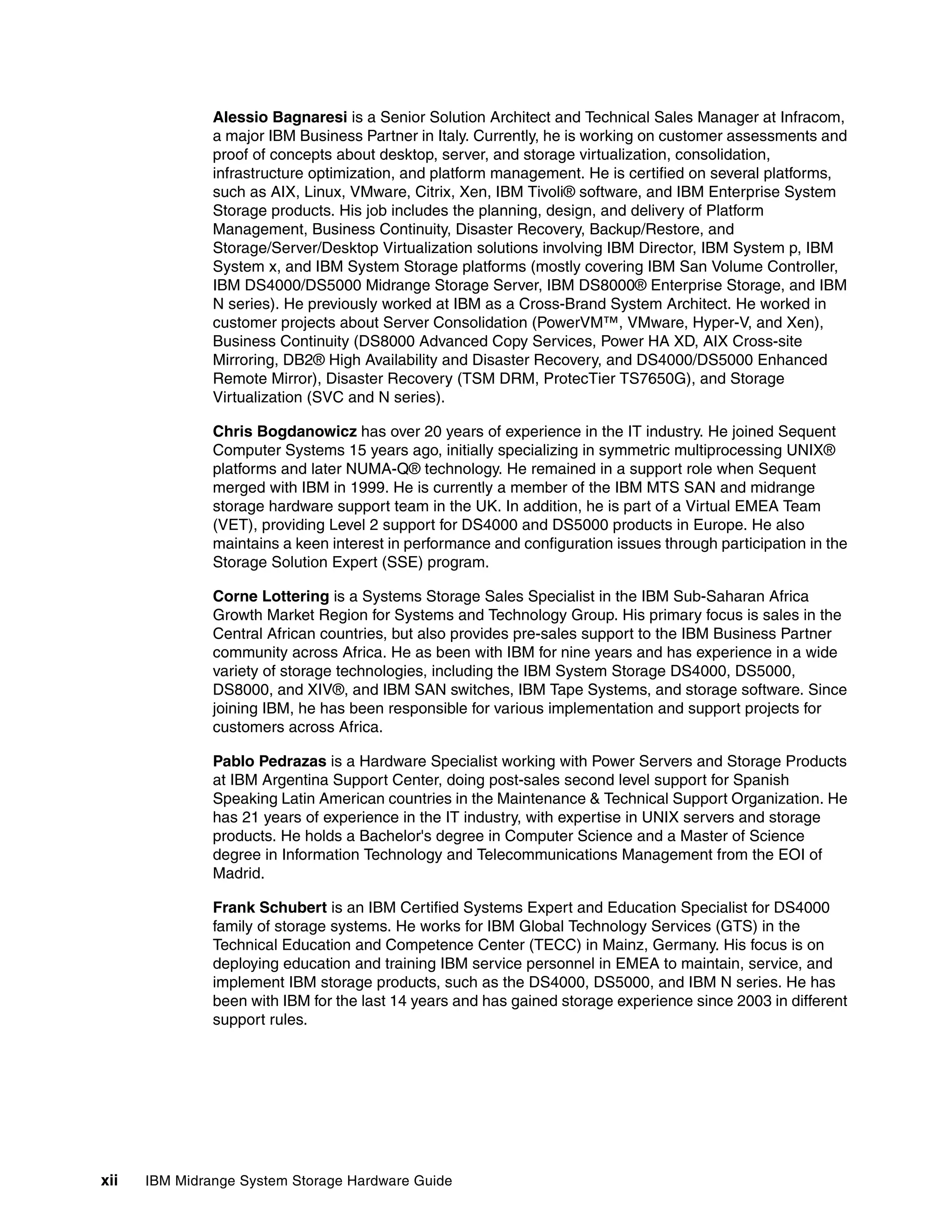Alessio Bagnaresi is a Senior Solution Architect and Technical Sales Manager at Infracom,
               a major IBM Business Partner in Italy. Currently, he is working on customer assessments and
               proof of concepts about desktop, server, and storage virtualization, consolidation,
               infrastructure optimization, and platform management. He is certified on several platforms,
               such as AIX, Linux, VMware, Citrix, Xen, IBM Tivoli® software, and IBM Enterprise System
               Storage products. His job includes the planning, design, and delivery of Platform
               Management, Business Continuity, Disaster Recovery, Backup/Restore, and
               Storage/Server/Desktop Virtualization solutions involving IBM Director, IBM System p, IBM
               System x, and IBM System Storage platforms (mostly covering IBM San Volume Controller,
               IBM DS4000/DS5000 Midrange Storage Server, IBM DS8000® Enterprise Storage, and IBM
               N series). He previously worked at IBM as a Cross-Brand System Architect. He worked in
               customer projects about Server Consolidation (PowerVM™, VMware, Hyper-V, and Xen),
               Business Continuity (DS8000 Advanced Copy Services, Power HA XD, AIX Cross-site
               Mirroring, DB2® High Availability and Disaster Recovery, and DS4000/DS5000 Enhanced
               Remote Mirror), Disaster Recovery (TSM DRM, ProtecTier TS7650G), and Storage
               Virtualization (SVC and N series).

               Chris Bogdanowicz has over 20 years of experience in the IT industry. He joined Sequent
               Computer Systems 15 years ago, initially specializing in symmetric multiprocessing UNIX®
               platforms and later NUMA-Q® technology. He remained in a support role when Sequent
               merged with IBM in 1999. He is currently a member of the IBM MTS SAN and midrange
               storage hardware support team in the UK. In addition, he is part of a Virtual EMEA Team
               (VET), providing Level 2 support for DS4000 and DS5000 products in Europe. He also
               maintains a keen interest in performance and configuration issues through participation in the
               Storage Solution Expert (SSE) program.

               Corne Lottering is a Systems Storage Sales Specialist in the IBM Sub-Saharan Africa
               Growth Market Region for Systems and Technology Group. His primary focus is sales in the
               Central African countries, but also provides pre-sales support to the IBM Business Partner
               community across Africa. He as been with IBM for nine years and has experience in a wide
               variety of storage technologies, including the IBM System Storage DS4000, DS5000,
               DS8000, and XIV®, and IBM SAN switches, IBM Tape Systems, and storage software. Since
               joining IBM, he has been responsible for various implementation and support projects for
               customers across Africa.

               Pablo Pedrazas is a Hardware Specialist working with Power Servers and Storage Products
               at IBM Argentina Support Center, doing post-sales second level support for Spanish
               Speaking Latin American countries in the Maintenance & Technical Support Organization. He
               has 21 years of experience in the IT industry, with expertise in UNIX servers and storage
               products. He holds a Bachelor's degree in Computer Science and a Master of Science
               degree in Information Technology and Telecommunications Management from the EOI of
               Madrid.

               Frank Schubert is an IBM Certified Systems Expert and Education Specialist for DS4000
               family of storage systems. He works for IBM Global Technology Services (GTS) in the
               Technical Education and Competence Center (TECC) in Mainz, Germany. His focus is on
               deploying education and training IBM service personnel in EMEA to maintain, service, and
               implement IBM storage products, such as the DS4000, DS5000, and IBM N series. He has
               been with IBM for the last 14 years and has gained storage experience since 2003 in different
               support rules.




xii   IBM Midrange System Storage Hardware Guide
 