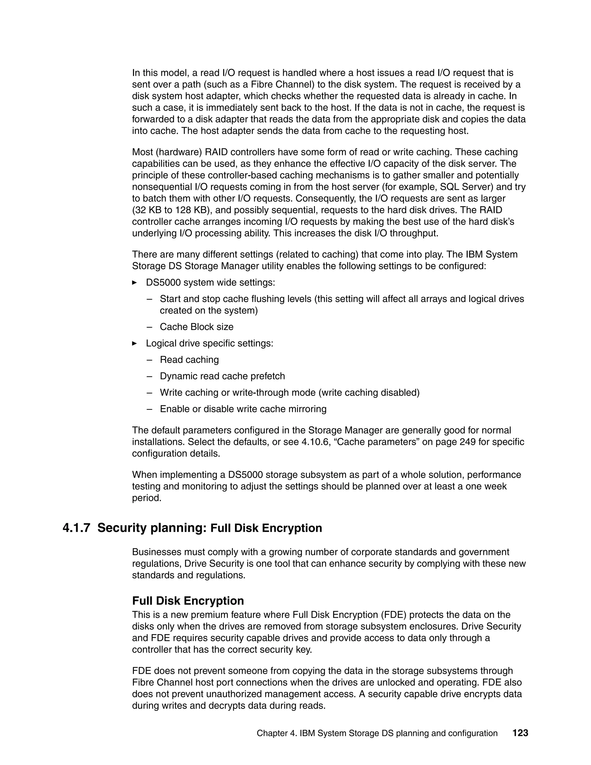 In this model, a read I/O request is handled where a host issues a read I/O request that is
            sent over a path (such as a Fibre Channel) to the disk system. The request is received by a
            disk system host adapter, which checks whether the requested data is already in cache. In
            such a case, it is immediately sent back to the host. If the data is not in cache, the request is
            forwarded to a disk adapter that reads the data from the appropriate disk and copies the data
            into cache. The host adapter sends the data from cache to the requesting host.

            Most (hardware) RAID controllers have some form of read or write caching. These caching
            capabilities can be used, as they enhance the effective I/O capacity of the disk server. The
            principle of these controller-based caching mechanisms is to gather smaller and potentially
            nonsequential I/O requests coming in from the host server (for example, SQL Server) and try
            to batch them with other I/O requests. Consequently, the I/O requests are sent as larger
            (32 KB to 128 KB), and possibly sequential, requests to the hard disk drives. The RAID
            controller cache arranges incoming I/O requests by making the best use of the hard disk’s
            underlying I/O processing ability. This increases the disk I/O throughput.

            There are many different settings (related to caching) that come into play. The IBM System
            Storage DS Storage Manager utility enables the following settings to be configured:
               DS5000 system wide settings:
               – Start and stop cache flushing levels (this setting will affect all arrays and logical drives
                 created on the system)
               – Cache Block size
               Logical drive specific settings:
               – Read caching
               – Dynamic read cache prefetch
               – Write caching or write-through mode (write caching disabled)
               – Enable or disable write cache mirroring

            The default parameters configured in the Storage Manager are generally good for normal
            installations. Select the defaults, or see 4.10.6, “Cache parameters” on page 249 for specific
            configuration details.

            When implementing a DS5000 storage subsystem as part of a whole solution, performance
            testing and monitoring to adjust the settings should be planned over at least a one week
            period.


4.1.7 Security planning: Full Disk Encryption
            Businesses must comply with a growing number of corporate standards and government
            regulations, Drive Security is one tool that can enhance security by complying with these new
            standards and regulations.

            Full Disk Encryption
            This is a new premium feature where Full Disk Encryption (FDE) protects the data on the
            disks only when the drives are removed from storage subsystem enclosures. Drive Security
            and FDE requires security capable drives and provide access to data only through a
            controller that has the correct security key.

            FDE does not prevent someone from copying the data in the storage subsystems through
            Fibre Channel host port connections when the drives are unlocked and operating. FDE also
            does not prevent unauthorized management access. A security capable drive encrypts data
            during writes and decrypts data during reads.

                                          Chapter 4. IBM System Storage DS planning and configuration     123
 