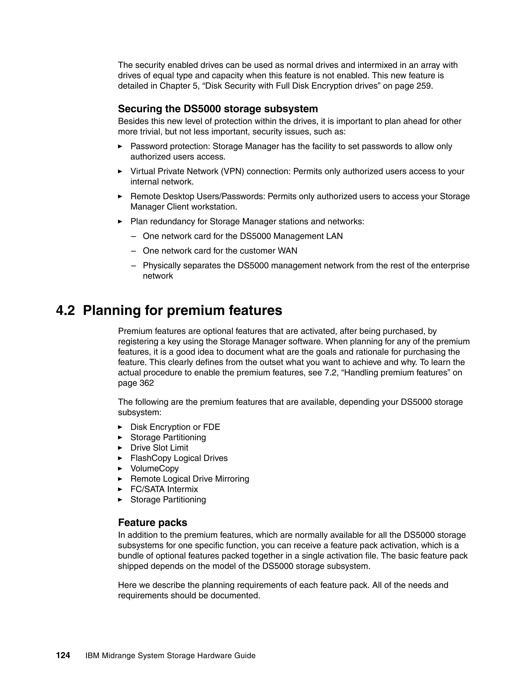 The security enabled drives can be used as normal drives and intermixed in an array with
              drives of equal type and capacity when this feature is not enabled. This new feature is
              detailed in Chapter 5, “Disk Security with Full Disk Encryption drives” on page 259.

              Securing the DS5000 storage subsystem
              Besides this new level of protection within the drives, it is important to plan ahead for other
              more trivial, but not less important, security issues, such as:
                 Password protection: Storage Manager has the facility to set passwords to allow only
                 authorized users access.
                 Virtual Private Network (VPN) connection: Permits only authorized users access to your
                 internal network.
                 Remote Desktop Users/Passwords: Permits only authorized users to access your Storage
                 Manager Client workstation.
                 Plan redundancy for Storage Manager stations and networks:
                 – One network card for the DS5000 Management LAN
                 – One network card for the customer WAN
                 – Physically separates the DS5000 management network from the rest of the enterprise
                   network



4.2 Planning for premium features
              Premium features are optional features that are activated, after being purchased, by
              registering a key using the Storage Manager software. When planning for any of the premium
              features, it is a good idea to document what are the goals and rationale for purchasing the
              feature. This clearly defines from the outset what you want to achieve and why. To learn the
              actual procedure to enable the premium features, see 7.2, “Handling premium features” on
              page 362

              The following are the premium features that are available, depending your DS5000 storage
              subsystem:
                 Disk Encryption or FDE
                 Storage Partitioning
                 Drive Slot Limit
                 FlashCopy Logical Drives
                 VolumeCopy
                 Remote Logical Drive Mirroring
                 FC/SATA Intermix
                 Storage Partitioning

              Feature packs
              In addition to the premium features, which are normally available for all the DS5000 storage
              subsystems for one specific function, you can receive a feature pack activation, which is a
              bundle of optional features packed together in a single activation file. The basic feature pack
              shipped depends on the model of the DS5000 storage subsystem.

              Here we describe the planning requirements of each feature pack. All of the needs and
              requirements should be documented.




124   IBM Midrange System Storage Hardware Guide
 