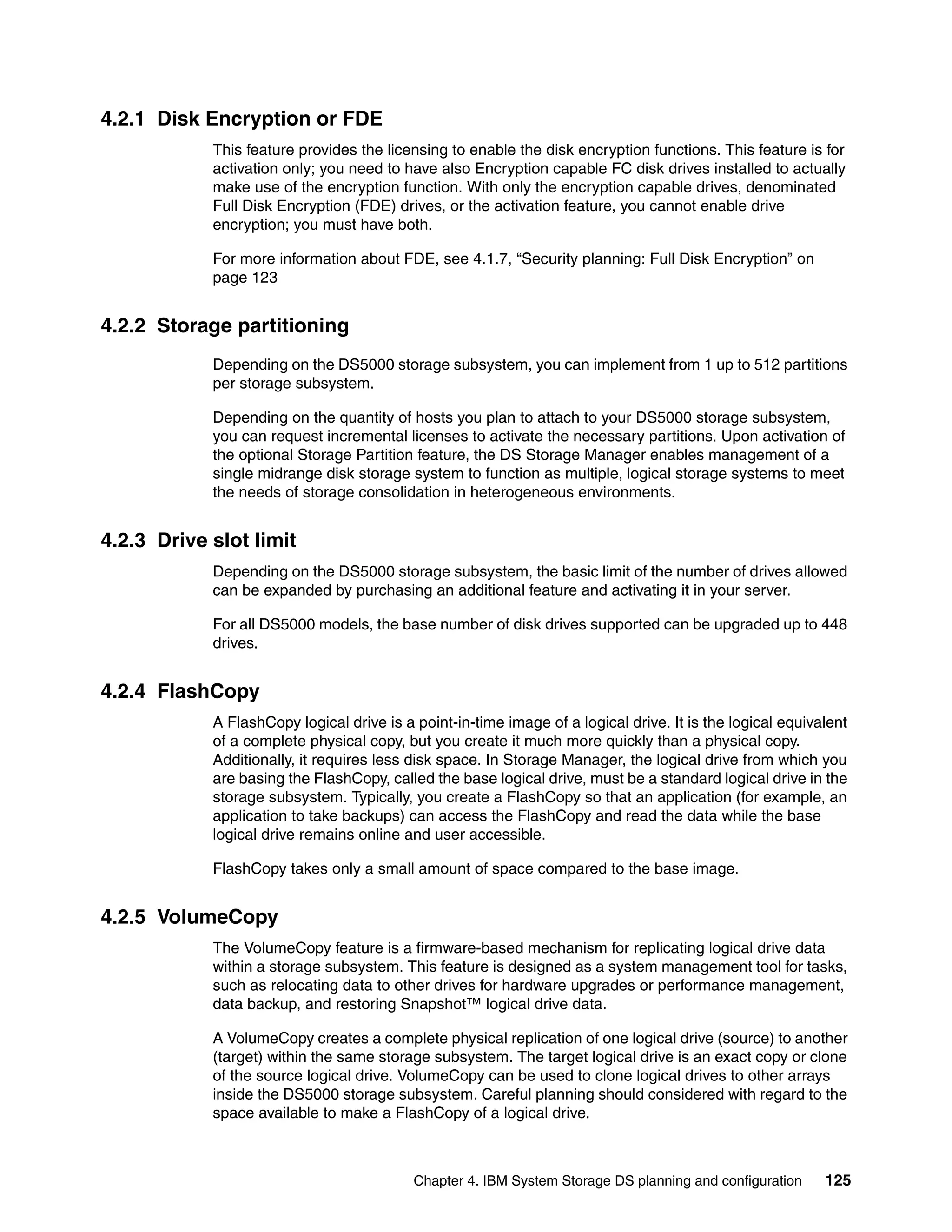 4.2.1 Disk Encryption or FDE
            This feature provides the licensing to enable the disk encryption functions. This feature is for
            activation only; you need to have also Encryption capable FC disk drives installed to actually
            make use of the encryption function. With only the encryption capable drives, denominated
            Full Disk Encryption (FDE) drives, or the activation feature, you cannot enable drive
            encryption; you must have both.

            For more information about FDE, see 4.1.7, “Security planning: Full Disk Encryption” on
            page 123


4.2.2 Storage partitioning
            Depending on the DS5000 storage subsystem, you can implement from 1 up to 512 partitions
            per storage subsystem.

            Depending on the quantity of hosts you plan to attach to your DS5000 storage subsystem,
            you can request incremental licenses to activate the necessary partitions. Upon activation of
            the optional Storage Partition feature, the DS Storage Manager enables management of a
            single midrange disk storage system to function as multiple, logical storage systems to meet
            the needs of storage consolidation in heterogeneous environments.


4.2.3 Drive slot limit
            Depending on the DS5000 storage subsystem, the basic limit of the number of drives allowed
            can be expanded by purchasing an additional feature and activating it in your server.

            For all DS5000 models, the base number of disk drives supported can be upgraded up to 448
            drives.


4.2.4 FlashCopy
            A FlashCopy logical drive is a point-in-time image of a logical drive. It is the logical equivalent
            of a complete physical copy, but you create it much more quickly than a physical copy.
            Additionally, it requires less disk space. In Storage Manager, the logical drive from which you
            are basing the FlashCopy, called the base logical drive, must be a standard logical drive in the
            storage subsystem. Typically, you create a FlashCopy so that an application (for example, an
            application to take backups) can access the FlashCopy and read the data while the base
            logical drive remains online and user accessible.

            FlashCopy takes only a small amount of space compared to the base image.


4.2.5 VolumeCopy
            The VolumeCopy feature is a firmware-based mechanism for replicating logical drive data
            within a storage subsystem. This feature is designed as a system management tool for tasks,
            such as relocating data to other drives for hardware upgrades or performance management,
            data backup, and restoring Snapshot™ logical drive data.

            A VolumeCopy creates a complete physical replication of one logical drive (source) to another
            (target) within the same storage subsystem. The target logical drive is an exact copy or clone
            of the source logical drive. VolumeCopy can be used to clone logical drives to other arrays
            inside the DS5000 storage subsystem. Careful planning should considered with regard to the
            space available to make a FlashCopy of a logical drive.



                                           Chapter 4. IBM System Storage DS planning and configuration     125
 