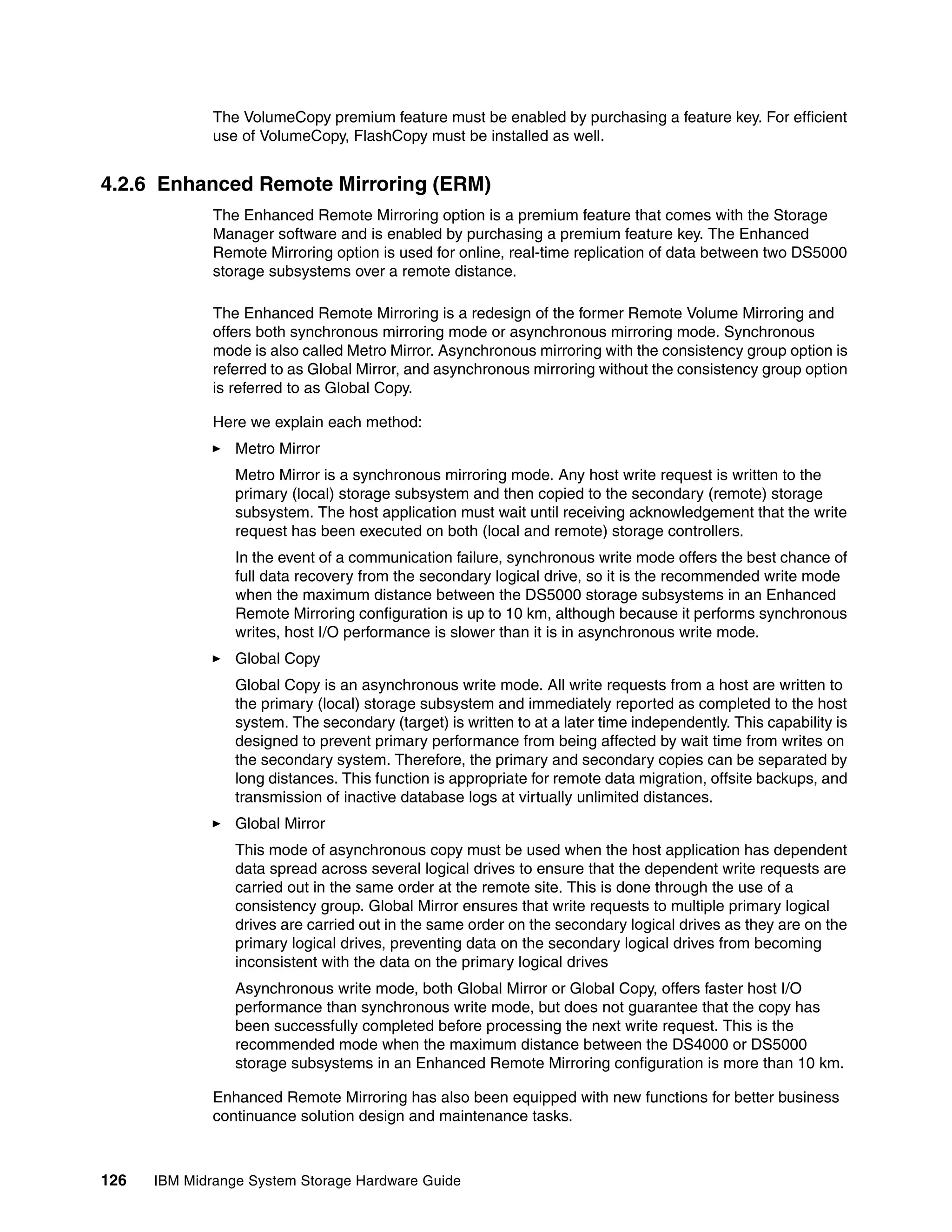 The VolumeCopy premium feature must be enabled by purchasing a feature key. For efficient
              use of VolumeCopy, FlashCopy must be installed as well.


4.2.6 Enhanced Remote Mirroring (ERM)
              The Enhanced Remote Mirroring option is a premium feature that comes with the Storage
              Manager software and is enabled by purchasing a premium feature key. The Enhanced
              Remote Mirroring option is used for online, real-time replication of data between two DS5000
              storage subsystems over a remote distance.

              The Enhanced Remote Mirroring is a redesign of the former Remote Volume Mirroring and
              offers both synchronous mirroring mode or asynchronous mirroring mode. Synchronous
              mode is also called Metro Mirror. Asynchronous mirroring with the consistency group option is
              referred to as Global Mirror, and asynchronous mirroring without the consistency group option
              is referred to as Global Copy.

              Here we explain each method:
                 Metro Mirror
                 Metro Mirror is a synchronous mirroring mode. Any host write request is written to the
                 primary (local) storage subsystem and then copied to the secondary (remote) storage
                 subsystem. The host application must wait until receiving acknowledgement that the write
                 request has been executed on both (local and remote) storage controllers.
                 In the event of a communication failure, synchronous write mode offers the best chance of
                 full data recovery from the secondary logical drive, so it is the recommended write mode
                 when the maximum distance between the DS5000 storage subsystems in an Enhanced
                 Remote Mirroring configuration is up to 10 km, although because it performs synchronous
                 writes, host I/O performance is slower than it is in asynchronous write mode.
                 Global Copy
                 Global Copy is an asynchronous write mode. All write requests from a host are written to
                 the primary (local) storage subsystem and immediately reported as completed to the host
                 system. The secondary (target) is written to at a later time independently. This capability is
                 designed to prevent primary performance from being affected by wait time from writes on
                 the secondary system. Therefore, the primary and secondary copies can be separated by
                 long distances. This function is appropriate for remote data migration, offsite backups, and
                 transmission of inactive database logs at virtually unlimited distances.
                 Global Mirror
                 This mode of asynchronous copy must be used when the host application has dependent
                 data spread across several logical drives to ensure that the dependent write requests are
                 carried out in the same order at the remote site. This is done through the use of a
                 consistency group. Global Mirror ensures that write requests to multiple primary logical
                 drives are carried out in the same order on the secondary logical drives as they are on the
                 primary logical drives, preventing data on the secondary logical drives from becoming
                 inconsistent with the data on the primary logical drives
                 Asynchronous write mode, both Global Mirror or Global Copy, offers faster host I/O
                 performance than synchronous write mode, but does not guarantee that the copy has
                 been successfully completed before processing the next write request. This is the
                 recommended mode when the maximum distance between the DS4000 or DS5000
                 storage subsystems in an Enhanced Remote Mirroring configuration is more than 10 km.

              Enhanced Remote Mirroring has also been equipped with new functions for better business
              continuance solution design and maintenance tasks.



126   IBM Midrange System Storage Hardware Guide
 
