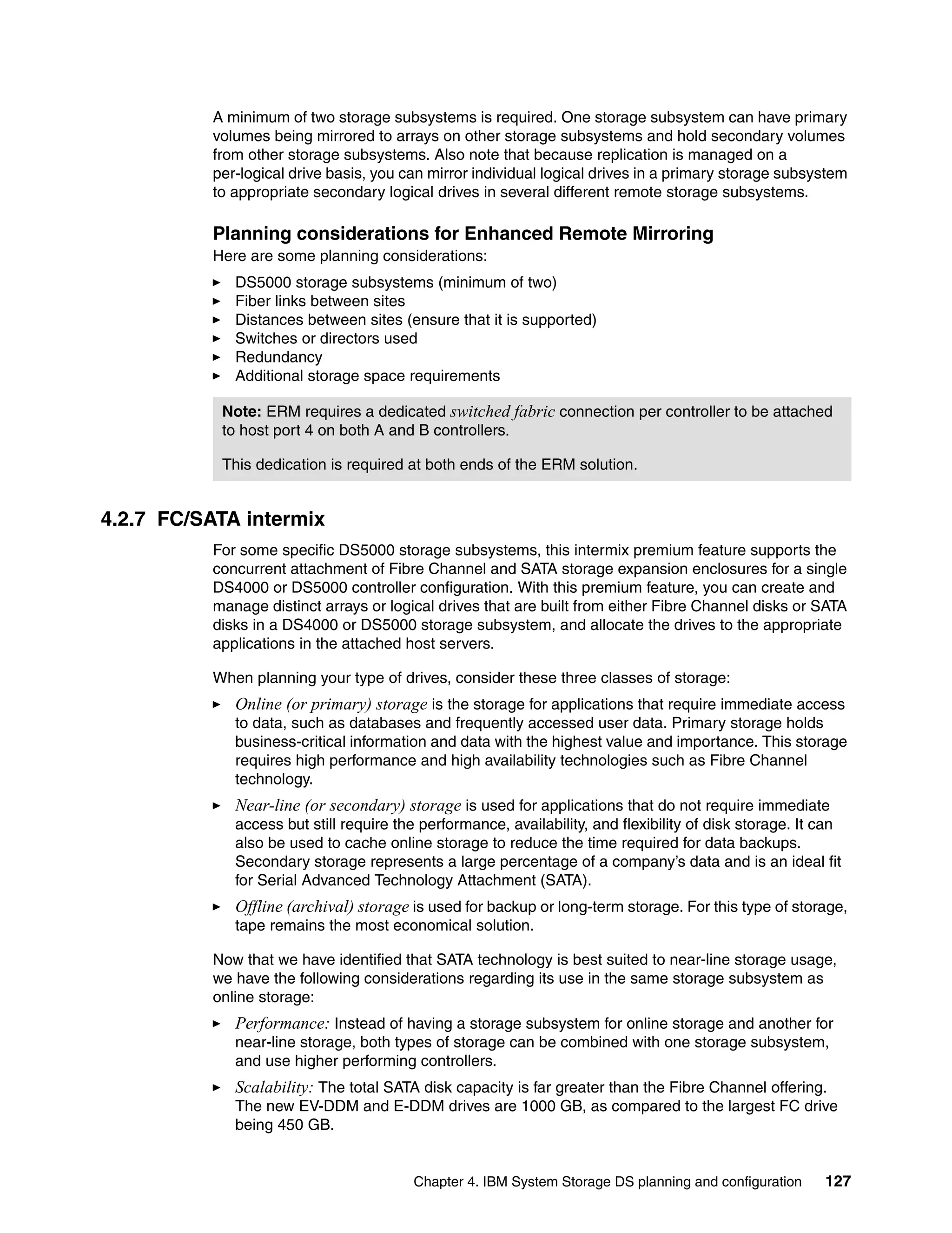 A minimum of two storage subsystems is required. One storage subsystem can have primary
          volumes being mirrored to arrays on other storage subsystems and hold secondary volumes
          from other storage subsystems. Also note that because replication is managed on a
          per-logical drive basis, you can mirror individual logical drives in a primary storage subsystem
          to appropriate secondary logical drives in several different remote storage subsystems.

          Planning considerations for Enhanced Remote Mirroring
          Here are some planning considerations:
             DS5000 storage subsystems (minimum of two)
             Fiber links between sites
             Distances between sites (ensure that it is supported)
             Switches or directors used
             Redundancy
             Additional storage space requirements

           Note: ERM requires a dedicated switched fabric connection per controller to be attached
           to host port 4 on both A and B controllers.

           This dedication is required at both ends of the ERM solution.


4.2.7 FC/SATA intermix
          For some specific DS5000 storage subsystems, this intermix premium feature supports the
          concurrent attachment of Fibre Channel and SATA storage expansion enclosures for a single
          DS4000 or DS5000 controller configuration. With this premium feature, you can create and
          manage distinct arrays or logical drives that are built from either Fibre Channel disks or SATA
          disks in a DS4000 or DS5000 storage subsystem, and allocate the drives to the appropriate
          applications in the attached host servers.

          When planning your type of drives, consider these three classes of storage:
             Online (or primary) storage is the storage for applications that require immediate access
             to data, such as databases and frequently accessed user data. Primary storage holds
             business-critical information and data with the highest value and importance. This storage
             requires high performance and high availability technologies such as Fibre Channel
             technology.
             Near-line (or secondary) storage is used for applications that do not require immediate
             access but still require the performance, availability, and flexibility of disk storage. It can
             also be used to cache online storage to reduce the time required for data backups.
             Secondary storage represents a large percentage of a company’s data and is an ideal fit
             for Serial Advanced Technology Attachment (SATA).
             Offline (archival) storage is used for backup or long-term storage. For this type of storage,
             tape remains the most economical solution.

          Now that we have identified that SATA technology is best suited to near-line storage usage,
          we have the following considerations regarding its use in the same storage subsystem as
          online storage:
             Performance: Instead of having a storage subsystem for online storage and another for
             near-line storage, both types of storage can be combined with one storage subsystem,
             and use higher performing controllers.
             Scalability: The total SATA disk capacity is far greater than the Fibre Channel offering.
             The new EV-DDM and E-DDM drives are 1000 GB, as compared to the largest FC drive
             being 450 GB.


                                        Chapter 4. IBM System Storage DS planning and configuration      127
 