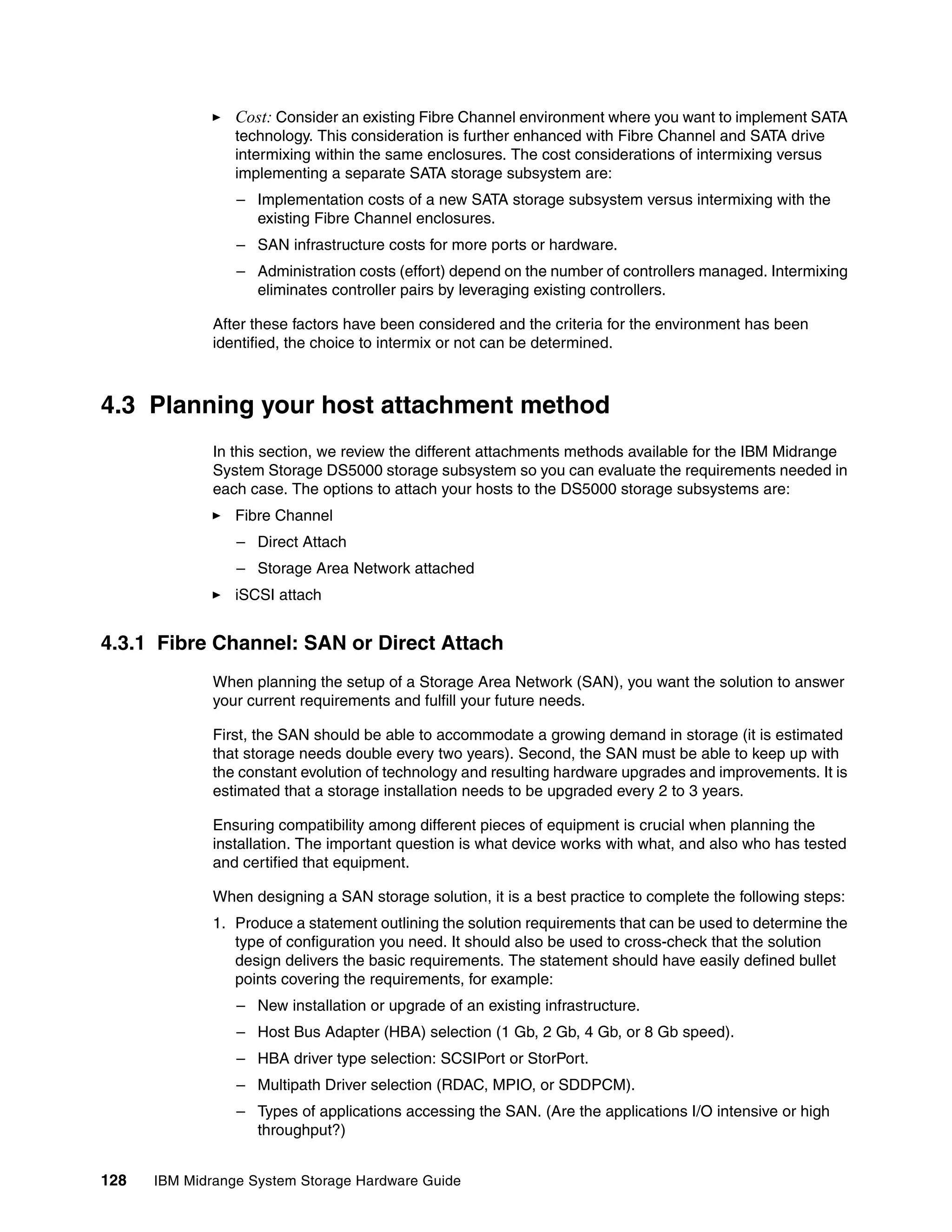 Cost: Consider an existing Fibre Channel environment where you want to implement SATA
                 technology. This consideration is further enhanced with Fibre Channel and SATA drive
                 intermixing within the same enclosures. The cost considerations of intermixing versus
                 implementing a separate SATA storage subsystem are:
                 – Implementation costs of a new SATA storage subsystem versus intermixing with the
                   existing Fibre Channel enclosures.
                 – SAN infrastructure costs for more ports or hardware.
                 – Administration costs (effort) depend on the number of controllers managed. Intermixing
                   eliminates controller pairs by leveraging existing controllers.

              After these factors have been considered and the criteria for the environment has been
              identified, the choice to intermix or not can be determined.



4.3 Planning your host attachment method
              In this section, we review the different attachments methods available for the IBM Midrange
              System Storage DS5000 storage subsystem so you can evaluate the requirements needed in
              each case. The options to attach your hosts to the DS5000 storage subsystems are:
                 Fibre Channel
                 – Direct Attach
                 – Storage Area Network attached
                 iSCSI attach


4.3.1 Fibre Channel: SAN or Direct Attach
              When planning the setup of a Storage Area Network (SAN), you want the solution to answer
              your current requirements and fulfill your future needs.

              First, the SAN should be able to accommodate a growing demand in storage (it is estimated
              that storage needs double every two years). Second, the SAN must be able to keep up with
              the constant evolution of technology and resulting hardware upgrades and improvements. It is
              estimated that a storage installation needs to be upgraded every 2 to 3 years.

              Ensuring compatibility among different pieces of equipment is crucial when planning the
              installation. The important question is what device works with what, and also who has tested
              and certified that equipment.

              When designing a SAN storage solution, it is a best practice to complete the following steps:
              1. Produce a statement outlining the solution requirements that can be used to determine the
                 type of configuration you need. It should also be used to cross-check that the solution
                 design delivers the basic requirements. The statement should have easily defined bullet
                 points covering the requirements, for example:
                 – New installation or upgrade of an existing infrastructure.
                 – Host Bus Adapter (HBA) selection (1 Gb, 2 Gb, 4 Gb, or 8 Gb speed).
                 – HBA driver type selection: SCSIPort or StorPort.
                 – Multipath Driver selection (RDAC, MPIO, or SDDPCM).
                 – Types of applications accessing the SAN. (Are the applications I/O intensive or high
                   throughput?)


128   IBM Midrange System Storage Hardware Guide
 