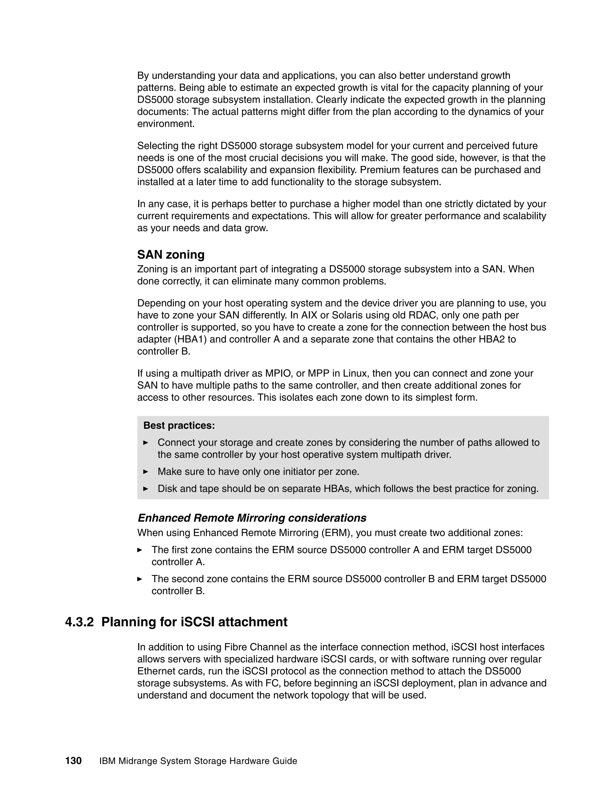 By understanding your data and applications, you can also better understand growth
              patterns. Being able to estimate an expected growth is vital for the capacity planning of your
              DS5000 storage subsystem installation. Clearly indicate the expected growth in the planning
              documents: The actual patterns might differ from the plan according to the dynamics of your
              environment.

              Selecting the right DS5000 storage subsystem model for your current and perceived future
              needs is one of the most crucial decisions you will make. The good side, however, is that the
              DS5000 offers scalability and expansion flexibility. Premium features can be purchased and
              installed at a later time to add functionality to the storage subsystem.

              In any case, it is perhaps better to purchase a higher model than one strictly dictated by your
              current requirements and expectations. This will allow for greater performance and scalability
              as your needs and data grow.

              SAN zoning
              Zoning is an important part of integrating a DS5000 storage subsystem into a SAN. When
              done correctly, it can eliminate many common problems.

              Depending on your host operating system and the device driver you are planning to use, you
              have to zone your SAN differently. In AIX or Solaris using old RDAC, only one path per
              controller is supported, so you have to create a zone for the connection between the host bus
              adapter (HBA1) and controller A and a separate zone that contains the other HBA2 to
              controller B.

              If using a multipath driver as MPIO, or MPP in Linux, then you can connect and zone your
              SAN to have multiple paths to the same controller, and then create additional zones for
              access to other resources. This isolates each zone down to its simplest form.

               Best practices:
                  Connect your storage and create zones by considering the number of paths allowed to
                  the same controller by your host operative system multipath driver.
                  Make sure to have only one initiator per zone.
                  Disk and tape should be on separate HBAs, which follows the best practice for zoning.

              Enhanced Remote Mirroring considerations
              When using Enhanced Remote Mirroring (ERM), you must create two additional zones:
                 The first zone contains the ERM source DS5000 controller A and ERM target DS5000
                 controller A.
                 The second zone contains the ERM source DS5000 controller B and ERM target DS5000
                 controller B.


4.3.2 Planning for iSCSI attachment
              In addition to using Fibre Channel as the interface connection method, iSCSI host interfaces
              allows servers with specialized hardware iSCSI cards, or with software running over regular
              Ethernet cards, run the iSCSI protocol as the connection method to attach the DS5000
              storage subsystems. As with FC, before beginning an iSCSI deployment, plan in advance and
              understand and document the network topology that will be used.




130   IBM Midrange System Storage Hardware Guide
 