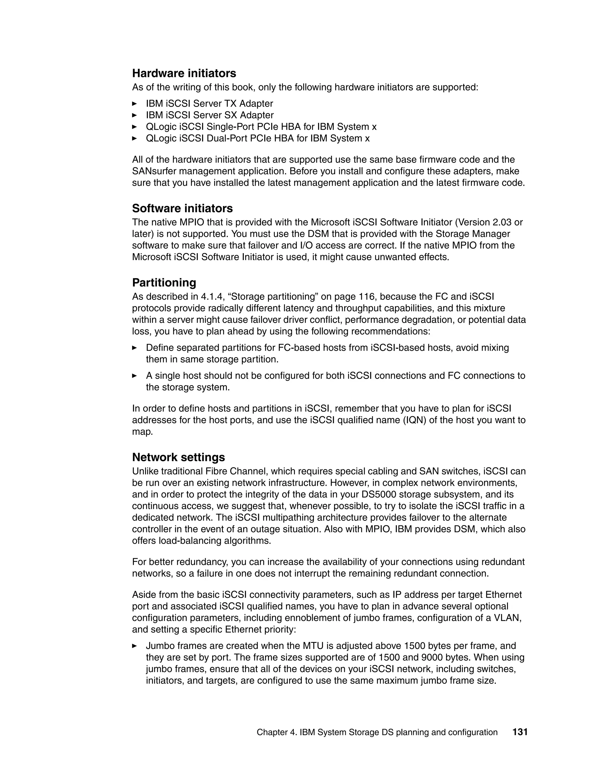 Hardware initiators
As of the writing of this book, only the following hardware initiators are supported:
   IBM iSCSI Server TX Adapter
   IBM iSCSI Server SX Adapter
   QLogic iSCSI Single-Port PCIe HBA for IBM System x
   QLogic iSCSI Dual-Port PCIe HBA for IBM System x

All of the hardware initiators that are supported use the same base firmware code and the
SANsurfer management application. Before you install and configure these adapters, make
sure that you have installed the latest management application and the latest firmware code.

Software initiators
The native MPIO that is provided with the Microsoft iSCSI Software Initiator (Version 2.03 or
later) is not supported. You must use the DSM that is provided with the Storage Manager
software to make sure that failover and I/O access are correct. If the native MPIO from the
Microsoft iSCSI Software Initiator is used, it might cause unwanted effects.

Partitioning
As described in 4.1.4, “Storage partitioning” on page 116, because the FC and iSCSI
protocols provide radically different latency and throughput capabilities, and this mixture
within a server might cause failover driver conflict, performance degradation, or potential data
loss, you have to plan ahead by using the following recommendations:
   Define separated partitions for FC-based hosts from iSCSI-based hosts, avoid mixing
   them in same storage partition.
   A single host should not be configured for both iSCSI connections and FC connections to
   the storage system.

In order to define hosts and partitions in iSCSI, remember that you have to plan for iSCSI
addresses for the host ports, and use the iSCSI qualified name (IQN) of the host you want to
map.

Network settings
Unlike traditional Fibre Channel, which requires special cabling and SAN switches, iSCSI can
be run over an existing network infrastructure. However, in complex network environments,
and in order to protect the integrity of the data in your DS5000 storage subsystem, and its
continuous access, we suggest that, whenever possible, to try to isolate the iSCSI traffic in a
dedicated network. The iSCSI multipathing architecture provides failover to the alternate
controller in the event of an outage situation. Also with MPIO, IBM provides DSM, which also
offers load-balancing algorithms.

For better redundancy, you can increase the availability of your connections using redundant
networks, so a failure in one does not interrupt the remaining redundant connection.

Aside from the basic iSCSI connectivity parameters, such as IP address per target Ethernet
port and associated iSCSI qualified names, you have to plan in advance several optional
configuration parameters, including ennoblement of jumbo frames, configuration of a VLAN,
and setting a specific Ethernet priority:
   Jumbo frames are created when the MTU is adjusted above 1500 bytes per frame, and
   they are set by port. The frame sizes supported are of 1500 and 9000 bytes. When using
   jumbo frames, ensure that all of the devices on your iSCSI network, including switches,
   initiators, and targets, are configured to use the same maximum jumbo frame size.




                              Chapter 4. IBM System Storage DS planning and configuration   131
 