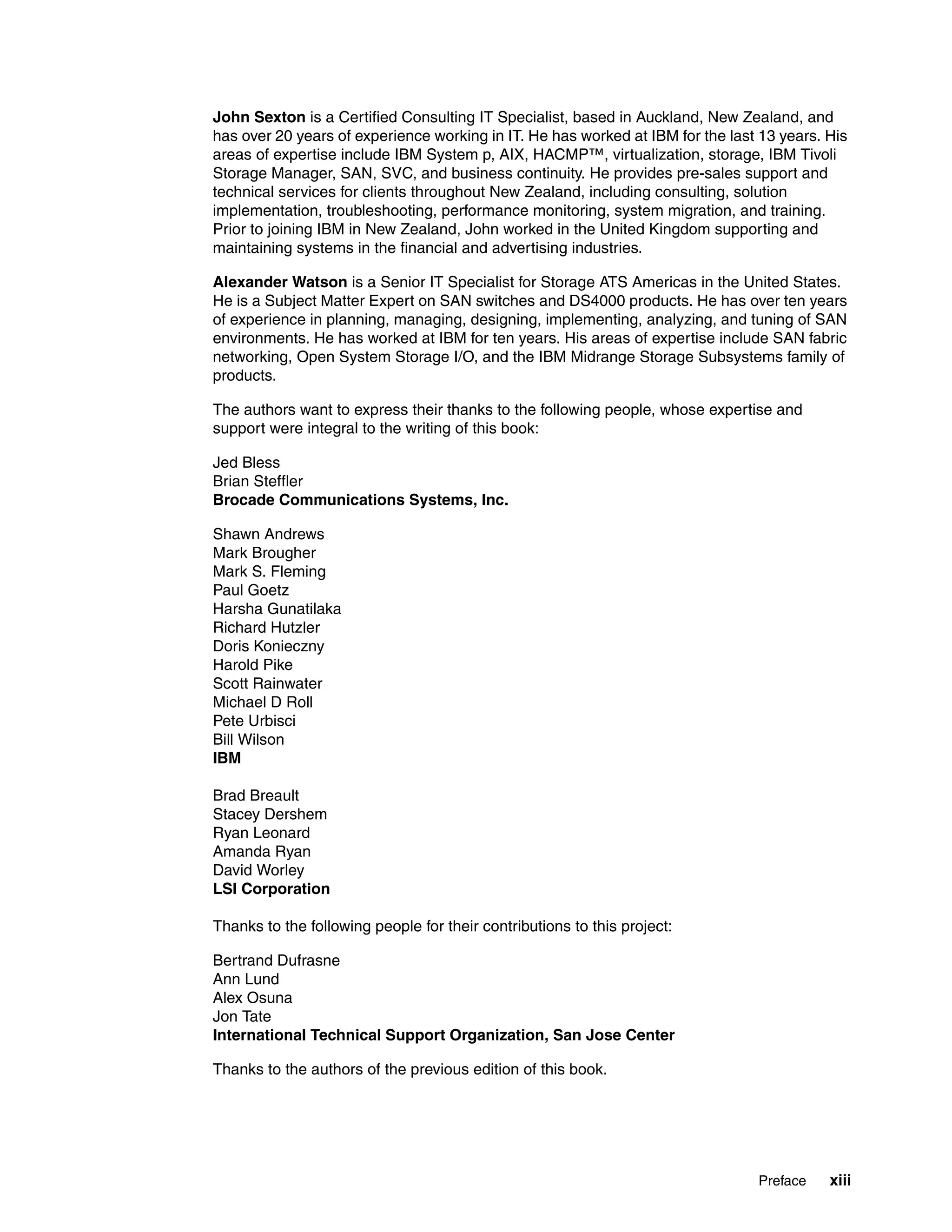 John Sexton is a Certified Consulting IT Specialist, based in Auckland, New Zealand, and
has over 20 years of experience working in IT. He has worked at IBM for the last 13 years. His
areas of expertise include IBM System p, AIX, HACMP™, virtualization, storage, IBM Tivoli
Storage Manager, SAN, SVC, and business continuity. He provides pre-sales support and
technical services for clients throughout New Zealand, including consulting, solution
implementation, troubleshooting, performance monitoring, system migration, and training.
Prior to joining IBM in New Zealand, John worked in the United Kingdom supporting and
maintaining systems in the financial and advertising industries.

Alexander Watson is a Senior IT Specialist for Storage ATS Americas in the United States.
He is a Subject Matter Expert on SAN switches and DS4000 products. He has over ten years
of experience in planning, managing, designing, implementing, analyzing, and tuning of SAN
environments. He has worked at IBM for ten years. His areas of expertise include SAN fabric
networking, Open System Storage I/O, and the IBM Midrange Storage Subsystems family of
products.

The authors want to express their thanks to the following people, whose expertise and
support were integral to the writing of this book:

Jed Bless
Brian Steffler
Brocade Communications Systems, Inc.

Shawn Andrews
Mark Brougher
Mark S. Fleming
Paul Goetz
Harsha Gunatilaka
Richard Hutzler
Doris Konieczny
Harold Pike
Scott Rainwater
Michael D Roll
Pete Urbisci
Bill Wilson
IBM

Brad Breault
Stacey Dershem
Ryan Leonard
Amanda Ryan
David Worley
LSI Corporation

Thanks to the following people for their contributions to this project:

Bertrand Dufrasne
Ann Lund
Alex Osuna
Jon Tate
International Technical Support Organization, San Jose Center

Thanks to the authors of the previous edition of this book.




                                                                                Preface    xiii
 