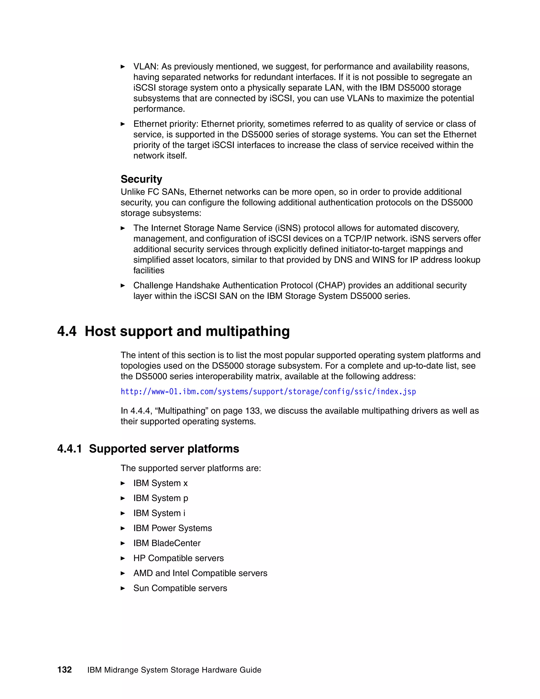 VLAN: As previously mentioned, we suggest, for performance and availability reasons,
                 having separated networks for redundant interfaces. If it is not possible to segregate an
                 iSCSI storage system onto a physically separate LAN, with the IBM DS5000 storage
                 subsystems that are connected by iSCSI, you can use VLANs to maximize the potential
                 performance.
                 Ethernet priority: Ethernet priority, sometimes referred to as quality of service or class of
                 service, is supported in the DS5000 series of storage systems. You can set the Ethernet
                 priority of the target iSCSI interfaces to increase the class of service received within the
                 network itself.

              Security
              Unlike FC SANs, Ethernet networks can be more open, so in order to provide additional
              security, you can configure the following additional authentication protocols on the DS5000
              storage subsystems:
                 The Internet Storage Name Service (iSNS) protocol allows for automated discovery,
                 management, and configuration of iSCSI devices on a TCP/IP network. iSNS servers offer
                 additional security services through explicitly defined initiator-to-target mappings and
                 simplified asset locators, similar to that provided by DNS and WINS for IP address lookup
                 facilities
                 Challenge Handshake Authentication Protocol (CHAP) provides an additional security
                 layer within the iSCSI SAN on the IBM Storage System DS5000 series.



4.4 Host support and multipathing
              The intent of this section is to list the most popular supported operating system platforms and
              topologies used on the DS5000 storage subsystem. For a complete and up-to-date list, see
              the DS5000 series interoperability matrix, available at the following address:
              http://www-01.ibm.com/systems/support/storage/config/ssic/index.jsp

              In 4.4.4, “Multipathing” on page 133, we discuss the available multipathing drivers as well as
              their supported operating systems.


4.4.1 Supported server platforms
              The supported server platforms are:
                 IBM System x
                 IBM System p
                 IBM System i
                 IBM Power Systems
                 IBM BladeCenter
                 HP Compatible servers
                 AMD and Intel Compatible servers
                 Sun Compatible servers




132   IBM Midrange System Storage Hardware Guide
 