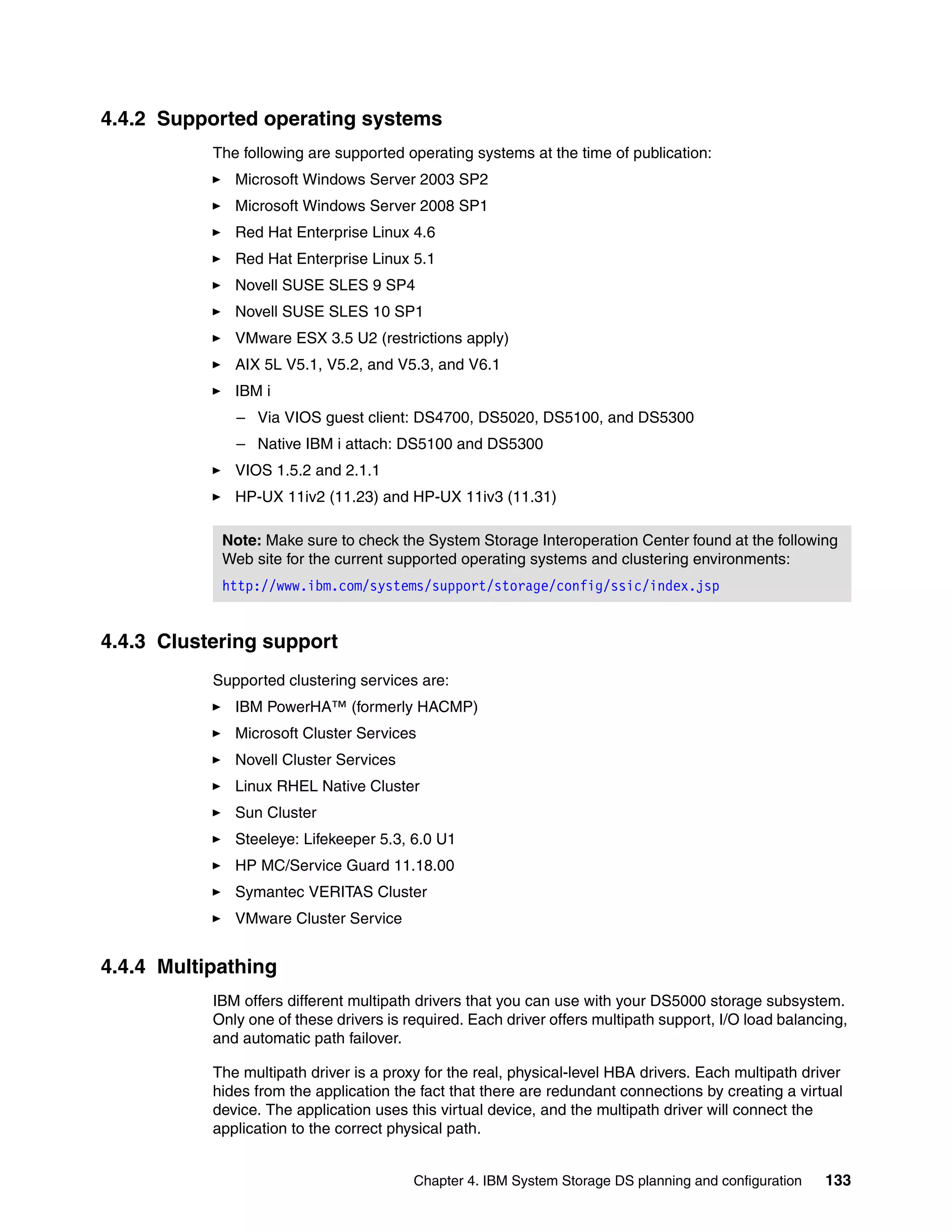 4.4.2 Supported operating systems
           The following are supported operating systems at the time of publication:
              Microsoft Windows Server 2003 SP2
              Microsoft Windows Server 2008 SP1
              Red Hat Enterprise Linux 4.6
              Red Hat Enterprise Linux 5.1
              Novell SUSE SLES 9 SP4
              Novell SUSE SLES 10 SP1
              VMware ESX 3.5 U2 (restrictions apply)
              AIX 5L V5.1, V5.2, and V5.3, and V6.1
              IBM i
              – Via VIOS guest client: DS4700, DS5020, DS5100, and DS5300
              – Native IBM i attach: DS5100 and DS5300
              VIOS 1.5.2 and 2.1.1
              HP-UX 11iv2 (11.23) and HP-UX 11iv3 (11.31)

            Note: Make sure to check the System Storage Interoperation Center found at the following
            Web site for the current supported operating systems and clustering environments:
            http://www.ibm.com/systems/support/storage/config/ssic/index.jsp


4.4.3 Clustering support
           Supported clustering services are:
              IBM PowerHA™ (formerly HACMP)
              Microsoft Cluster Services
              Novell Cluster Services
              Linux RHEL Native Cluster
              Sun Cluster
              Steeleye: Lifekeeper 5.3, 6.0 U1
              HP MC/Service Guard 11.18.00
              Symantec VERITAS Cluster
              VMware Cluster Service


4.4.4 Multipathing
           IBM offers different multipath drivers that you can use with your DS5000 storage subsystem.
           Only one of these drivers is required. Each driver offers multipath support, I/O load balancing,
           and automatic path failover.

           The multipath driver is a proxy for the real, physical-level HBA drivers. Each multipath driver
           hides from the application the fact that there are redundant connections by creating a virtual
           device. The application uses this virtual device, and the multipath driver will connect the
           application to the correct physical path.


                                         Chapter 4. IBM System Storage DS planning and configuration   133
 