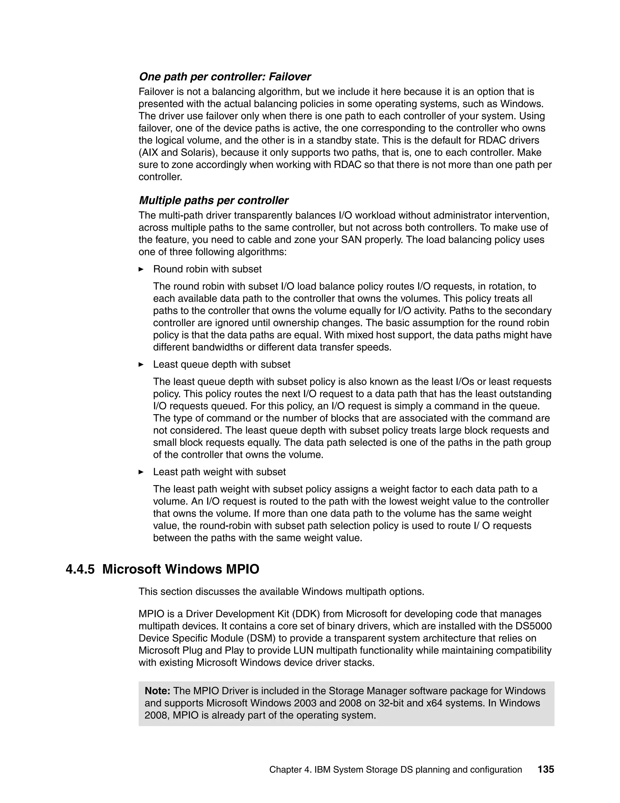One path per controller: Failover
          Failover is not a balancing algorithm, but we include it here because it is an option that is
          presented with the actual balancing policies in some operating systems, such as Windows.
          The driver use failover only when there is one path to each controller of your system. Using
          failover, one of the device paths is active, the one corresponding to the controller who owns
          the logical volume, and the other is in a standby state. This is the default for RDAC drivers
          (AIX and Solaris), because it only supports two paths, that is, one to each controller. Make
          sure to zone accordingly when working with RDAC so that there is not more than one path per
          controller.

          Multiple paths per controller
          The multi-path driver transparently balances I/O workload without administrator intervention,
          across multiple paths to the same controller, but not across both controllers. To make use of
          the feature, you need to cable and zone your SAN properly. The load balancing policy uses
          one of three following algorithms:
             Round robin with subset
             The round robin with subset I/O load balance policy routes I/O requests, in rotation, to
             each available data path to the controller that owns the volumes. This policy treats all
             paths to the controller that owns the volume equally for I/O activity. Paths to the secondary
             controller are ignored until ownership changes. The basic assumption for the round robin
             policy is that the data paths are equal. With mixed host support, the data paths might have
             different bandwidths or different data transfer speeds.
             Least queue depth with subset
             The least queue depth with subset policy is also known as the least I/Os or least requests
             policy. This policy routes the next I/O request to a data path that has the least outstanding
             I/O requests queued. For this policy, an I/O request is simply a command in the queue.
             The type of command or the number of blocks that are associated with the command are
             not considered. The least queue depth with subset policy treats large block requests and
             small block requests equally. The data path selected is one of the paths in the path group
             of the controller that owns the volume.
             Least path weight with subset
             The least path weight with subset policy assigns a weight factor to each data path to a
             volume. An I/O request is routed to the path with the lowest weight value to the controller
             that owns the volume. If more than one data path to the volume has the same weight
             value, the round-robin with subset path selection policy is used to route I/ O requests
             between the paths with the same weight value.


4.4.5 Microsoft Windows MPIO
          This section discusses the available Windows multipath options.

          MPIO is a Driver Development Kit (DDK) from Microsoft for developing code that manages
          multipath devices. It contains a core set of binary drivers, which are installed with the DS5000
          Device Specific Module (DSM) to provide a transparent system architecture that relies on
          Microsoft Plug and Play to provide LUN multipath functionality while maintaining compatibility
          with existing Microsoft Windows device driver stacks.

           Note: The MPIO Driver is included in the Storage Manager software package for Windows
           and supports Microsoft Windows 2003 and 2008 on 32-bit and x64 systems. In Windows
           2008, MPIO is already part of the operating system.




                                        Chapter 4. IBM System Storage DS planning and configuration   135
 