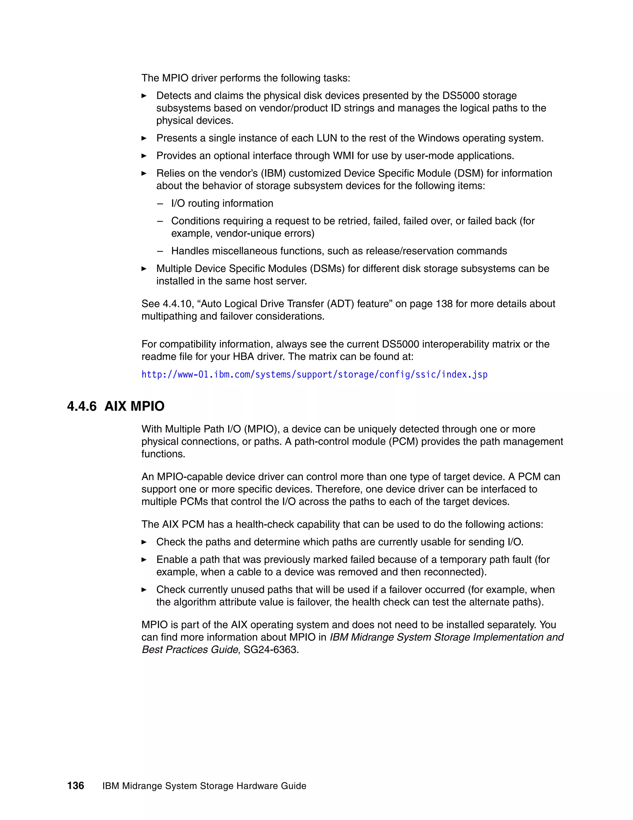 The MPIO driver performs the following tasks:
                 Detects and claims the physical disk devices presented by the DS5000 storage
                 subsystems based on vendor/product ID strings and manages the logical paths to the
                 physical devices.
                 Presents a single instance of each LUN to the rest of the Windows operating system.
                 Provides an optional interface through WMI for use by user-mode applications.
                 Relies on the vendor’s (IBM) customized Device Specific Module (DSM) for information
                 about the behavior of storage subsystem devices for the following items:
                 – I/O routing information
                 – Conditions requiring a request to be retried, failed, failed over, or failed back (for
                   example, vendor-unique errors)
                 – Handles miscellaneous functions, such as release/reservation commands
                 Multiple Device Specific Modules (DSMs) for different disk storage subsystems can be
                 installed in the same host server.

              See 4.4.10, “Auto Logical Drive Transfer (ADT) feature” on page 138 for more details about
              multipathing and failover considerations.

              For compatibility information, always see the current DS5000 interoperability matrix or the
              readme file for your HBA driver. The matrix can be found at:
              http://www-01.ibm.com/systems/support/storage/config/ssic/index.jsp


4.4.6 AIX MPIO
              With Multiple Path I/O (MPIO), a device can be uniquely detected through one or more
              physical connections, or paths. A path-control module (PCM) provides the path management
              functions.

              An MPIO-capable device driver can control more than one type of target device. A PCM can
              support one or more specific devices. Therefore, one device driver can be interfaced to
              multiple PCMs that control the I/O across the paths to each of the target devices.

              The AIX PCM has a health-check capability that can be used to do the following actions:
                 Check the paths and determine which paths are currently usable for sending I/O.
                 Enable a path that was previously marked failed because of a temporary path fault (for
                 example, when a cable to a device was removed and then reconnected).
                 Check currently unused paths that will be used if a failover occurred (for example, when
                 the algorithm attribute value is failover, the health check can test the alternate paths).

              MPIO is part of the AIX operating system and does not need to be installed separately. You
              can find more information about MPIO in IBM Midrange System Storage Implementation and
              Best Practices Guide, SG24-6363.




136   IBM Midrange System Storage Hardware Guide
 