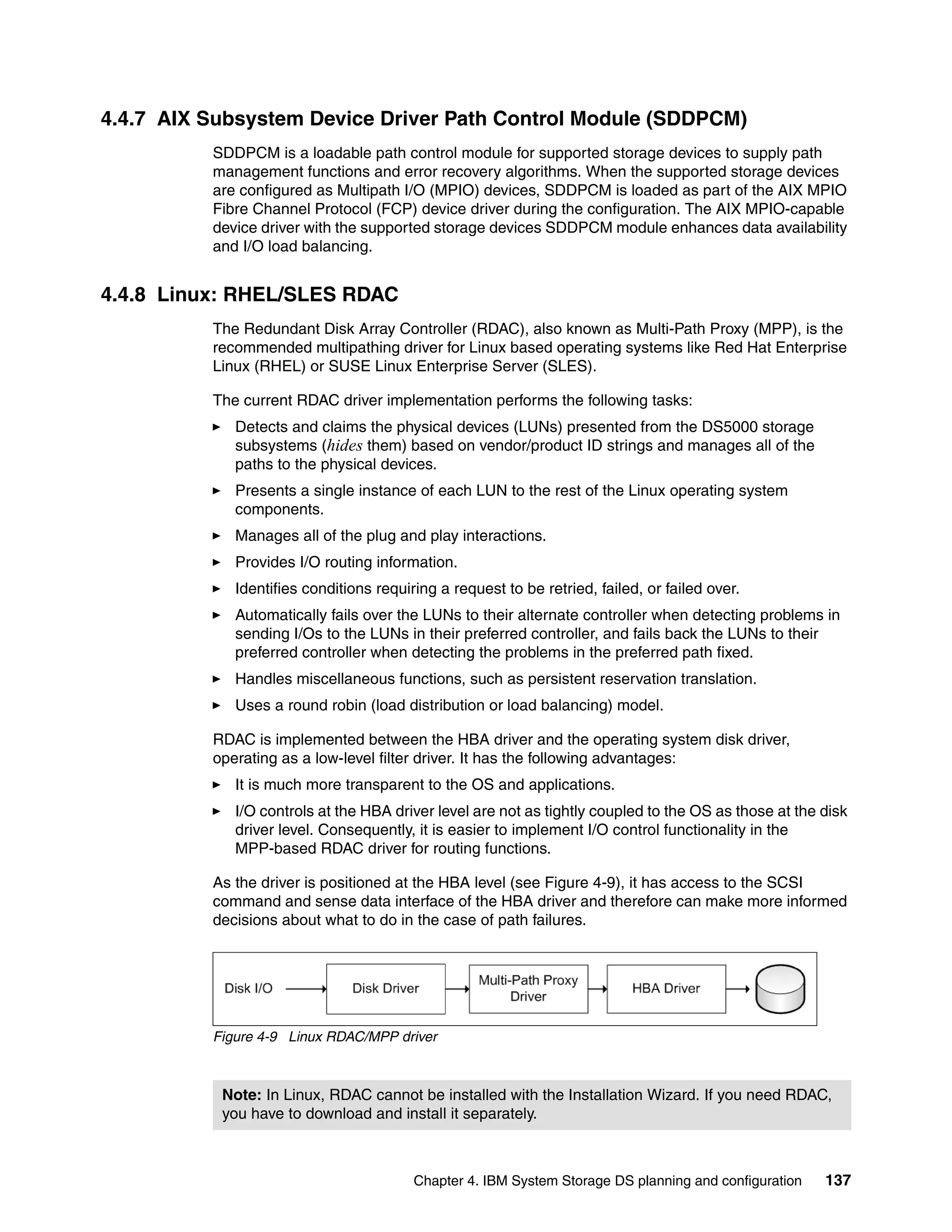 4.4.7 AIX Subsystem Device Driver Path Control Module (SDDPCM)
          SDDPCM is a loadable path control module for supported storage devices to supply path
          management functions and error recovery algorithms. When the supported storage devices
          are configured as Multipath I/O (MPIO) devices, SDDPCM is loaded as part of the AIX MPIO
          Fibre Channel Protocol (FCP) device driver during the configuration. The AIX MPIO-capable
          device driver with the supported storage devices SDDPCM module enhances data availability
          and I/O load balancing.


4.4.8 Linux: RHEL/SLES RDAC
          The Redundant Disk Array Controller (RDAC), also known as Multi-Path Proxy (MPP), is the
          recommended multipathing driver for Linux based operating systems like Red Hat Enterprise
          Linux (RHEL) or SUSE Linux Enterprise Server (SLES).

          The current RDAC driver implementation performs the following tasks:
             Detects and claims the physical devices (LUNs) presented from the DS5000 storage
             subsystems (hides them) based on vendor/product ID strings and manages all of the
             paths to the physical devices.
             Presents a single instance of each LUN to the rest of the Linux operating system
             components.
             Manages all of the plug and play interactions.
             Provides I/O routing information.
             Identifies conditions requiring a request to be retried, failed, or failed over.
             Automatically fails over the LUNs to their alternate controller when detecting problems in
             sending I/Os to the LUNs in their preferred controller, and fails back the LUNs to their
             preferred controller when detecting the problems in the preferred path fixed.
             Handles miscellaneous functions, such as persistent reservation translation.
             Uses a round robin (load distribution or load balancing) model.

          RDAC is implemented between the HBA driver and the operating system disk driver,
          operating as a low-level filter driver. It has the following advantages:
             It is much more transparent to the OS and applications.
             I/O controls at the HBA driver level are not as tightly coupled to the OS as those at the disk
             driver level. Consequently, it is easier to implement I/O control functionality in the
             MPP-based RDAC driver for routing functions.

          As the driver is positioned at the HBA level (see Figure 4-9), it has access to the SCSI
          command and sense data interface of the HBA driver and therefore can make more informed
          decisions about what to do in the case of path failures.




          Figure 4-9 Linux RDAC/MPP driver



           Note: In Linux, RDAC cannot be installed with the Installation Wizard. If you need RDAC,
           you have to download and install it separately.



                                         Chapter 4. IBM System Storage DS planning and configuration   137
 