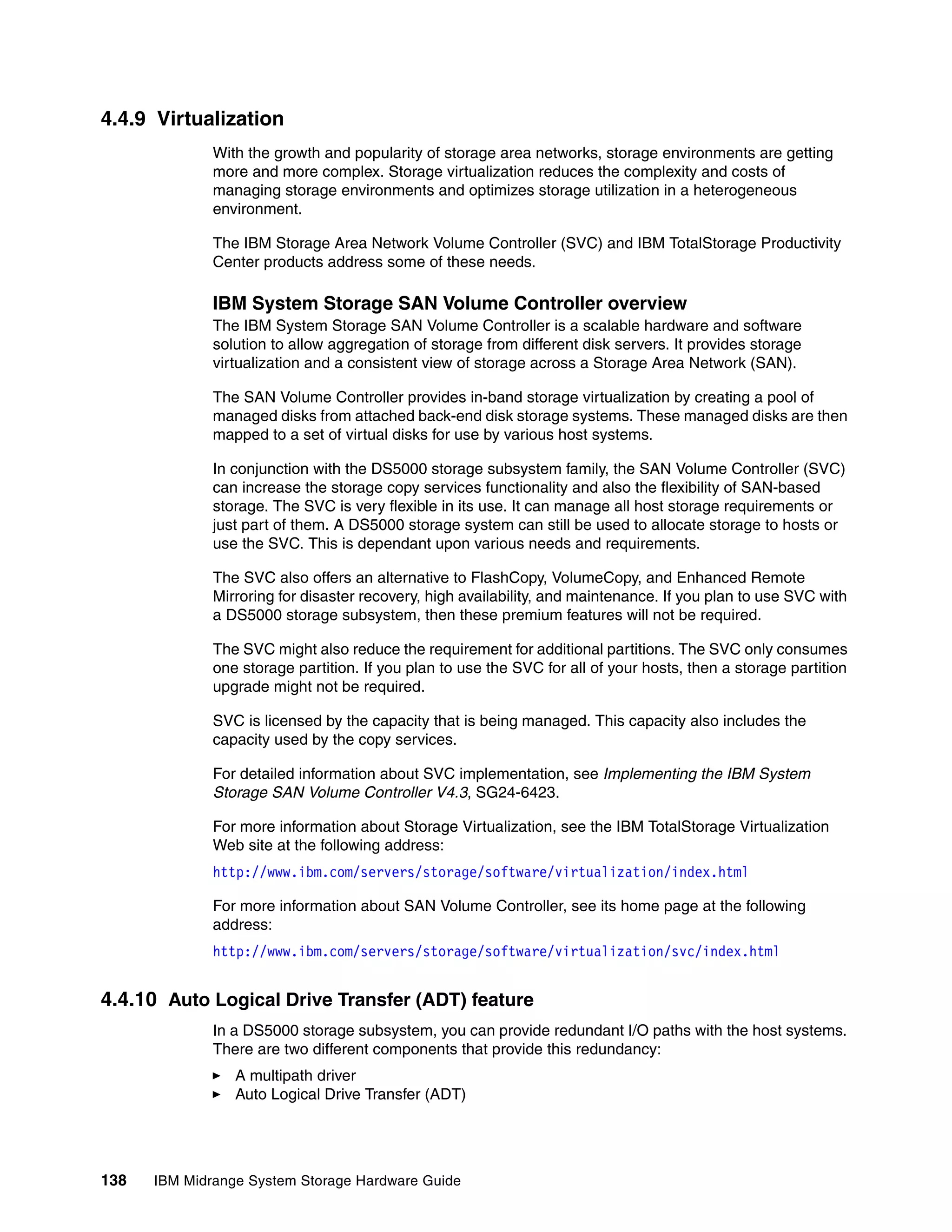 4.4.9 Virtualization
              With the growth and popularity of storage area networks, storage environments are getting
              more and more complex. Storage virtualization reduces the complexity and costs of
              managing storage environments and optimizes storage utilization in a heterogeneous
              environment.

              The IBM Storage Area Network Volume Controller (SVC) and IBM TotalStorage Productivity
              Center products address some of these needs.

              IBM System Storage SAN Volume Controller overview
              The IBM System Storage SAN Volume Controller is a scalable hardware and software
              solution to allow aggregation of storage from different disk servers. It provides storage
              virtualization and a consistent view of storage across a Storage Area Network (SAN).

              The SAN Volume Controller provides in-band storage virtualization by creating a pool of
              managed disks from attached back-end disk storage systems. These managed disks are then
              mapped to a set of virtual disks for use by various host systems.

              In conjunction with the DS5000 storage subsystem family, the SAN Volume Controller (SVC)
              can increase the storage copy services functionality and also the flexibility of SAN-based
              storage. The SVC is very flexible in its use. It can manage all host storage requirements or
              just part of them. A DS5000 storage system can still be used to allocate storage to hosts or
              use the SVC. This is dependant upon various needs and requirements.

              The SVC also offers an alternative to FlashCopy, VolumeCopy, and Enhanced Remote
              Mirroring for disaster recovery, high availability, and maintenance. If you plan to use SVC with
              a DS5000 storage subsystem, then these premium features will not be required.

              The SVC might also reduce the requirement for additional partitions. The SVC only consumes
              one storage partition. If you plan to use the SVC for all of your hosts, then a storage partition
              upgrade might not be required.

              SVC is licensed by the capacity that is being managed. This capacity also includes the
              capacity used by the copy services.

              For detailed information about SVC implementation, see Implementing the IBM System
              Storage SAN Volume Controller V4.3, SG24-6423.

              For more information about Storage Virtualization, see the IBM TotalStorage Virtualization
              Web site at the following address:
              http://www.ibm.com/servers/storage/software/virtualization/index.html

              For more information about SAN Volume Controller, see its home page at the following
              address:
              http://www.ibm.com/servers/storage/software/virtualization/svc/index.html


4.4.10 Auto Logical Drive Transfer (ADT) feature
              In a DS5000 storage subsystem, you can provide redundant I/O paths with the host systems.
              There are two different components that provide this redundancy:
                 A multipath driver
                 Auto Logical Drive Transfer (ADT)




138   IBM Midrange System Storage Hardware Guide
 