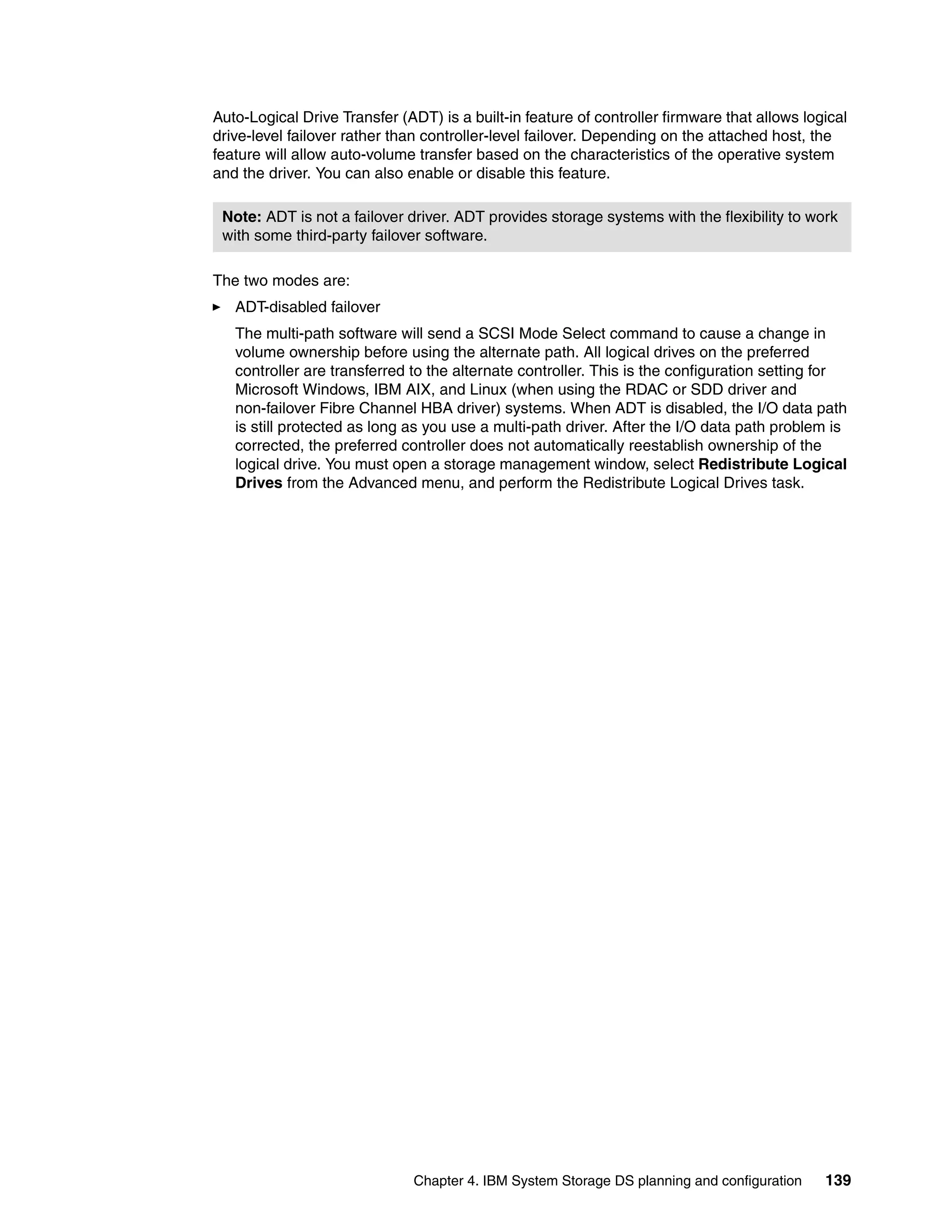 Auto-Logical Drive Transfer (ADT) is a built-in feature of controller firmware that allows logical
drive-level failover rather than controller-level failover. Depending on the attached host, the
feature will allow auto-volume transfer based on the characteristics of the operative system
and the driver. You can also enable or disable this feature.

 Note: ADT is not a failover driver. ADT provides storage systems with the flexibility to work
 with some third-party failover software.

The two modes are:
   ADT-disabled failover
   The multi-path software will send a SCSI Mode Select command to cause a change in
   volume ownership before using the alternate path. All logical drives on the preferred
   controller are transferred to the alternate controller. This is the configuration setting for
   Microsoft Windows, IBM AIX, and Linux (when using the RDAC or SDD driver and
   non-failover Fibre Channel HBA driver) systems. When ADT is disabled, the I/O data path
   is still protected as long as you use a multi-path driver. After the I/O data path problem is
   corrected, the preferred controller does not automatically reestablish ownership of the
   logical drive. You must open a storage management window, select Redistribute Logical
   Drives from the Advanced menu, and perform the Redistribute Logical Drives task.




                               Chapter 4. IBM System Storage DS planning and configuration    139
 