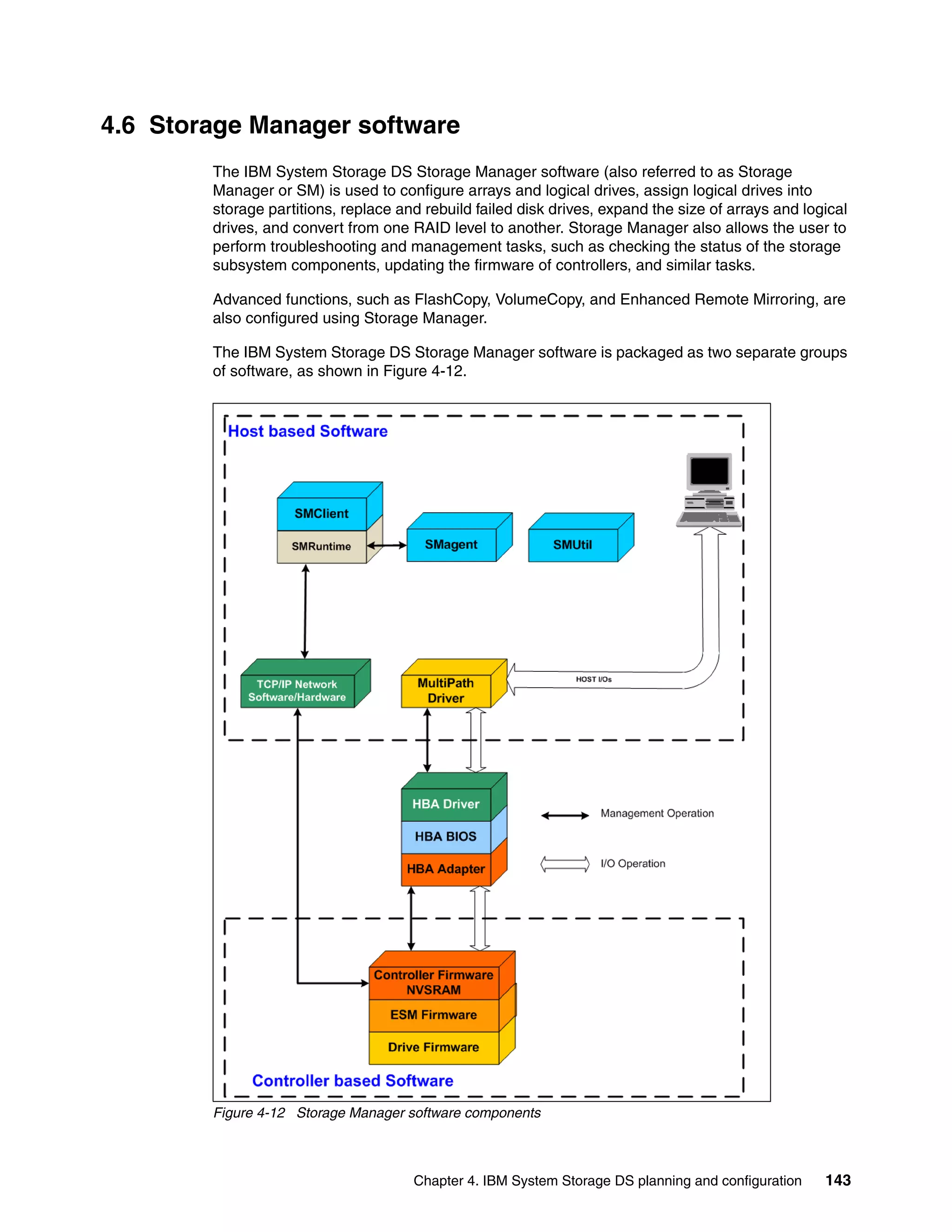 4.6 Storage Manager software
        The IBM System Storage DS Storage Manager software (also referred to as Storage
        Manager or SM) is used to configure arrays and logical drives, assign logical drives into
        storage partitions, replace and rebuild failed disk drives, expand the size of arrays and logical
        drives, and convert from one RAID level to another. Storage Manager also allows the user to
        perform troubleshooting and management tasks, such as checking the status of the storage
        subsystem components, updating the firmware of controllers, and similar tasks.

        Advanced functions, such as FlashCopy, VolumeCopy, and Enhanced Remote Mirroring, are
        also configured using Storage Manager.

        The IBM System Storage DS Storage Manager software is packaged as two separate groups
        of software, as shown in Figure 4-12.




        Figure 4-12 Storage Manager software components



                                      Chapter 4. IBM System Storage DS planning and configuration    143
 