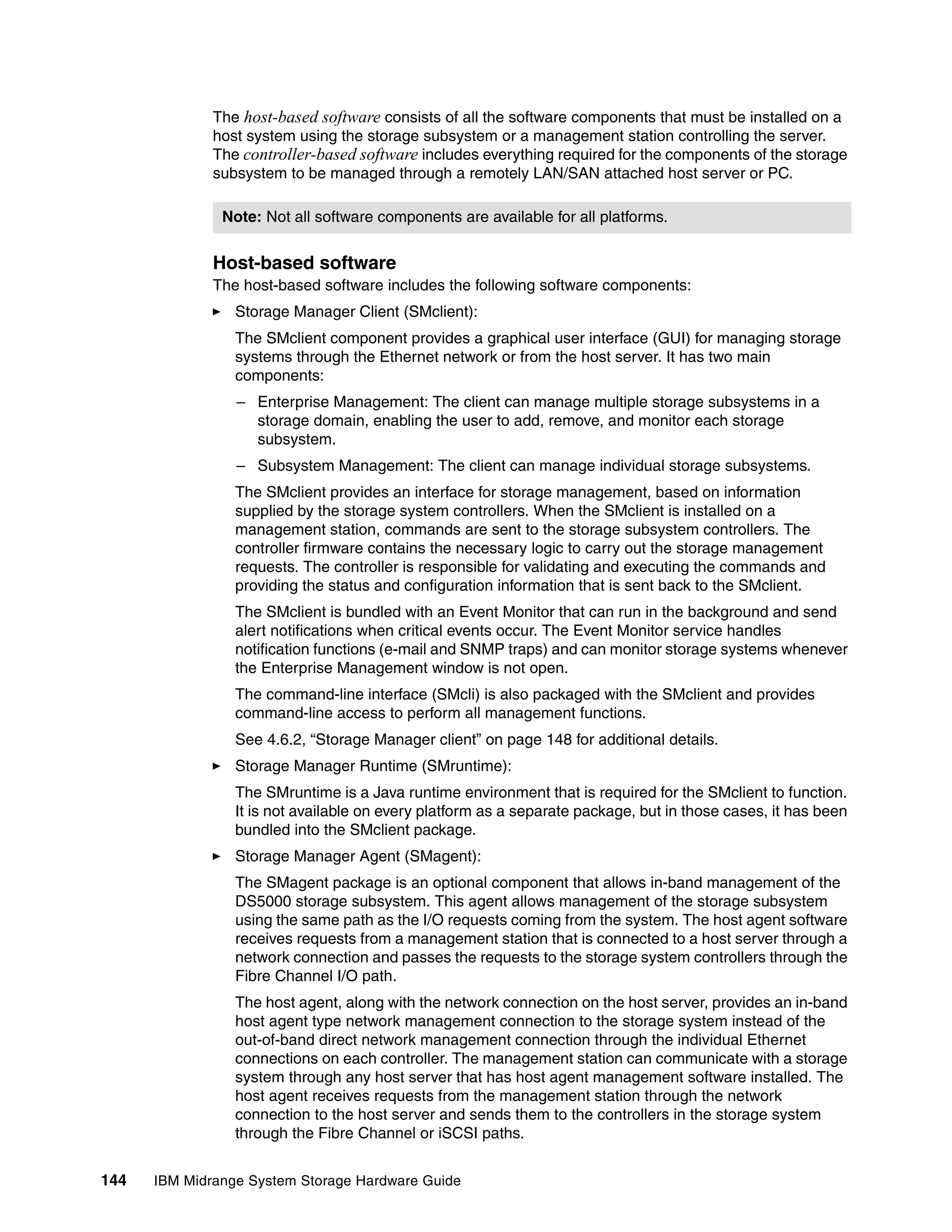 The host-based software consists of all the software components that must be installed on a
              host system using the storage subsystem or a management station controlling the server.
              The controller-based software includes everything required for the components of the storage
              subsystem to be managed through a remotely LAN/SAN attached host server or PC.

               Note: Not all software components are available for all platforms.


              Host-based software
              The host-based software includes the following software components:
                 Storage Manager Client (SMclient):
                 The SMclient component provides a graphical user interface (GUI) for managing storage
                 systems through the Ethernet network or from the host server. It has two main
                 components:
                 – Enterprise Management: The client can manage multiple storage subsystems in a
                   storage domain, enabling the user to add, remove, and monitor each storage
                   subsystem.
                 – Subsystem Management: The client can manage individual storage subsystems.
                 The SMclient provides an interface for storage management, based on information
                 supplied by the storage system controllers. When the SMclient is installed on a
                 management station, commands are sent to the storage subsystem controllers. The
                 controller firmware contains the necessary logic to carry out the storage management
                 requests. The controller is responsible for validating and executing the commands and
                 providing the status and configuration information that is sent back to the SMclient.
                 The SMclient is bundled with an Event Monitor that can run in the background and send
                 alert notifications when critical events occur. The Event Monitor service handles
                 notification functions (e-mail and SNMP traps) and can monitor storage systems whenever
                 the Enterprise Management window is not open.
                 The command-line interface (SMcli) is also packaged with the SMclient and provides
                 command-line access to perform all management functions.
                 See 4.6.2, “Storage Manager client” on page 148 for additional details.
                 Storage Manager Runtime (SMruntime):
                 The SMruntime is a Java runtime environment that is required for the SMclient to function.
                 It is not available on every platform as a separate package, but in those cases, it has been
                 bundled into the SMclient package.
                 Storage Manager Agent (SMagent):
                 The SMagent package is an optional component that allows in-band management of the
                 DS5000 storage subsystem. This agent allows management of the storage subsystem
                 using the same path as the I/O requests coming from the system. The host agent software
                 receives requests from a management station that is connected to a host server through a
                 network connection and passes the requests to the storage system controllers through the
                 Fibre Channel I/O path.
                 The host agent, along with the network connection on the host server, provides an in-band
                 host agent type network management connection to the storage system instead of the
                 out-of-band direct network management connection through the individual Ethernet
                 connections on each controller. The management station can communicate with a storage
                 system through any host server that has host agent management software installed. The
                 host agent receives requests from the management station through the network
                 connection to the host server and sends them to the controllers in the storage system
                 through the Fibre Channel or iSCSI paths.


144   IBM Midrange System Storage Hardware Guide
 