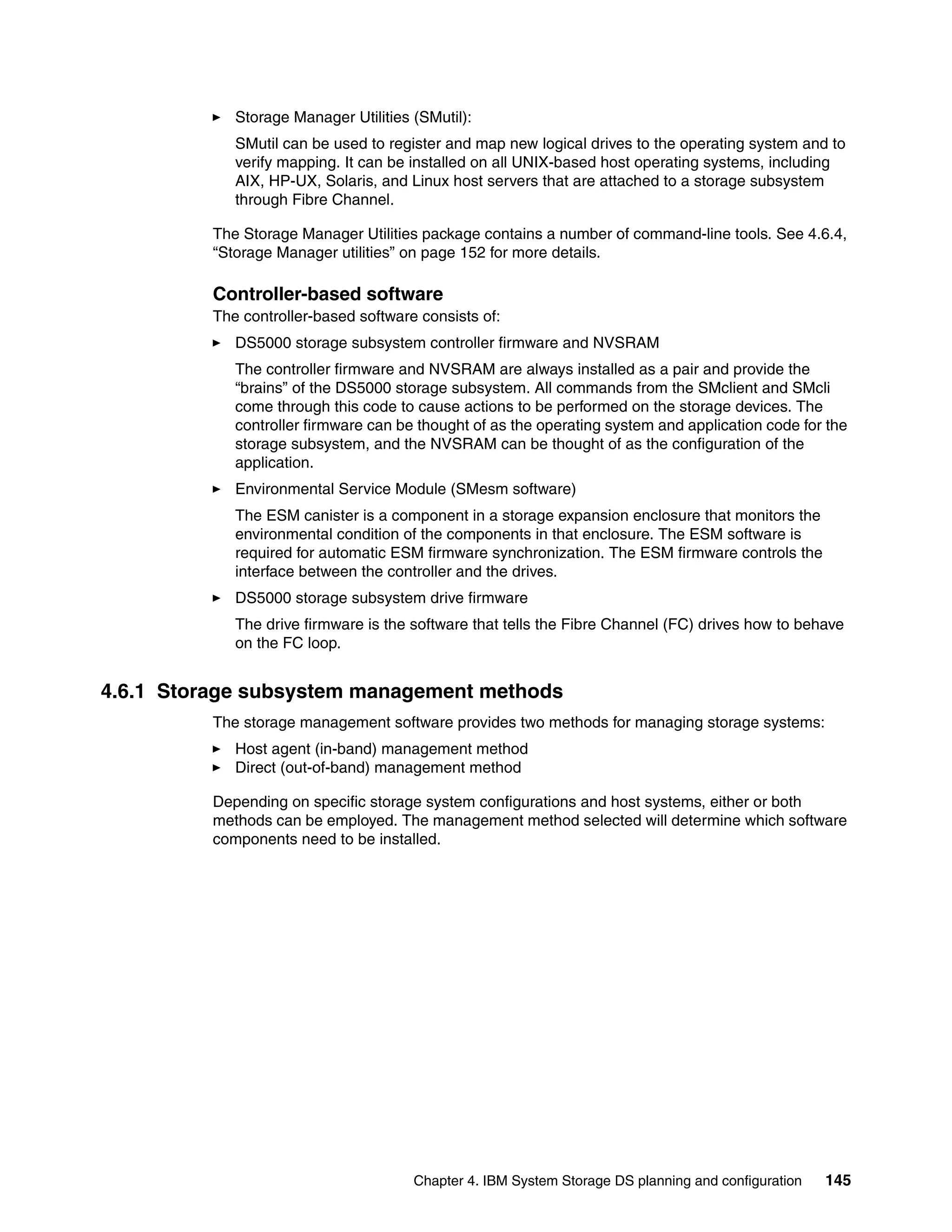 Storage Manager Utilities (SMutil):
             SMutil can be used to register and map new logical drives to the operating system and to
             verify mapping. It can be installed on all UNIX-based host operating systems, including
             AIX, HP-UX, Solaris, and Linux host servers that are attached to a storage subsystem
             through Fibre Channel.

          The Storage Manager Utilities package contains a number of command-line tools. See 4.6.4,
          “Storage Manager utilities” on page 152 for more details.

          Controller-based software
          The controller-based software consists of:
             DS5000 storage subsystem controller firmware and NVSRAM
             The controller firmware and NVSRAM are always installed as a pair and provide the
             “brains” of the DS5000 storage subsystem. All commands from the SMclient and SMcli
             come through this code to cause actions to be performed on the storage devices. The
             controller firmware can be thought of as the operating system and application code for the
             storage subsystem, and the NVSRAM can be thought of as the configuration of the
             application.
             Environmental Service Module (SMesm software)
             The ESM canister is a component in a storage expansion enclosure that monitors the
             environmental condition of the components in that enclosure. The ESM software is
             required for automatic ESM firmware synchronization. The ESM firmware controls the
             interface between the controller and the drives.
             DS5000 storage subsystem drive firmware
             The drive firmware is the software that tells the Fibre Channel (FC) drives how to behave
             on the FC loop.


4.6.1 Storage subsystem management methods
          The storage management software provides two methods for managing storage systems:
             Host agent (in-band) management method
             Direct (out-of-band) management method

          Depending on specific storage system configurations and host systems, either or both
          methods can be employed. The management method selected will determine which software
          components need to be installed.




                                       Chapter 4. IBM System Storage DS planning and configuration   145
 