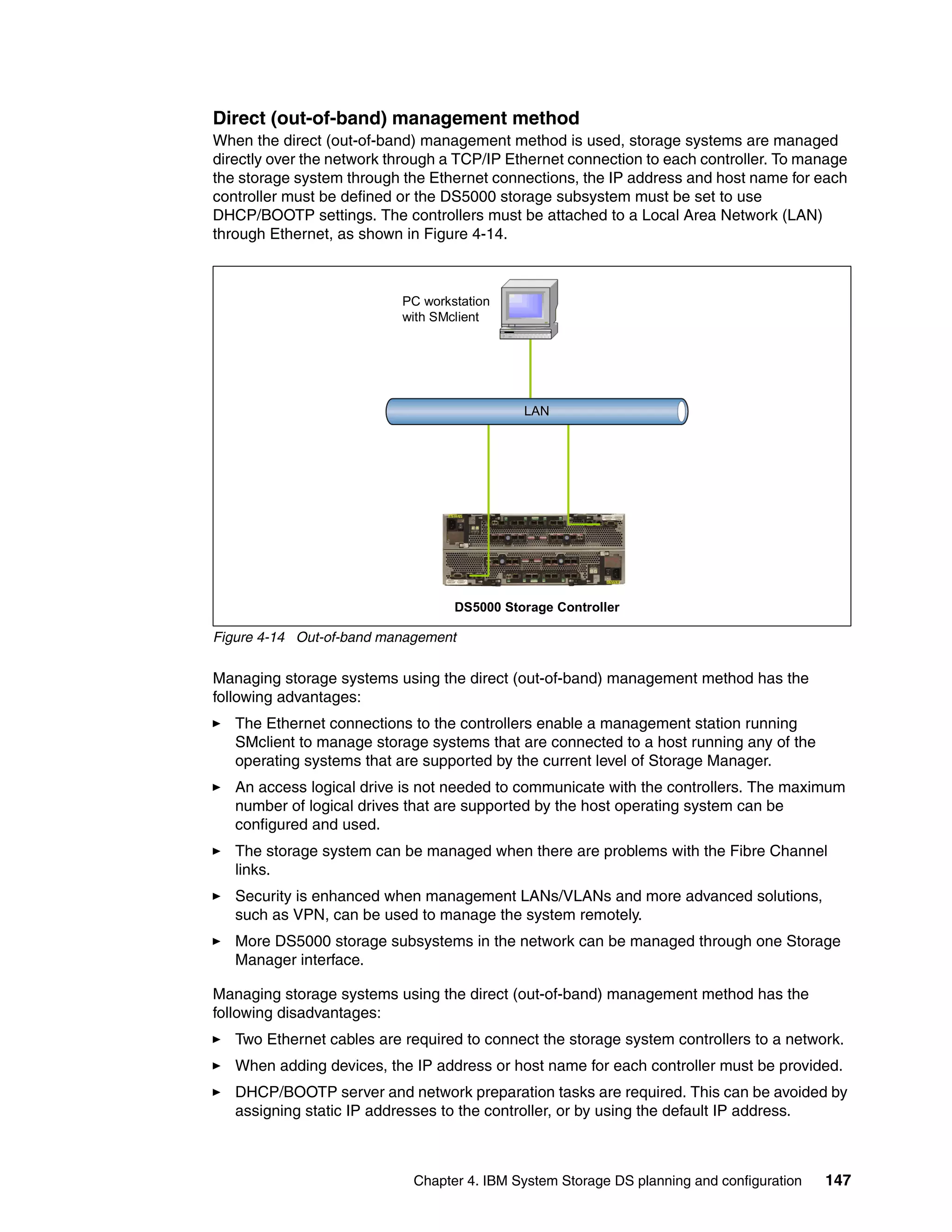 Direct (out-of-band) management method
When the direct (out-of-band) management method is used, storage systems are managed
directly over the network through a TCP/IP Ethernet connection to each controller. To manage
the storage system through the Ethernet connections, the IP address and host name for each
controller must be defined or the DS5000 storage subsystem must be set to use
DHCP/BOOTP settings. The controllers must be attached to a Local Area Network (LAN)
through Ethernet, as shown in Figure 4-14.



                           PC workstation
                           with SMclient




                                             LAN




                                   DS5000 Storage Controller

Figure 4-14 Out-of-band management

Managing storage systems using the direct (out-of-band) management method has the
following advantages:
   The Ethernet connections to the controllers enable a management station running
   SMclient to manage storage systems that are connected to a host running any of the
   operating systems that are supported by the current level of Storage Manager.
   An access logical drive is not needed to communicate with the controllers. The maximum
   number of logical drives that are supported by the host operating system can be
   configured and used.
   The storage system can be managed when there are problems with the Fibre Channel
   links.
   Security is enhanced when management LANs/VLANs and more advanced solutions,
   such as VPN, can be used to manage the system remotely.
   More DS5000 storage subsystems in the network can be managed through one Storage
   Manager interface.

Managing storage systems using the direct (out-of-band) management method has the
following disadvantages:
   Two Ethernet cables are required to connect the storage system controllers to a network.
   When adding devices, the IP address or host name for each controller must be provided.
   DHCP/BOOTP server and network preparation tasks are required. This can be avoided by
   assigning static IP addresses to the controller, or by using the default IP address.



                             Chapter 4. IBM System Storage DS planning and configuration   147
 