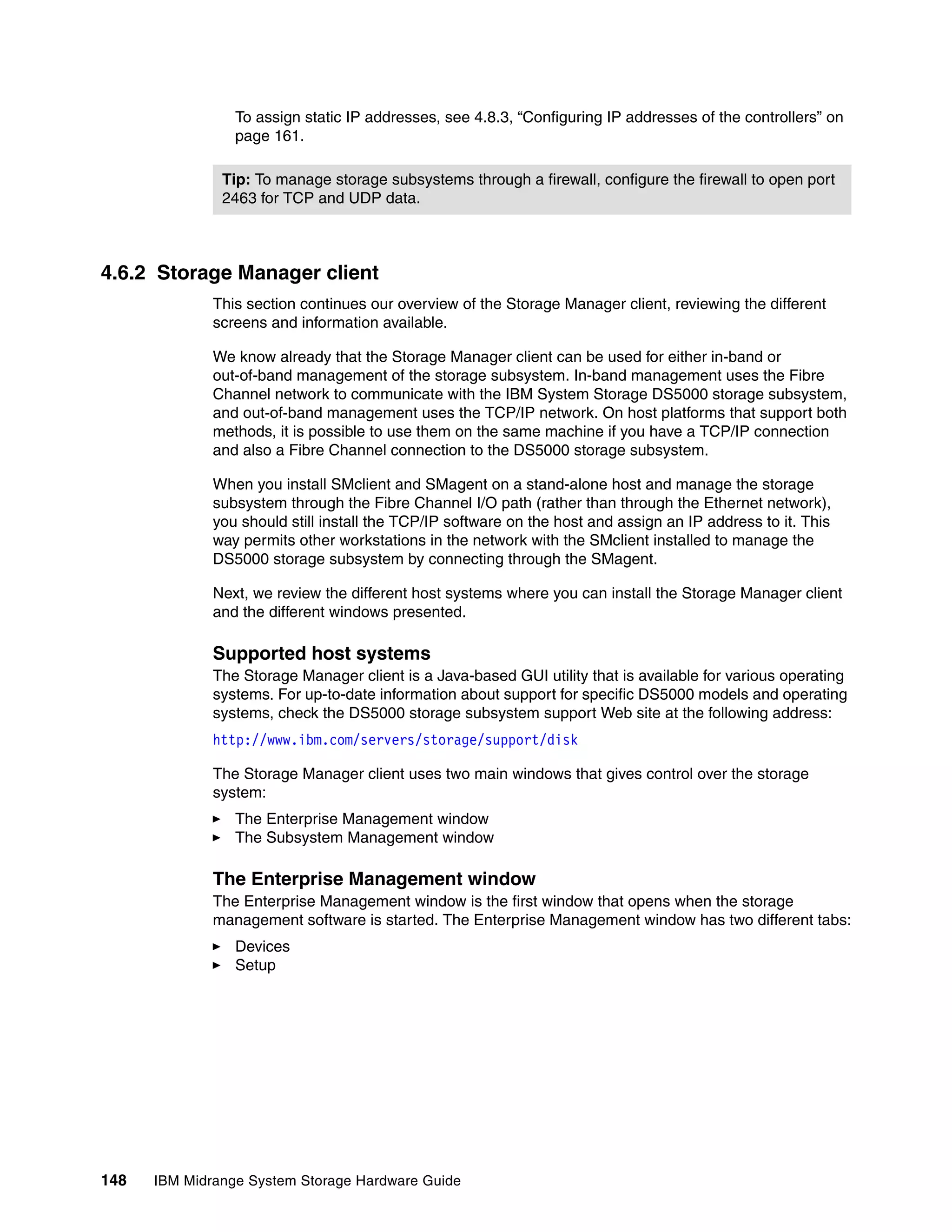 To assign static IP addresses, see 4.8.3, “Configuring IP addresses of the controllers” on
                 page 161.

               Tip: To manage storage subsystems through a firewall, configure the firewall to open port
               2463 for TCP and UDP data.



4.6.2 Storage Manager client
              This section continues our overview of the Storage Manager client, reviewing the different
              screens and information available.

              We know already that the Storage Manager client can be used for either in-band or
              out-of-band management of the storage subsystem. In-band management uses the Fibre
              Channel network to communicate with the IBM System Storage DS5000 storage subsystem,
              and out-of-band management uses the TCP/IP network. On host platforms that support both
              methods, it is possible to use them on the same machine if you have a TCP/IP connection
              and also a Fibre Channel connection to the DS5000 storage subsystem.

              When you install SMclient and SMagent on a stand-alone host and manage the storage
              subsystem through the Fibre Channel I/O path (rather than through the Ethernet network),
              you should still install the TCP/IP software on the host and assign an IP address to it. This
              way permits other workstations in the network with the SMclient installed to manage the
              DS5000 storage subsystem by connecting through the SMagent.

              Next, we review the different host systems where you can install the Storage Manager client
              and the different windows presented.

              Supported host systems
              The Storage Manager client is a Java-based GUI utility that is available for various operating
              systems. For up-to-date information about support for specific DS5000 models and operating
              systems, check the DS5000 storage subsystem support Web site at the following address:
              http://www.ibm.com/servers/storage/support/disk

              The Storage Manager client uses two main windows that gives control over the storage
              system:
                 The Enterprise Management window
                 The Subsystem Management window

              The Enterprise Management window
              The Enterprise Management window is the first window that opens when the storage
              management software is started. The Enterprise Management window has two different tabs:
                 Devices
                 Setup




148   IBM Midrange System Storage Hardware Guide
 