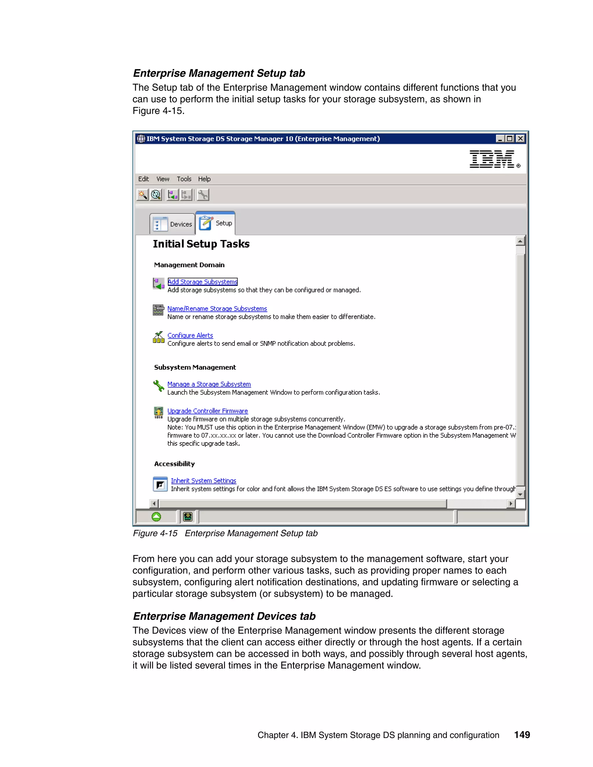 Enterprise Management Setup tab
The Setup tab of the Enterprise Management window contains different functions that you
can use to perform the initial setup tasks for your storage subsystem, as shown in
Figure 4-15.




Figure 4-15 Enterprise Management Setup tab

From here you can add your storage subsystem to the management software, start your
configuration, and perform other various tasks, such as providing proper names to each
subsystem, configuring alert notification destinations, and updating firmware or selecting a
particular storage subsystem (or subsystem) to be managed.

Enterprise Management Devices tab
The Devices view of the Enterprise Management window presents the different storage
subsystems that the client can access either directly or through the host agents. If a certain
storage subsystem can be accessed in both ways, and possibly through several host agents,
it will be listed several times in the Enterprise Management window.




                             Chapter 4. IBM System Storage DS planning and configuration   149
 