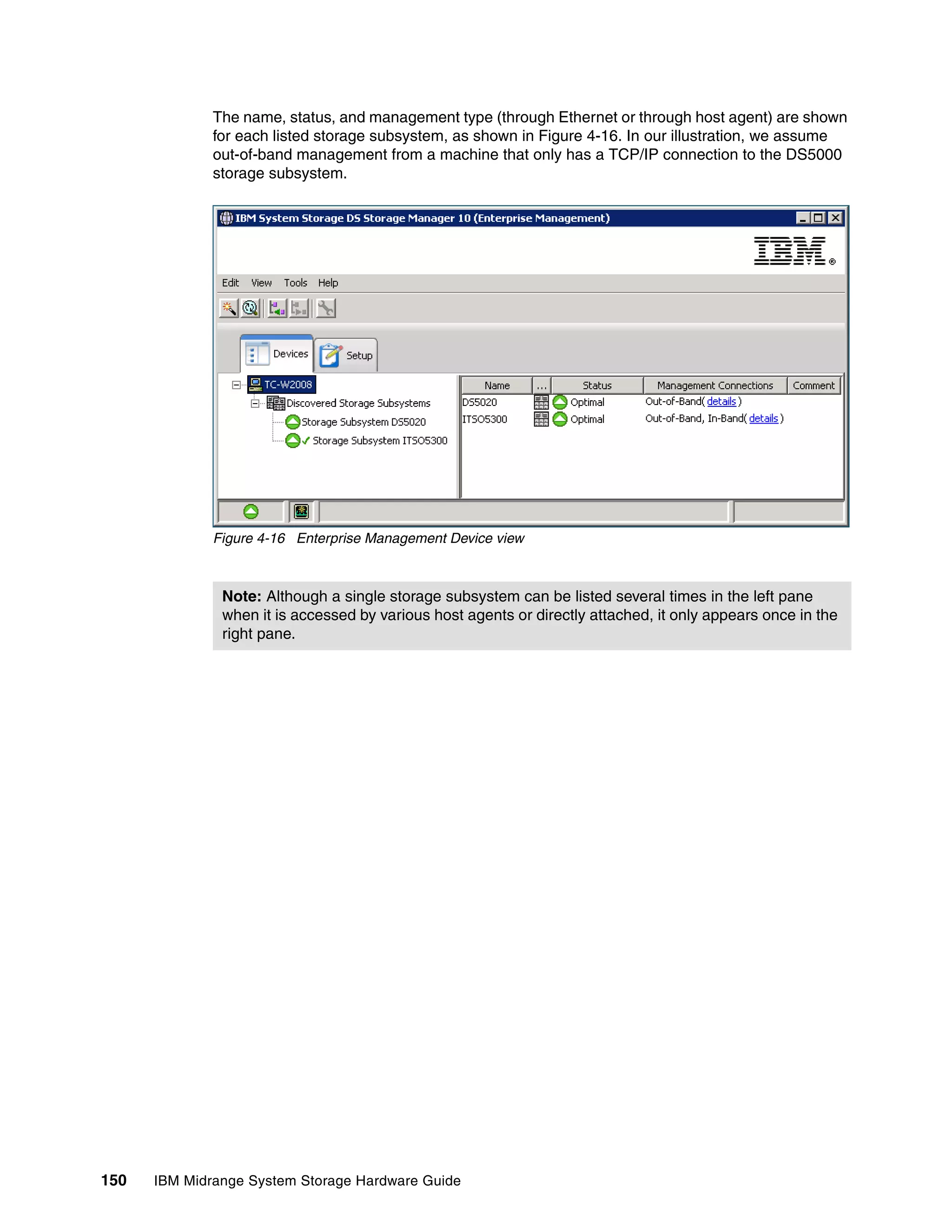 The name, status, and management type (through Ethernet or through host agent) are shown
              for each listed storage subsystem, as shown in Figure 4-16. In our illustration, we assume
              out-of-band management from a machine that only has a TCP/IP connection to the DS5000
              storage subsystem.




              Figure 4-16 Enterprise Management Device view



               Note: Although a single storage subsystem can be listed several times in the left pane
               when it is accessed by various host agents or directly attached, it only appears once in the
               right pane.




150   IBM Midrange System Storage Hardware Guide
 