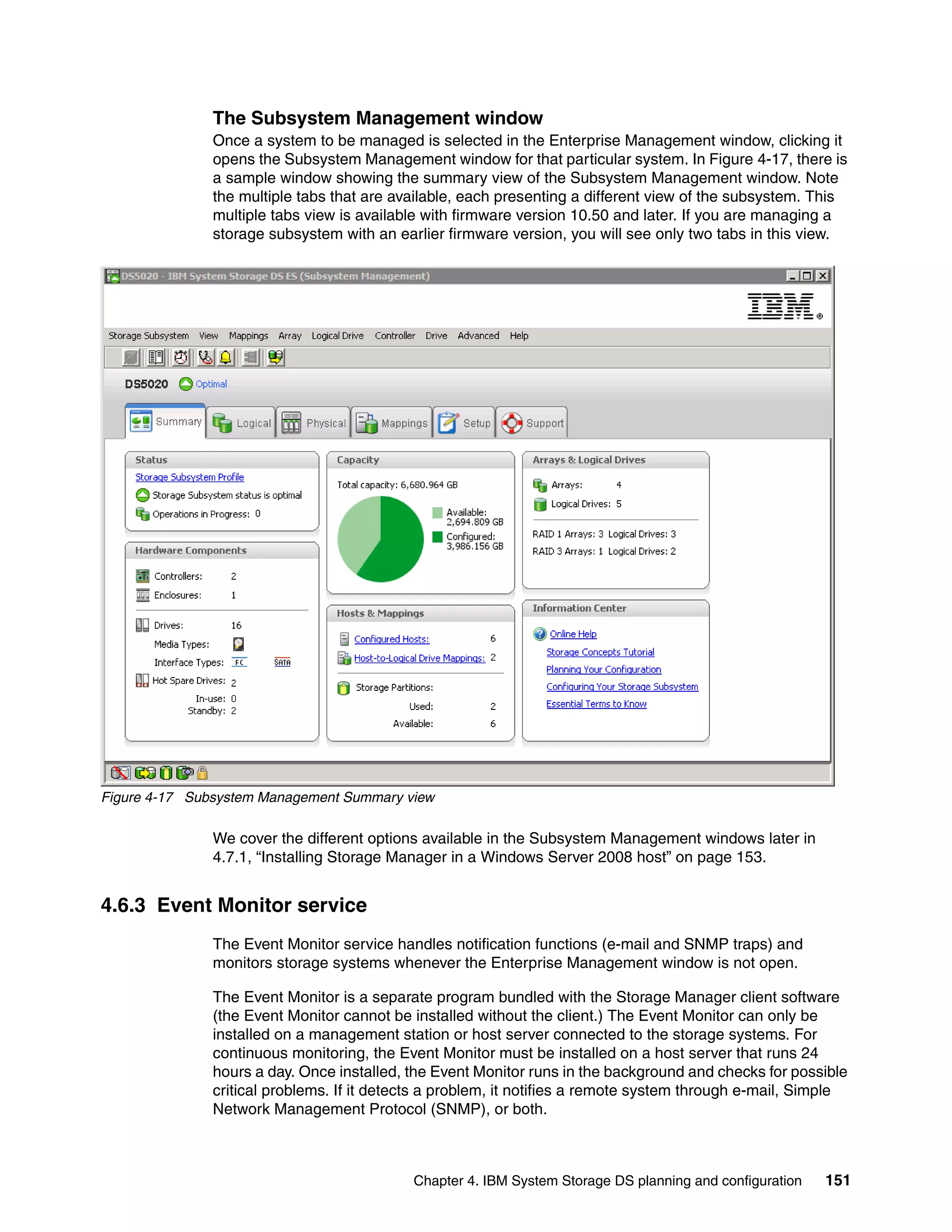 The Subsystem Management window
               Once a system to be managed is selected in the Enterprise Management window, clicking it
               opens the Subsystem Management window for that particular system. In Figure 4-17, there is
               a sample window showing the summary view of the Subsystem Management window. Note
               the multiple tabs that are available, each presenting a different view of the subsystem. This
               multiple tabs view is available with firmware version 10.50 and later. If you are managing a
               storage subsystem with an earlier firmware version, you will see only two tabs in this view.




Figure 4-17 Subsystem Management Summary view

               We cover the different options available in the Subsystem Management windows later in
               4.7.1, “Installing Storage Manager in a Windows Server 2008 host” on page 153.


4.6.3 Event Monitor service
               The Event Monitor service handles notification functions (e-mail and SNMP traps) and
               monitors storage systems whenever the Enterprise Management window is not open.

               The Event Monitor is a separate program bundled with the Storage Manager client software
               (the Event Monitor cannot be installed without the client.) The Event Monitor can only be
               installed on a management station or host server connected to the storage systems. For
               continuous monitoring, the Event Monitor must be installed on a host server that runs 24
               hours a day. Once installed, the Event Monitor runs in the background and checks for possible
               critical problems. If it detects a problem, it notifies a remote system through e-mail, Simple
               Network Management Protocol (SNMP), or both.



                                            Chapter 4. IBM System Storage DS planning and configuration   151
 