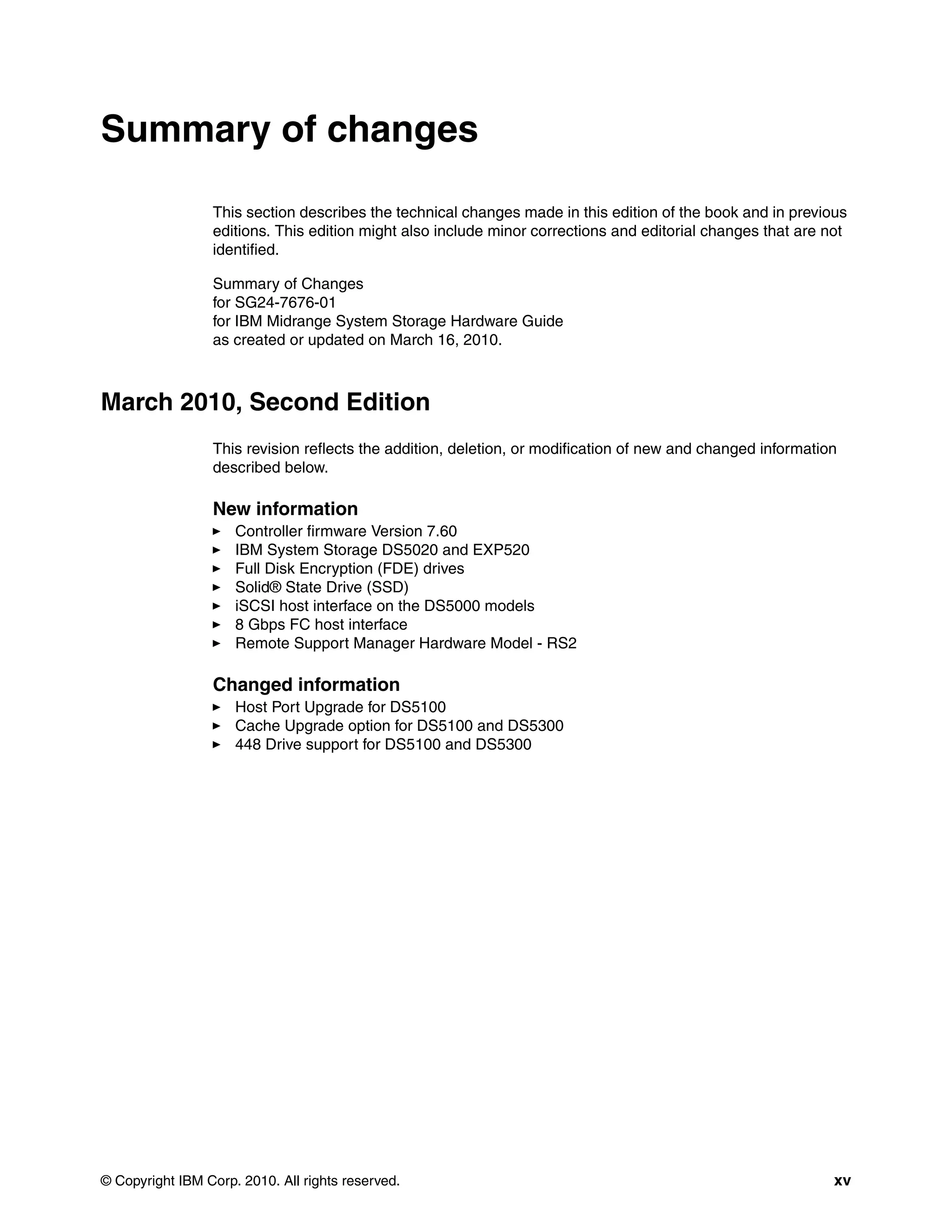 Summary of changes

                 This section describes the technical changes made in this edition of the book and in previous
                 editions. This edition might also include minor corrections and editorial changes that are not
                 identified.

                 Summary of Changes
                 for SG24-7676-01
                 for IBM Midrange System Storage Hardware Guide
                 as created or updated on March 16, 2010.



March 2010, Second Edition
                 This revision reflects the addition, deletion, or modification of new and changed information
                 described below.

                 New information
                     Controller firmware Version 7.60
                     IBM System Storage DS5020 and EXP520
                     Full Disk Encryption (FDE) drives
                     Solid® State Drive (SSD)
                     iSCSI host interface on the DS5000 models
                     8 Gbps FC host interface
                     Remote Support Manager Hardware Model - RS2

                 Changed information
                     Host Port Upgrade for DS5100
                     Cache Upgrade option for DS5100 and DS5300
                     448 Drive support for DS5100 and DS5300




© Copyright IBM Corp. 2010. All rights reserved.                                                             xv
 