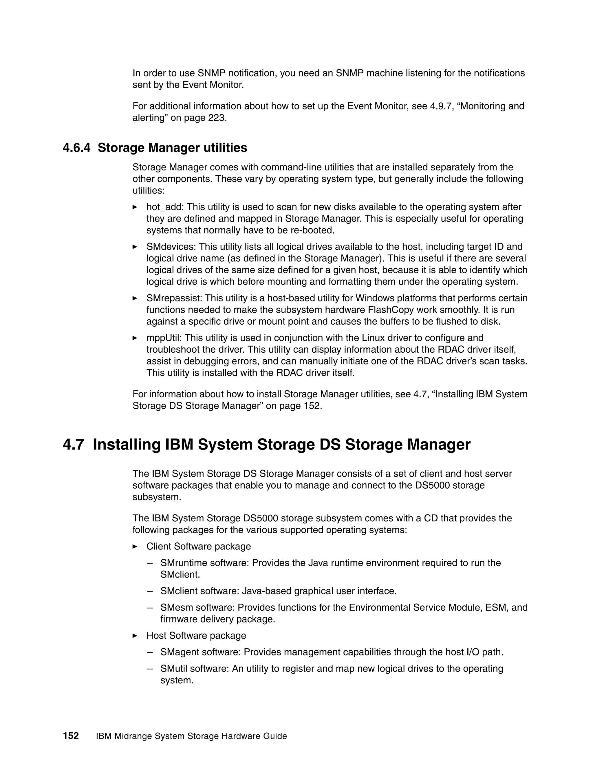 In order to use SNMP notification, you need an SNMP machine listening for the notifications
              sent by the Event Monitor.

              For additional information about how to set up the Event Monitor, see 4.9.7, “Monitoring and
              alerting” on page 223.


4.6.4 Storage Manager utilities
              Storage Manager comes with command-line utilities that are installed separately from the
              other components. These vary by operating system type, but generally include the following
              utilities:
                 hot_add: This utility is used to scan for new disks available to the operating system after
                 they are defined and mapped in Storage Manager. This is especially useful for operating
                 systems that normally have to be re-booted.
                 SMdevices: This utility lists all logical drives available to the host, including target ID and
                 logical drive name (as defined in the Storage Manager). This is useful if there are several
                 logical drives of the same size defined for a given host, because it is able to identify which
                 logical drive is which before mounting and formatting them under the operating system.
                 SMrepassist: This utility is a host-based utility for Windows platforms that performs certain
                 functions needed to make the subsystem hardware FlashCopy work smoothly. It is run
                 against a specific drive or mount point and causes the buffers to be flushed to disk.
                 mppUtil: This utility is used in conjunction with the Linux driver to configure and
                 troubleshoot the driver. This utility can display information about the RDAC driver itself,
                 assist in debugging errors, and can manually initiate one of the RDAC driver’s scan tasks.
                 This utility is installed with the RDAC driver itself.

              For information about how to install Storage Manager utilities, see 4.7, “Installing IBM System
              Storage DS Storage Manager” on page 152.



4.7 Installing IBM System Storage DS Storage Manager
              The IBM System Storage DS Storage Manager consists of a set of client and host server
              software packages that enable you to manage and connect to the DS5000 storage
              subsystem.

              The IBM System Storage DS5000 storage subsystem comes with a CD that provides the
              following packages for the various supported operating systems:
                 Client Software package
                 – SMruntime software: Provides the Java runtime environment required to run the
                   SMclient.
                 – SMclient software: Java-based graphical user interface.
                 – SMesm software: Provides functions for the Environmental Service Module, ESM, and
                   firmware delivery package.
                 Host Software package
                 – SMagent software: Provides management capabilities through the host I/O path.
                 – SMutil software: An utility to register and map new logical drives to the operating
                   system.




152   IBM Midrange System Storage Hardware Guide
 