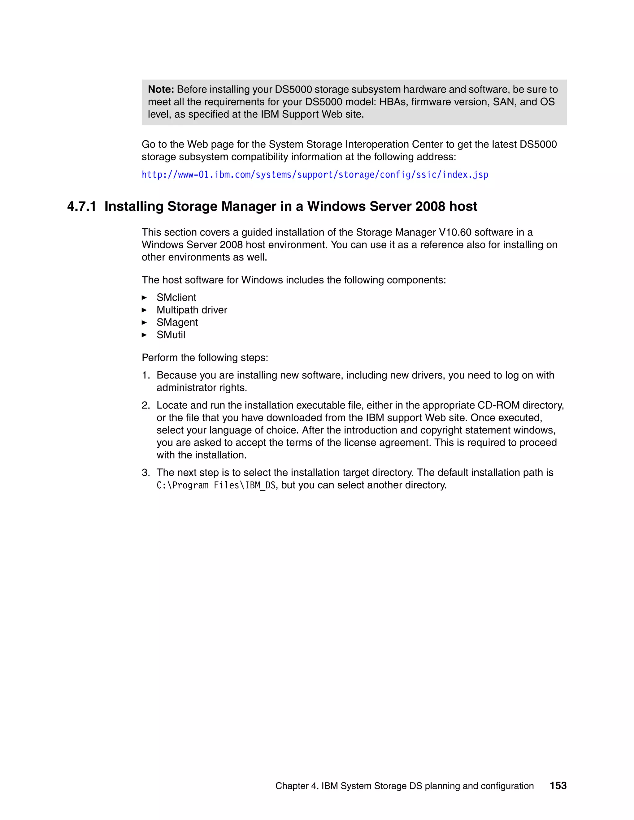 Note: Before installing your DS5000 storage subsystem hardware and software, be sure to
            meet all the requirements for your DS5000 model: HBAs, firmware version, SAN, and OS
            level, as specified at the IBM Support Web site.

           Go to the Web page for the System Storage Interoperation Center to get the latest DS5000
           storage subsystem compatibility information at the following address:
           http://www-01.ibm.com/systems/support/storage/config/ssic/index.jsp


4.7.1 Installing Storage Manager in a Windows Server 2008 host
           This section covers a guided installation of the Storage Manager V10.60 software in a
           Windows Server 2008 host environment. You can use it as a reference also for installing on
           other environments as well.

           The host software for Windows includes the following components:
              SMclient
              Multipath driver
              SMagent
              SMutil

           Perform the following steps:
           1. Because you are installing new software, including new drivers, you need to log on with
              administrator rights.
           2. Locate and run the installation executable file, either in the appropriate CD-ROM directory,
              or the file that you have downloaded from the IBM support Web site. Once executed,
              select your language of choice. After the introduction and copyright statement windows,
              you are asked to accept the terms of the license agreement. This is required to proceed
              with the installation.
           3. The next step is to select the installation target directory. The default installation path is
              C:Program FilesIBM_DS, but you can select another directory.




                                          Chapter 4. IBM System Storage DS planning and configuration      153
 