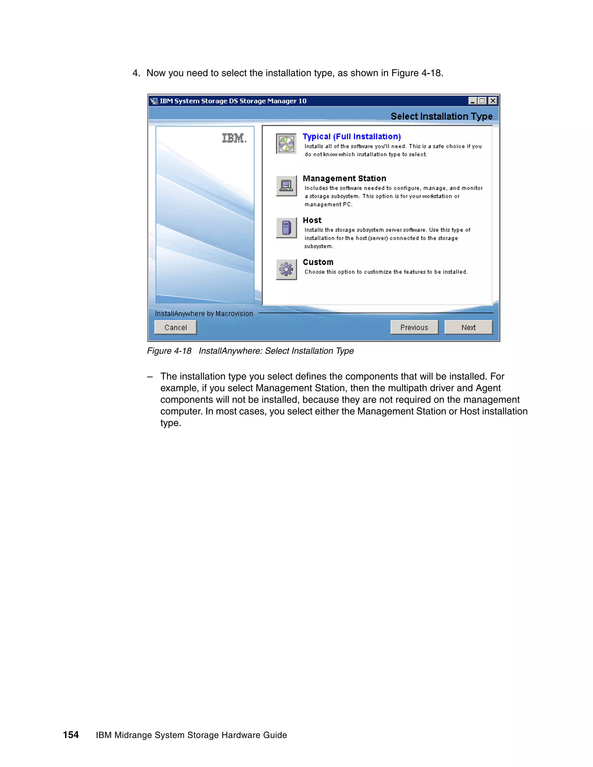 4. Now you need to select the installation type, as shown in Figure 4-18.




                 Figure 4-18 InstallAnywhere: Select Installation Type

                 – The installation type you select defines the components that will be installed. For
                   example, if you select Management Station, then the multipath driver and Agent
                   components will not be installed, because they are not required on the management
                   computer. In most cases, you select either the Management Station or Host installation
                   type.




154   IBM Midrange System Storage Hardware Guide
 
