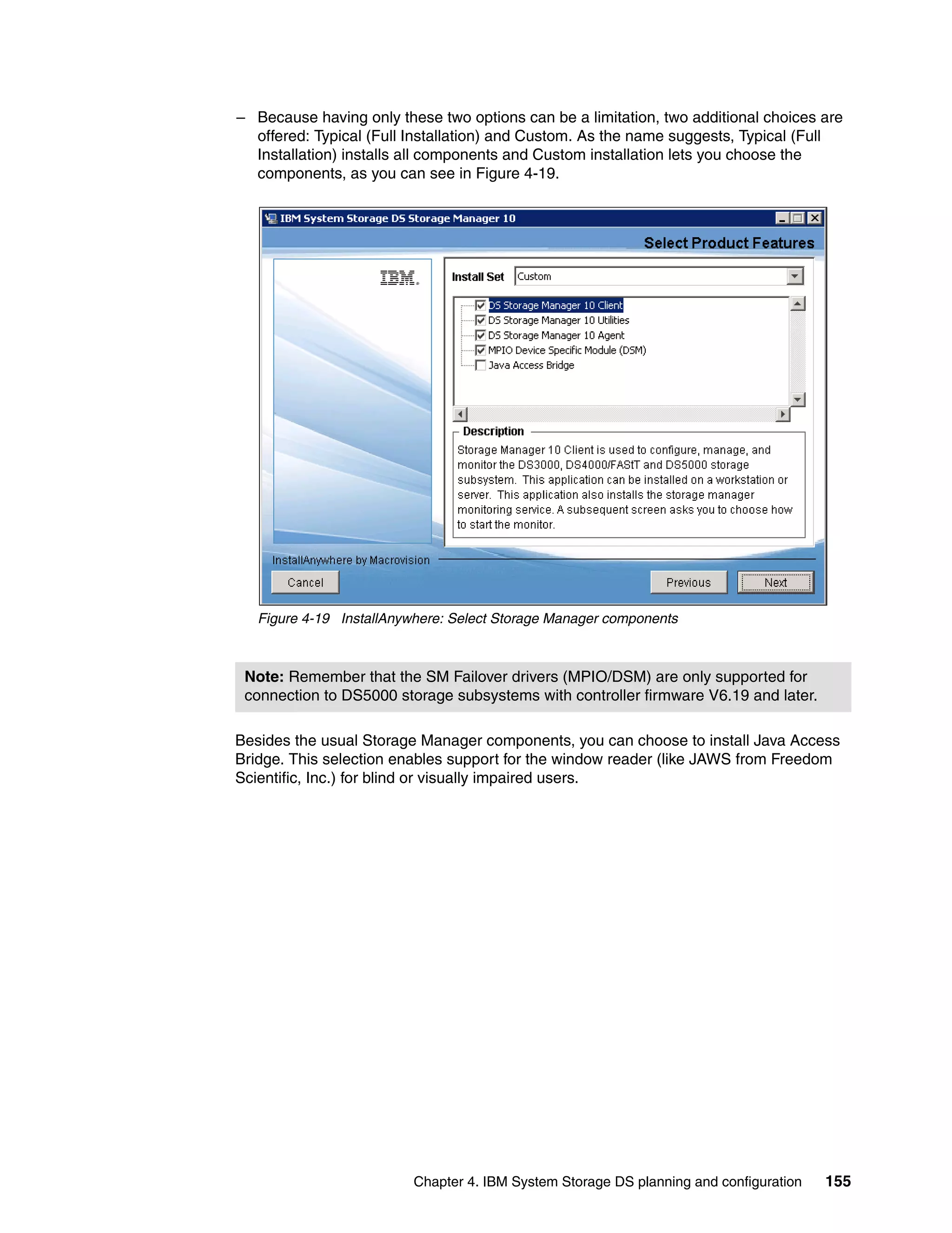 – Because having only these two options can be a limitation, two additional choices are
  offered: Typical (Full Installation) and Custom. As the name suggests, Typical (Full
  Installation) installs all components and Custom installation lets you choose the
  components, as you can see in Figure 4-19.




   Figure 4-19 InstallAnywhere: Select Storage Manager components



 Note: Remember that the SM Failover drivers (MPIO/DSM) are only supported for
 connection to DS5000 storage subsystems with controller firmware V6.19 and later.

Besides the usual Storage Manager components, you can choose to install Java Access
Bridge. This selection enables support for the window reader (like JAWS from Freedom
Scientific, Inc.) for blind or visually impaired users.




                          Chapter 4. IBM System Storage DS planning and configuration   155
 