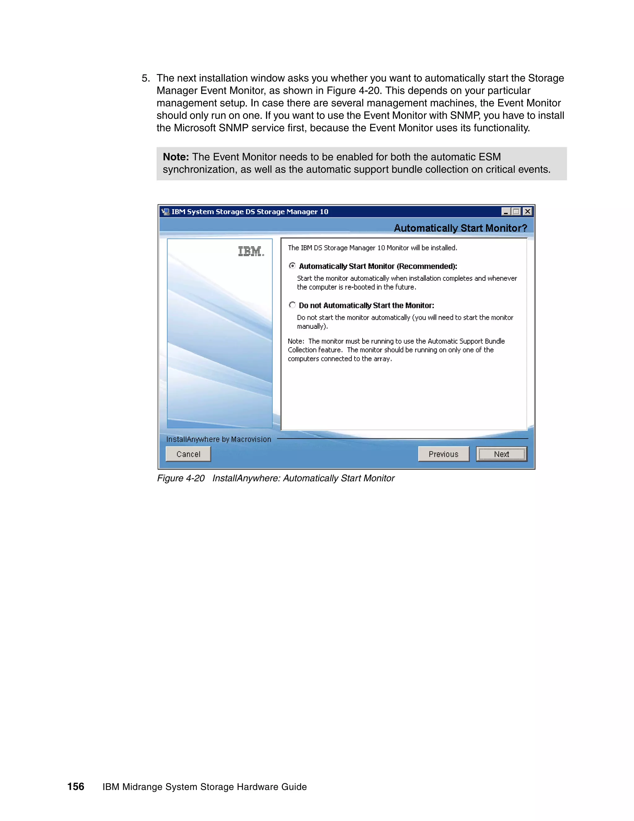 5. The next installation window asks you whether you want to automatically start the Storage
                 Manager Event Monitor, as shown in Figure 4-20. This depends on your particular
                 management setup. In case there are several management machines, the Event Monitor
                 should only run on one. If you want to use the Event Monitor with SNMP, you have to install
                 the Microsoft SNMP service first, because the Event Monitor uses its functionality.

                  Note: The Event Monitor needs to be enabled for both the automatic ESM
                  synchronization, as well as the automatic support bundle collection on critical events.




                 Figure 4-20 InstallAnywhere: Automatically Start Monitor




156   IBM Midrange System Storage Hardware Guide
 