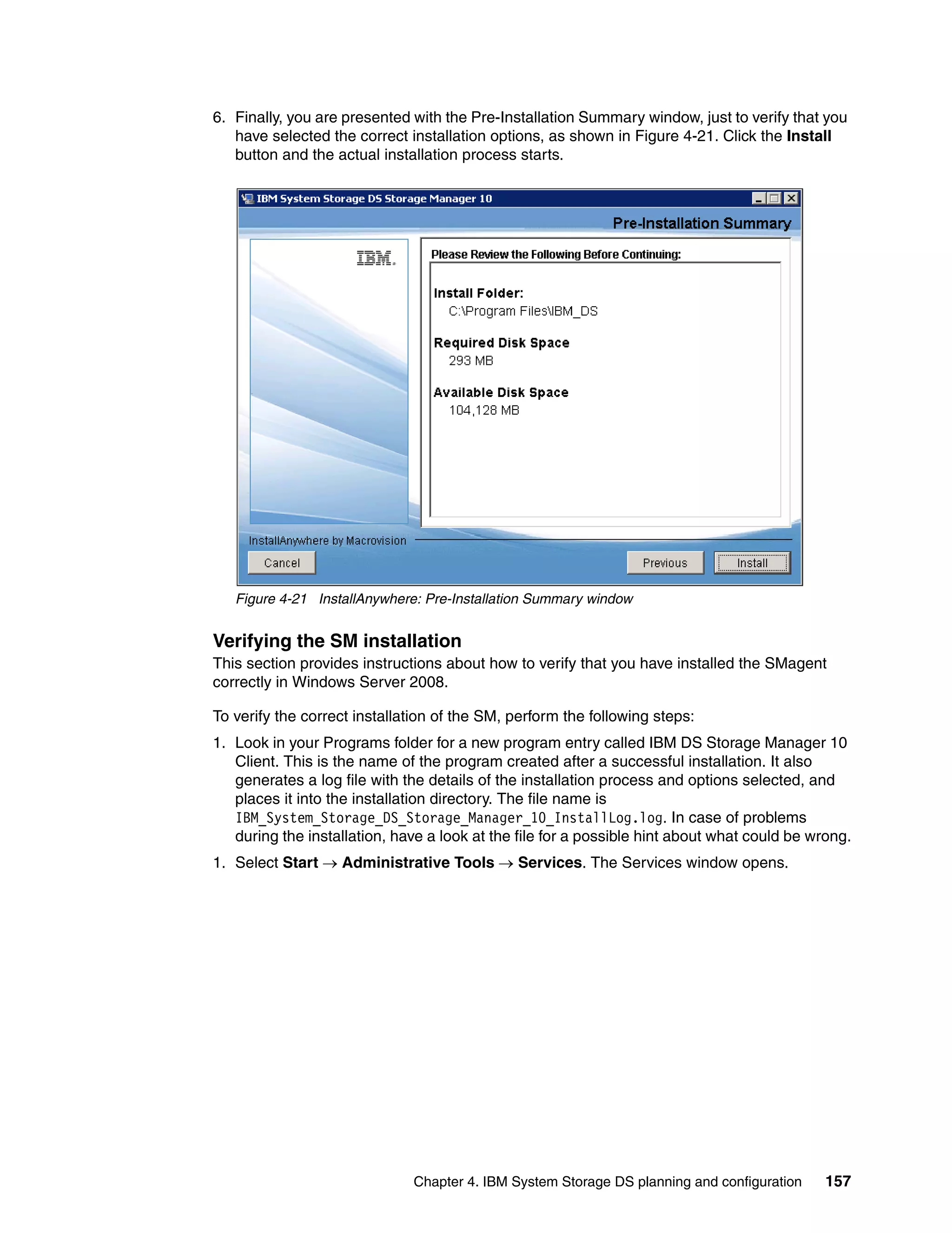 6. Finally, you are presented with the Pre-Installation Summary window, just to verify that you
   have selected the correct installation options, as shown in Figure 4-21. Click the Install
   button and the actual installation process starts.




   Figure 4-21 InstallAnywhere: Pre-Installation Summary window


Verifying the SM installation
This section provides instructions about how to verify that you have installed the SMagent
correctly in Windows Server 2008.

To verify the correct installation of the SM, perform the following steps:
1. Look in your Programs folder for a new program entry called IBM DS Storage Manager 10
   Client. This is the name of the program created after a successful installation. It also
   generates a log file with the details of the installation process and options selected, and
   places it into the installation directory. The file name is
   IBM_System_Storage_DS_Storage_Manager_10_InstallLog.log. In case of problems
   during the installation, have a look at the file for a possible hint about what could be wrong.
1. Select Start  Administrative Tools  Services. The Services window opens.




                              Chapter 4. IBM System Storage DS planning and configuration     157
 