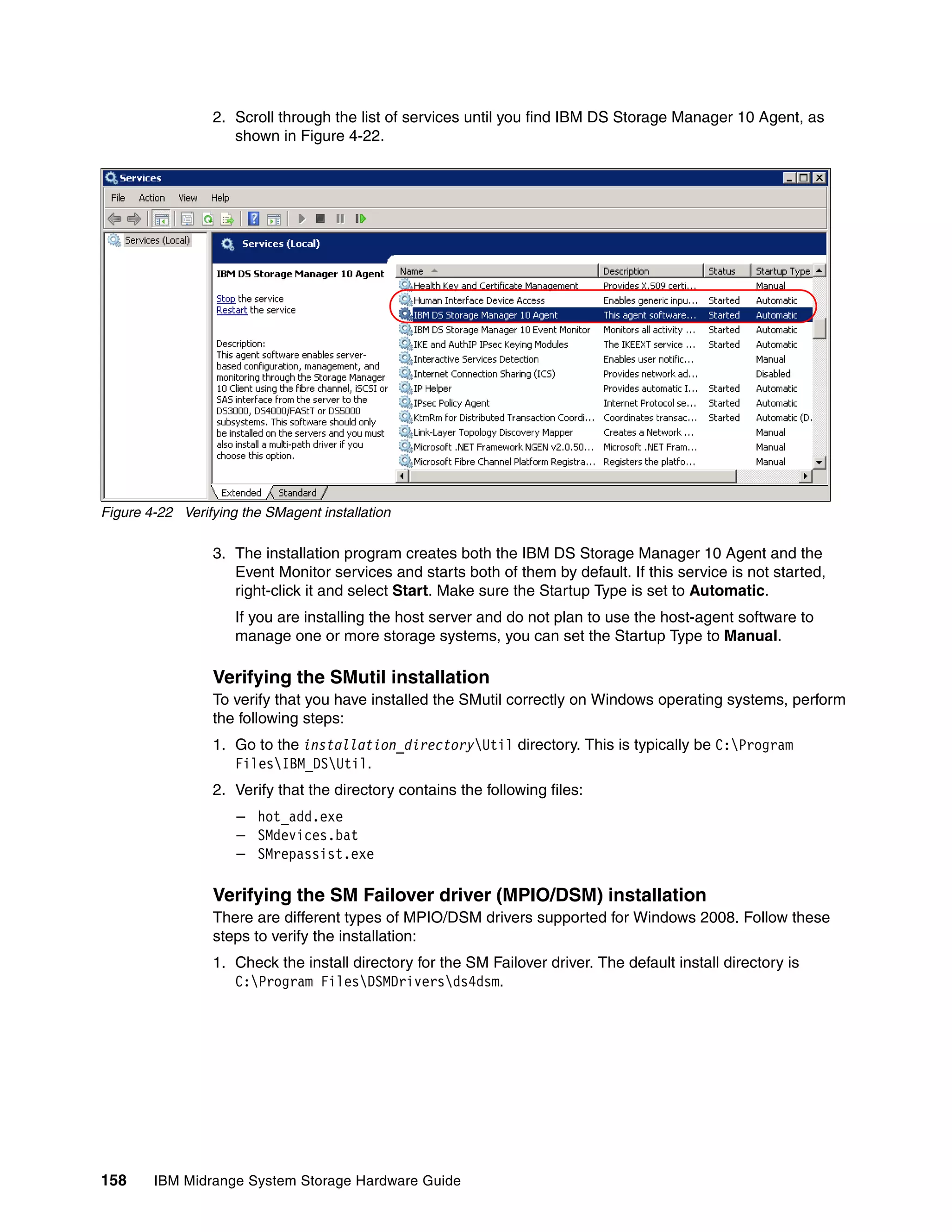 2. Scroll through the list of services until you find IBM DS Storage Manager 10 Agent, as
                    shown in Figure 4-22.




Figure 4-22 Verifying the SMagent installation

                 3. The installation program creates both the IBM DS Storage Manager 10 Agent and the
                    Event Monitor services and starts both of them by default. If this service is not started,
                    right-click it and select Start. Make sure the Startup Type is set to Automatic.
                     If you are installing the host server and do not plan to use the host-agent software to
                     manage one or more storage systems, you can set the Startup Type to Manual.

                 Verifying the SMutil installation
                 To verify that you have installed the SMutil correctly on Windows operating systems, perform
                 the following steps:
                 1. Go to the installation_directoryUtil directory. This is typically be C:Program
                    FilesIBM_DSUtil.
                 2. Verify that the directory contains the following files:
                     – hot_add.exe
                     – SMdevices.bat
                     – SMrepassist.exe

                 Verifying the SM Failover driver (MPIO/DSM) installation
                 There are different types of MPIO/DSM drivers supported for Windows 2008. Follow these
                 steps to verify the installation:
                 1. Check the install directory for the SM Failover driver. The default install directory is
                    C:Program FilesDSMDriversds4dsm.




158     IBM Midrange System Storage Hardware Guide
 