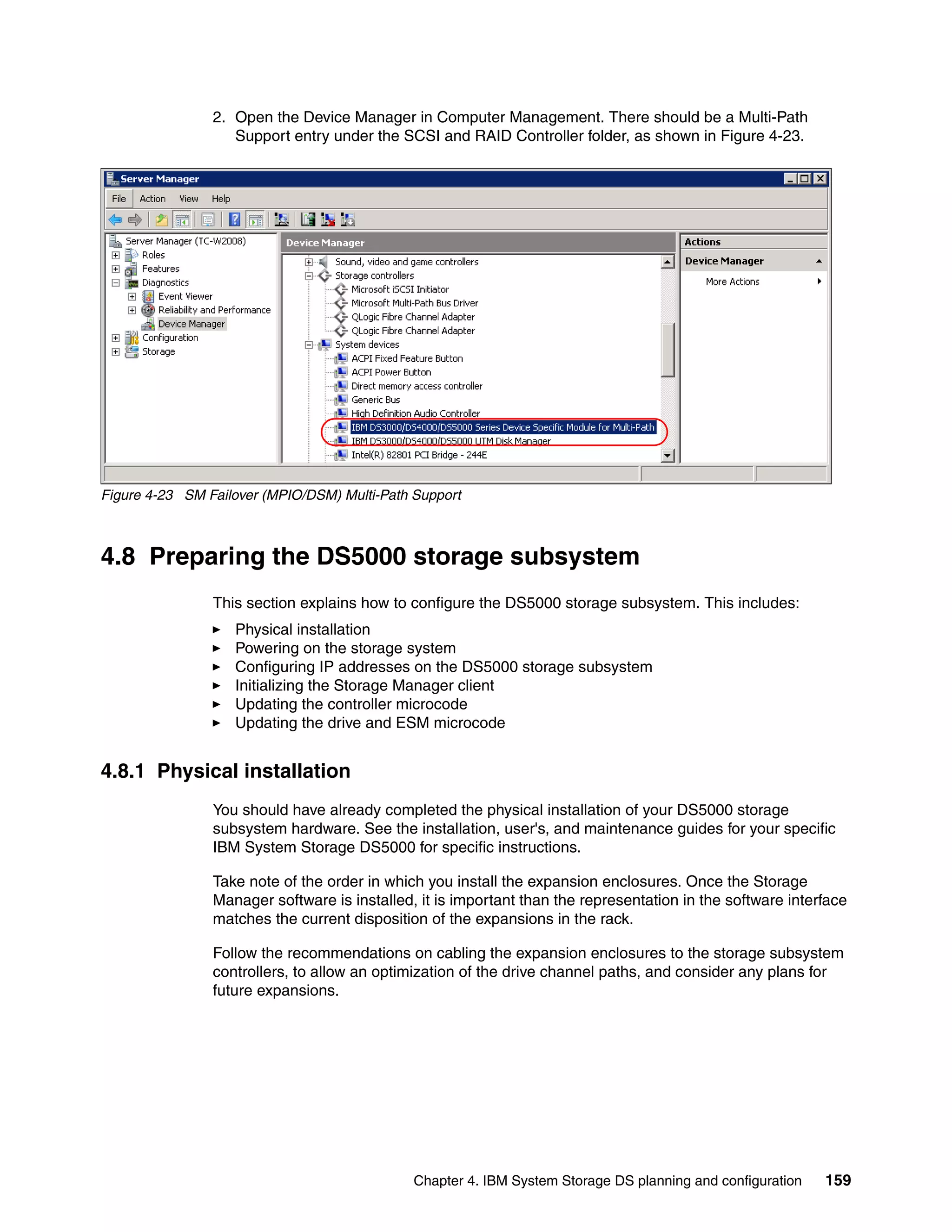 2. Open the Device Manager in Computer Management. There should be a Multi-Path
                   Support entry under the SCSI and RAID Controller folder, as shown in Figure 4-23.




Figure 4-23 SM Failover (MPIO/DSM) Multi-Path Support



4.8 Preparing the DS5000 storage subsystem
                This section explains how to configure the DS5000 storage subsystem. This includes:
                   Physical installation
                   Powering on the storage system
                   Configuring IP addresses on the DS5000 storage subsystem
                   Initializing the Storage Manager client
                   Updating the controller microcode
                   Updating the drive and ESM microcode


4.8.1 Physical installation
                You should have already completed the physical installation of your DS5000 storage
                subsystem hardware. See the installation, user's, and maintenance guides for your specific
                IBM System Storage DS5000 for specific instructions.

                Take note of the order in which you install the expansion enclosures. Once the Storage
                Manager software is installed, it is important than the representation in the software interface
                matches the current disposition of the expansions in the rack.

                Follow the recommendations on cabling the expansion enclosures to the storage subsystem
                controllers, to allow an optimization of the drive channel paths, and consider any plans for
                future expansions.




                                              Chapter 4. IBM System Storage DS planning and configuration   159
 