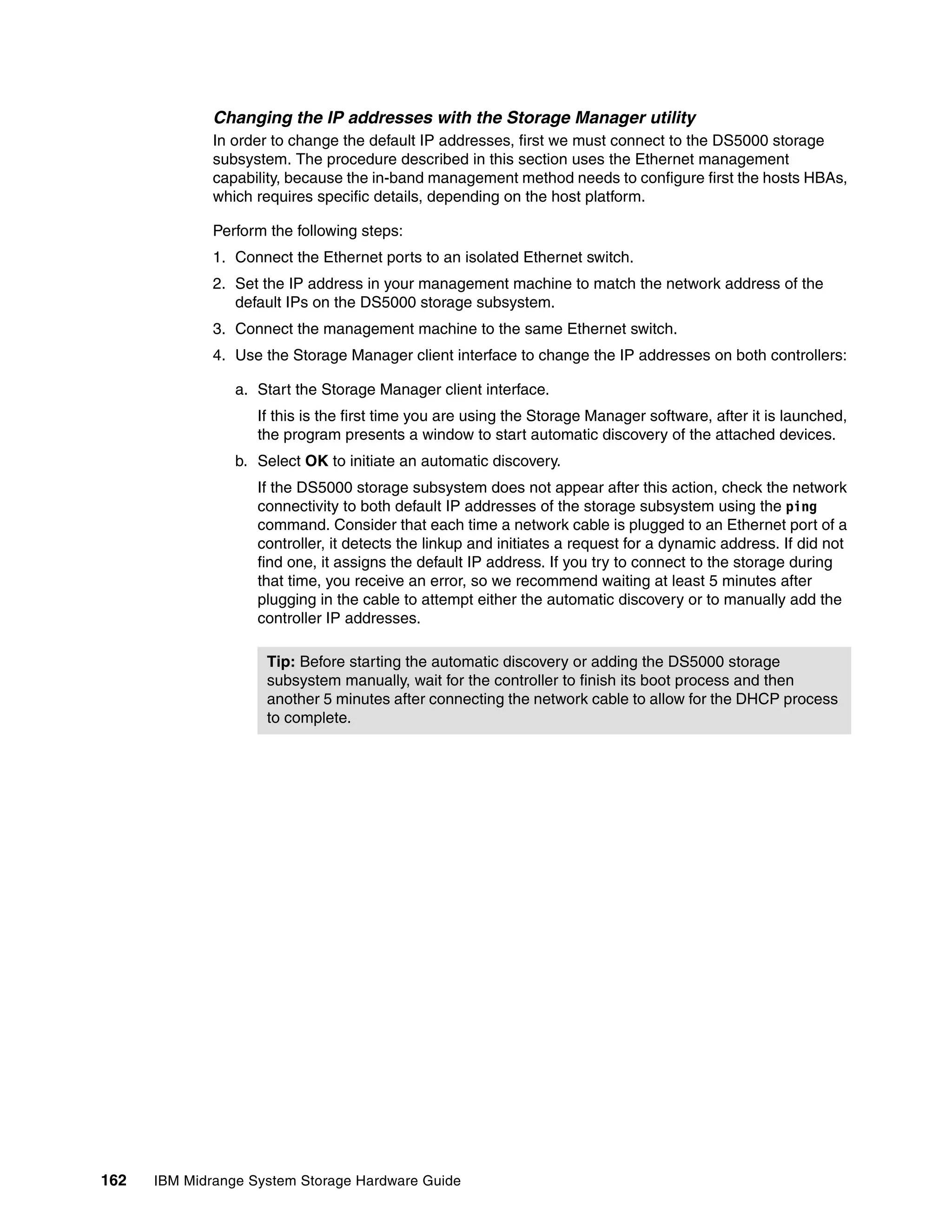 Changing the IP addresses with the Storage Manager utility
              In order to change the default IP addresses, first we must connect to the DS5000 storage
              subsystem. The procedure described in this section uses the Ethernet management
              capability, because the in-band management method needs to configure first the hosts HBAs,
              which requires specific details, depending on the host platform.

              Perform the following steps:
              1. Connect the Ethernet ports to an isolated Ethernet switch.
              2. Set the IP address in your management machine to match the network address of the
                 default IPs on the DS5000 storage subsystem.
              3. Connect the management machine to the same Ethernet switch.
              4. Use the Storage Manager client interface to change the IP addresses on both controllers:

                 a. Start the Storage Manager client interface.
                    If this is the first time you are using the Storage Manager software, after it is launched,
                    the program presents a window to start automatic discovery of the attached devices.
                 b. Select OK to initiate an automatic discovery.
                    If the DS5000 storage subsystem does not appear after this action, check the network
                    connectivity to both default IP addresses of the storage subsystem using the ping
                    command. Consider that each time a network cable is plugged to an Ethernet port of a
                    controller, it detects the linkup and initiates a request for a dynamic address. If did not
                    find one, it assigns the default IP address. If you try to connect to the storage during
                    that time, you receive an error, so we recommend waiting at least 5 minutes after
                    plugging in the cable to attempt either the automatic discovery or to manually add the
                    controller IP addresses.

                     Tip: Before starting the automatic discovery or adding the DS5000 storage
                     subsystem manually, wait for the controller to finish its boot process and then
                     another 5 minutes after connecting the network cable to allow for the DHCP process
                     to complete.




162   IBM Midrange System Storage Hardware Guide
 