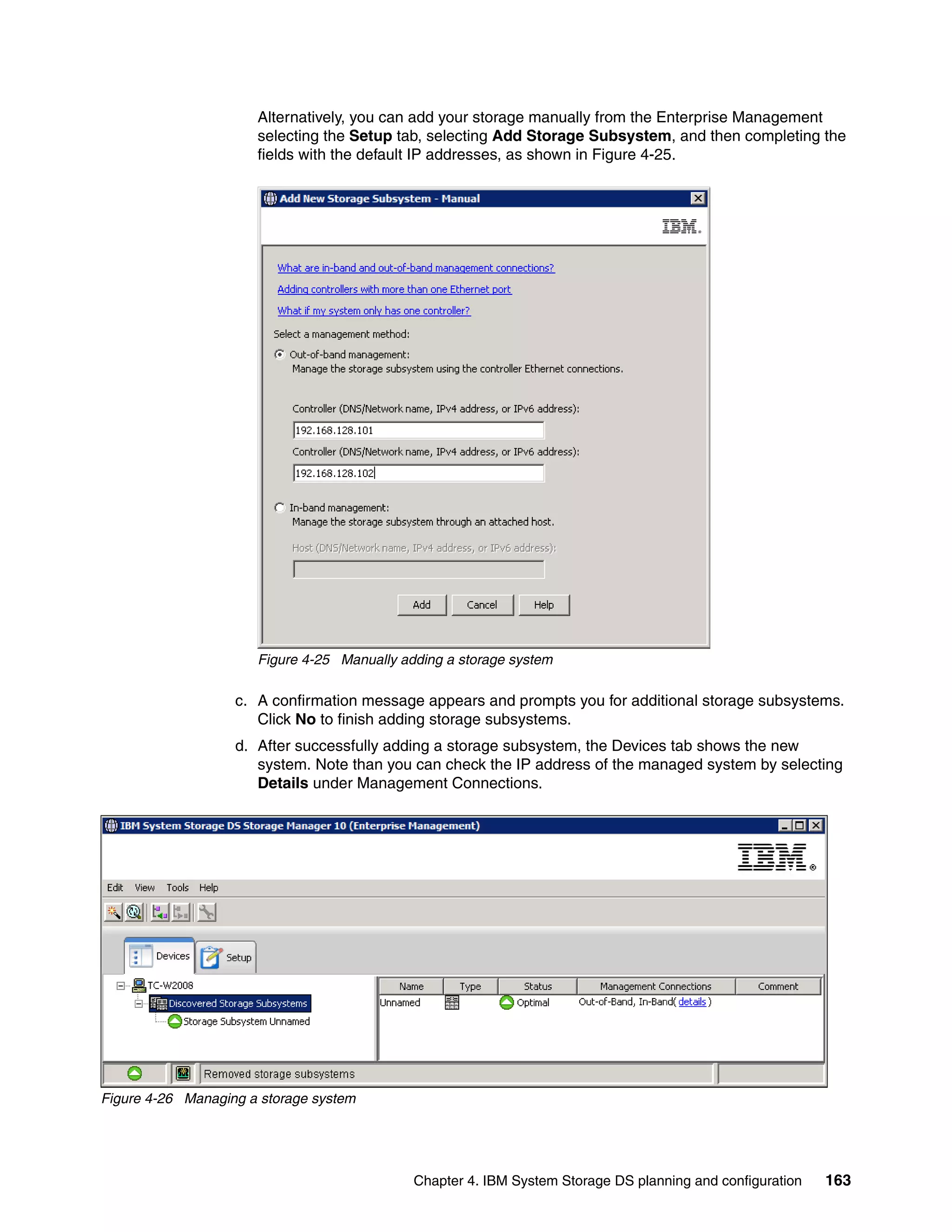 Alternatively, you can add your storage manually from the Enterprise Management
                      selecting the Setup tab, selecting Add Storage Subsystem, and then completing the
                      fields with the default IP addresses, as shown in Figure 4-25.




                      Figure 4-25 Manually adding a storage system

                   c. A confirmation message appears and prompts you for additional storage subsystems.
                      Click No to finish adding storage subsystems.
                   d. After successfully adding a storage subsystem, the Devices tab shows the new
                      system. Note than you can check the IP address of the managed system by selecting
                      Details under Management Connections.




Figure 4-26 Managing a storage system




                                             Chapter 4. IBM System Storage DS planning and configuration   163
 