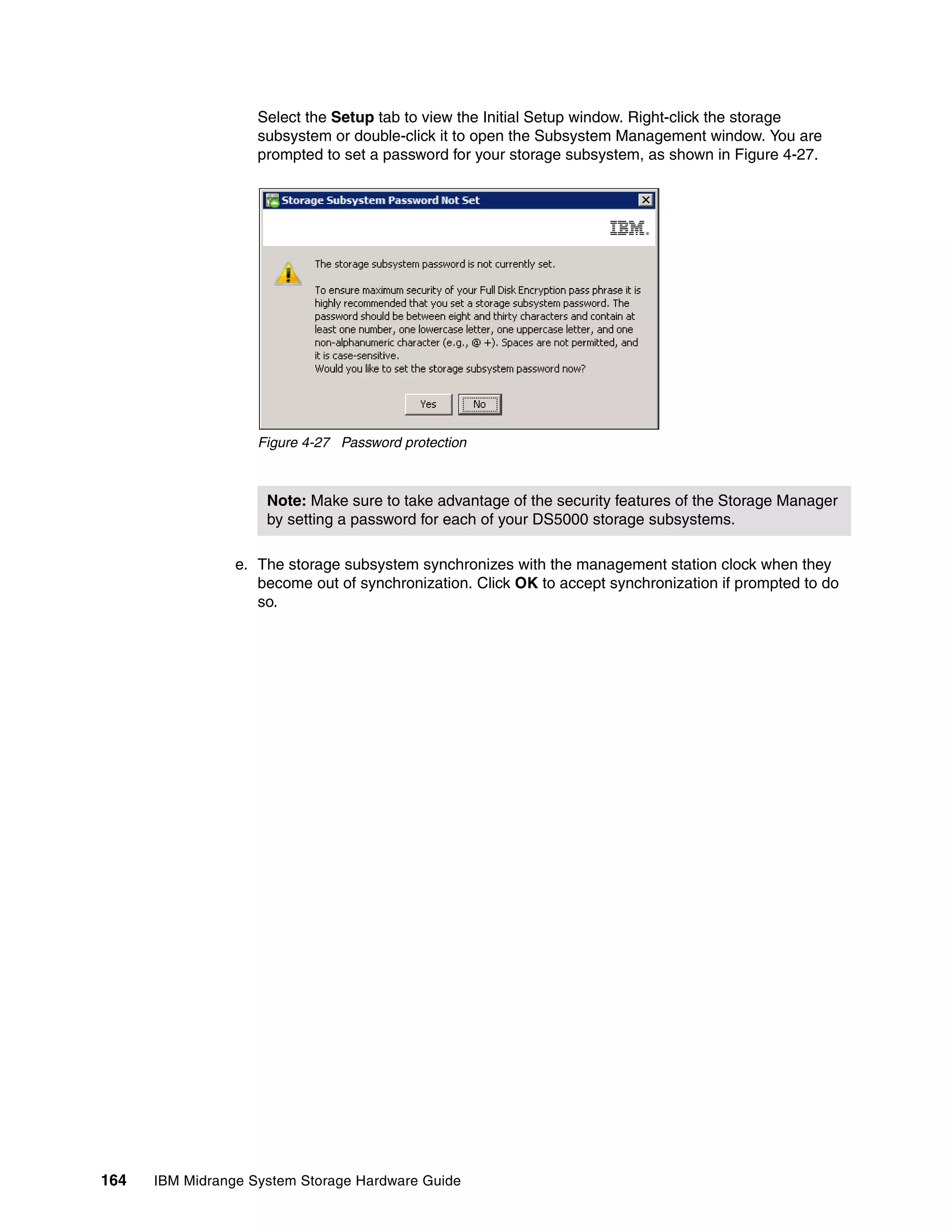 Select the Setup tab to view the Initial Setup window. Right-click the storage
                    subsystem or double-click it to open the Subsystem Management window. You are
                    prompted to set a password for your storage subsystem, as shown in Figure 4-27.




                    Figure 4-27 Password protection



                     Note: Make sure to take advantage of the security features of the Storage Manager
                     by setting a password for each of your DS5000 storage subsystems.

                 e. The storage subsystem synchronizes with the management station clock when they
                    become out of synchronization. Click OK to accept synchronization if prompted to do
                    so.




164   IBM Midrange System Storage Hardware Guide
 
