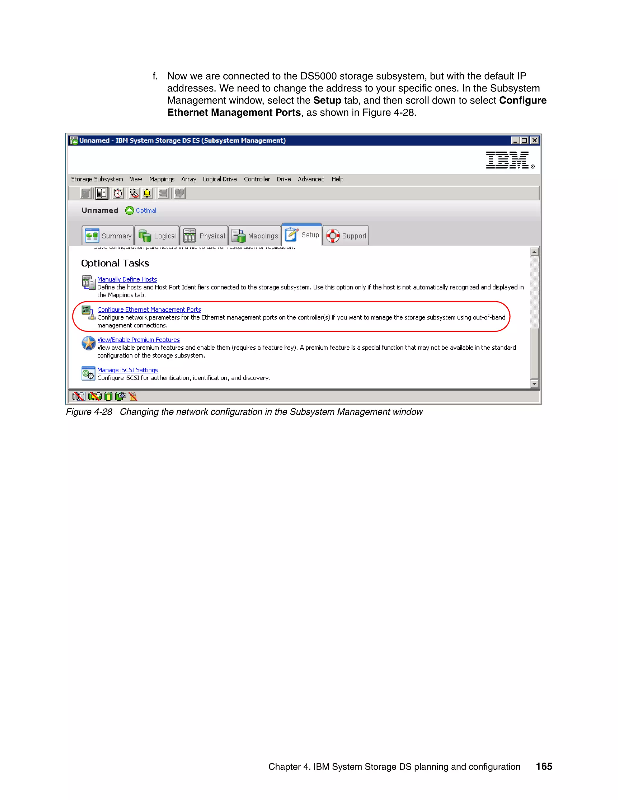 f. Now we are connected to the DS5000 storage subsystem, but with the default IP
                      addresses. We need to change the address to your specific ones. In the Subsystem
                      Management window, select the Setup tab, and then scroll down to select Configure
                      Ethernet Management Ports, as shown in Figure 4-28.




Figure 4-28 Changing the network configuration in the Subsystem Management window




                                              Chapter 4. IBM System Storage DS planning and configuration   165
 