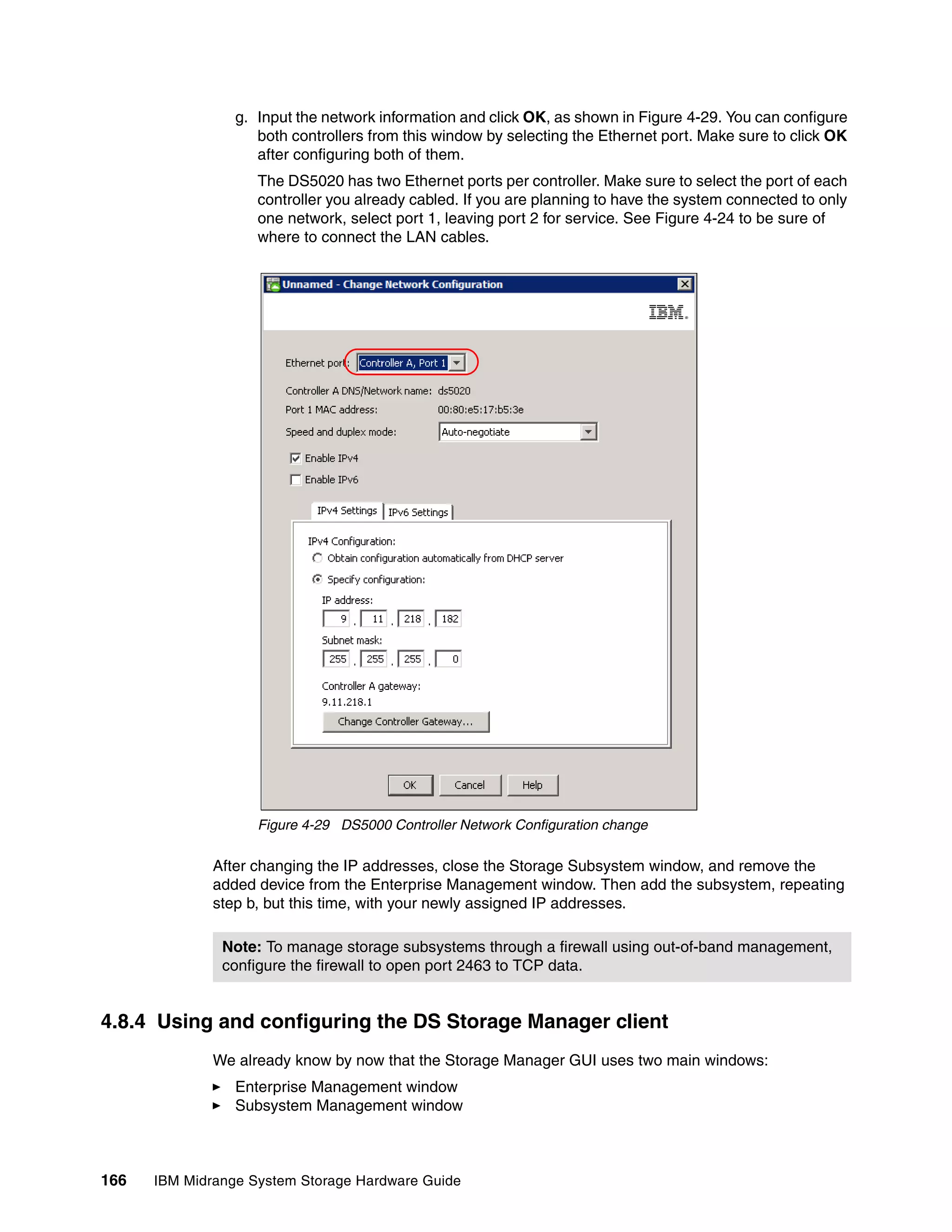 g. Input the network information and click OK, as shown in Figure 4-29. You can configure
                    both controllers from this window by selecting the Ethernet port. Make sure to click OK
                    after configuring both of them.
                    The DS5020 has two Ethernet ports per controller. Make sure to select the port of each
                    controller you already cabled. If you are planning to have the system connected to only
                    one network, select port 1, leaving port 2 for service. See Figure 4-24 to be sure of
                    where to connect the LAN cables.




                    Figure 4-29 DS5000 Controller Network Configuration change

              After changing the IP addresses, close the Storage Subsystem window, and remove the
              added device from the Enterprise Management window. Then add the subsystem, repeating
              step b, but this time, with your newly assigned IP addresses.

               Note: To manage storage subsystems through a firewall using out-of-band management,
               configure the firewall to open port 2463 to TCP data.


4.8.4 Using and configuring the DS Storage Manager client
              We already know by now that the Storage Manager GUI uses two main windows:
                 Enterprise Management window
                 Subsystem Management window



166   IBM Midrange System Storage Hardware Guide
 