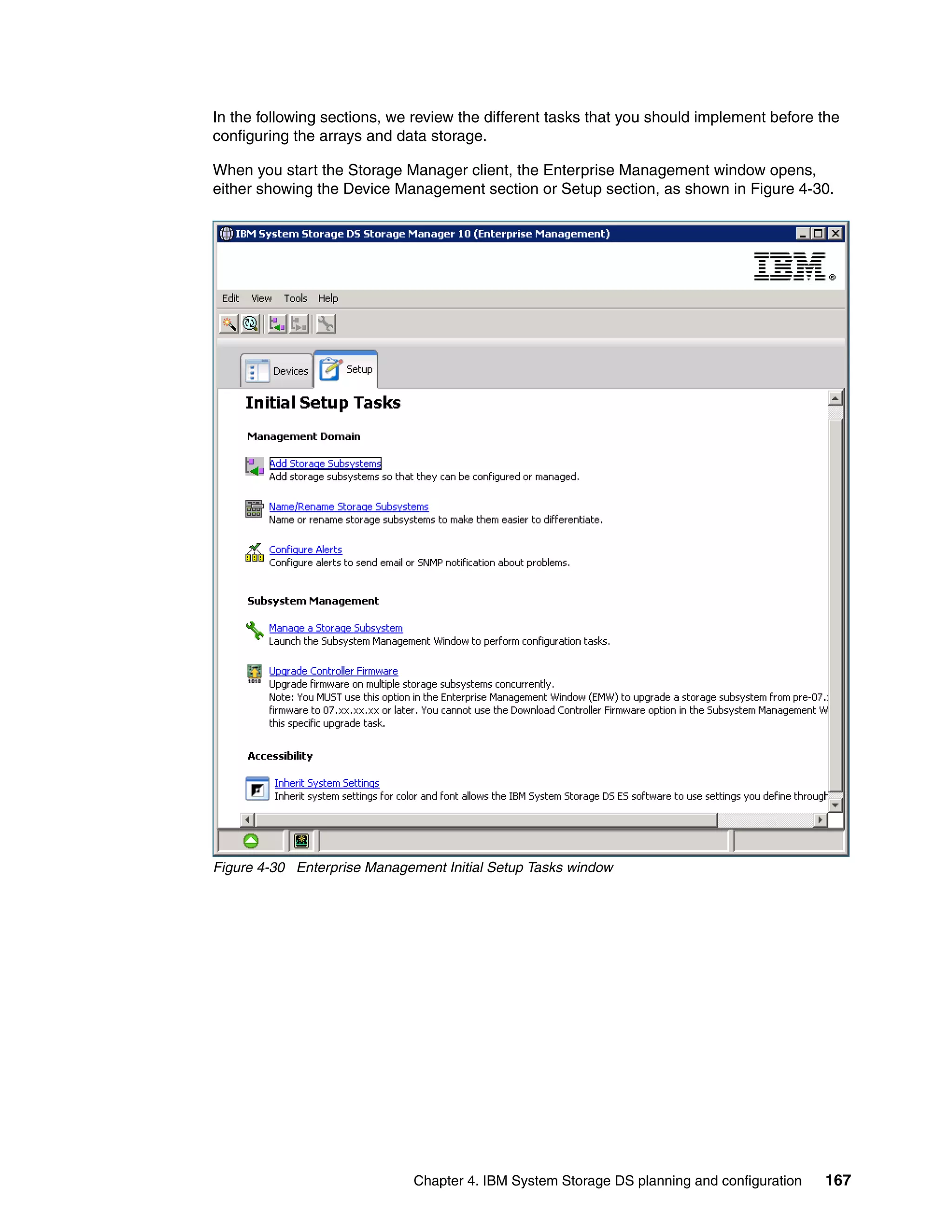 In the following sections, we review the different tasks that you should implement before the
configuring the arrays and data storage.

When you start the Storage Manager client, the Enterprise Management window opens,
either showing the Device Management section or Setup section, as shown in Figure 4-30.




Figure 4-30 Enterprise Management Initial Setup Tasks window




                              Chapter 4. IBM System Storage DS planning and configuration   167
 