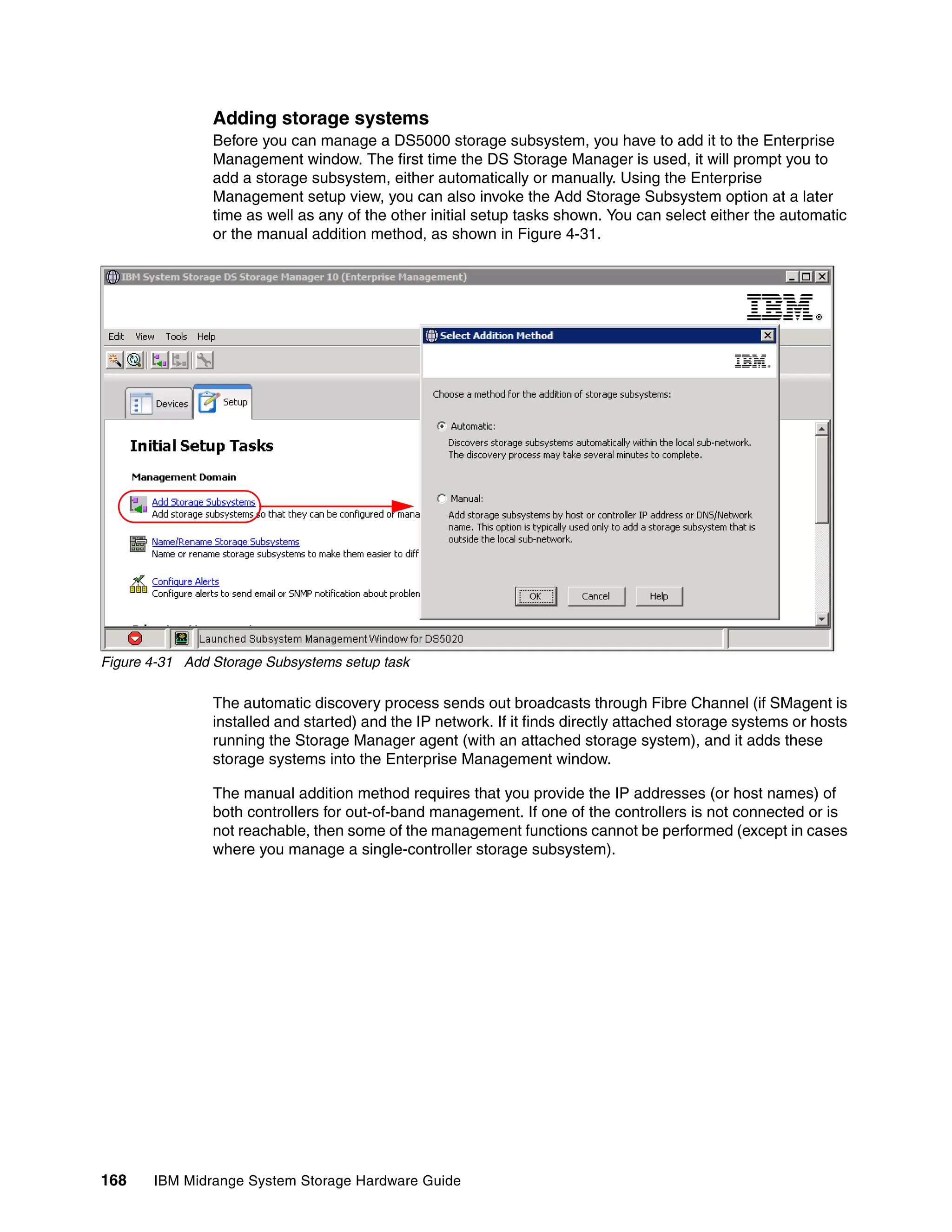 Adding storage systems
                Before you can manage a DS5000 storage subsystem, you have to add it to the Enterprise
                Management window. The first time the DS Storage Manager is used, it will prompt you to
                add a storage subsystem, either automatically or manually. Using the Enterprise
                Management setup view, you can also invoke the Add Storage Subsystem option at a later
                time as well as any of the other initial setup tasks shown. You can select either the automatic
                or the manual addition method, as shown in Figure 4-31.




Figure 4-31 Add Storage Subsystems setup task

                The automatic discovery process sends out broadcasts through Fibre Channel (if SMagent is
                installed and started) and the IP network. If it finds directly attached storage systems or hosts
                running the Storage Manager agent (with an attached storage system), and it adds these
                storage systems into the Enterprise Management window.

                The manual addition method requires that you provide the IP addresses (or host names) of
                both controllers for out-of-band management. If one of the controllers is not connected or is
                not reachable, then some of the management functions cannot be performed (except in cases
                where you manage a single-controller storage subsystem).




168    IBM Midrange System Storage Hardware Guide
 