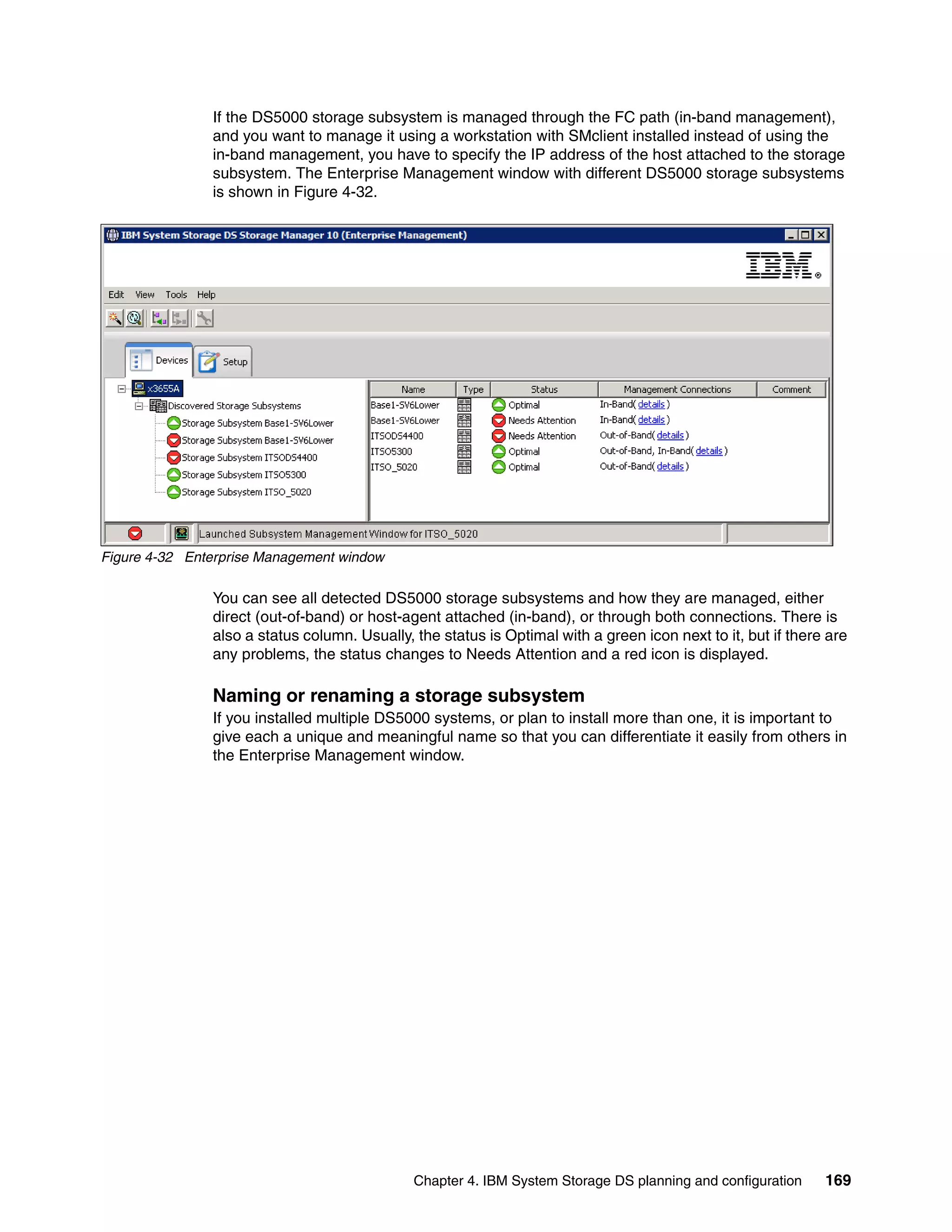If the DS5000 storage subsystem is managed through the FC path (in-band management),
               and you want to manage it using a workstation with SMclient installed instead of using the
               in-band management, you have to specify the IP address of the host attached to the storage
               subsystem. The Enterprise Management window with different DS5000 storage subsystems
               is shown in Figure 4-32.




Figure 4-32 Enterprise Management window

               You can see all detected DS5000 storage subsystems and how they are managed, either
               direct (out-of-band) or host-agent attached (in-band), or through both connections. There is
               also a status column. Usually, the status is Optimal with a green icon next to it, but if there are
               any problems, the status changes to Needs Attention and a red icon is displayed.

               Naming or renaming a storage subsystem
               If you installed multiple DS5000 systems, or plan to install more than one, it is important to
               give each a unique and meaningful name so that you can differentiate it easily from others in
               the Enterprise Management window.




                                              Chapter 4. IBM System Storage DS planning and configuration     169
 
