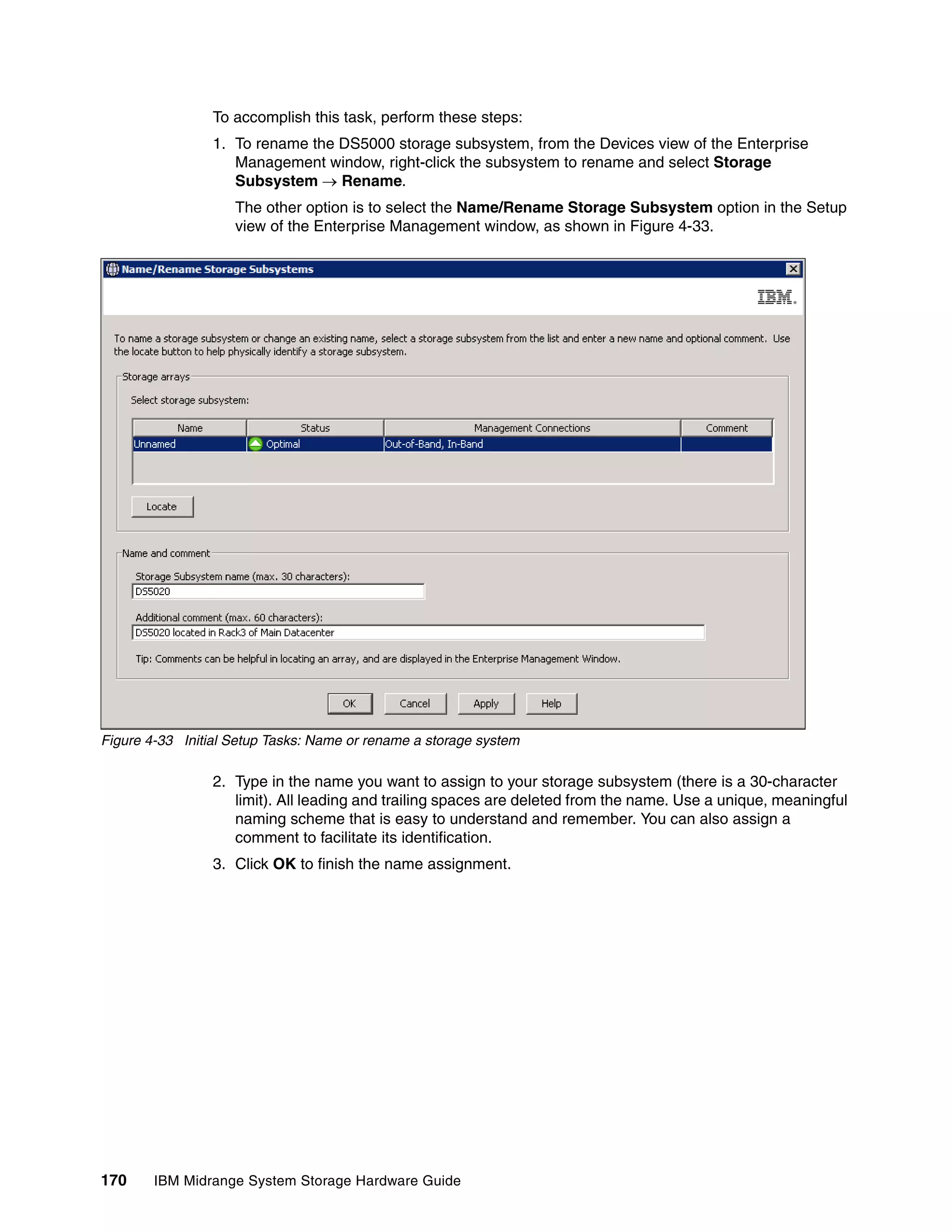 To accomplish this task, perform these steps:
                 1. To rename the DS5000 storage subsystem, from the Devices view of the Enterprise
                    Management window, right-click the subsystem to rename and select Storage
                    Subsystem  Rename.
                    The other option is to select the Name/Rename Storage Subsystem option in the Setup
                    view of the Enterprise Management window, as shown in Figure 4-33.




Figure 4-33 Initial Setup Tasks: Name or rename a storage system

                 2. Type in the name you want to assign to your storage subsystem (there is a 30-character
                    limit). All leading and trailing spaces are deleted from the name. Use a unique, meaningful
                    naming scheme that is easy to understand and remember. You can also assign a
                    comment to facilitate its identification.
                 3. Click OK to finish the name assignment.




170     IBM Midrange System Storage Hardware Guide
 