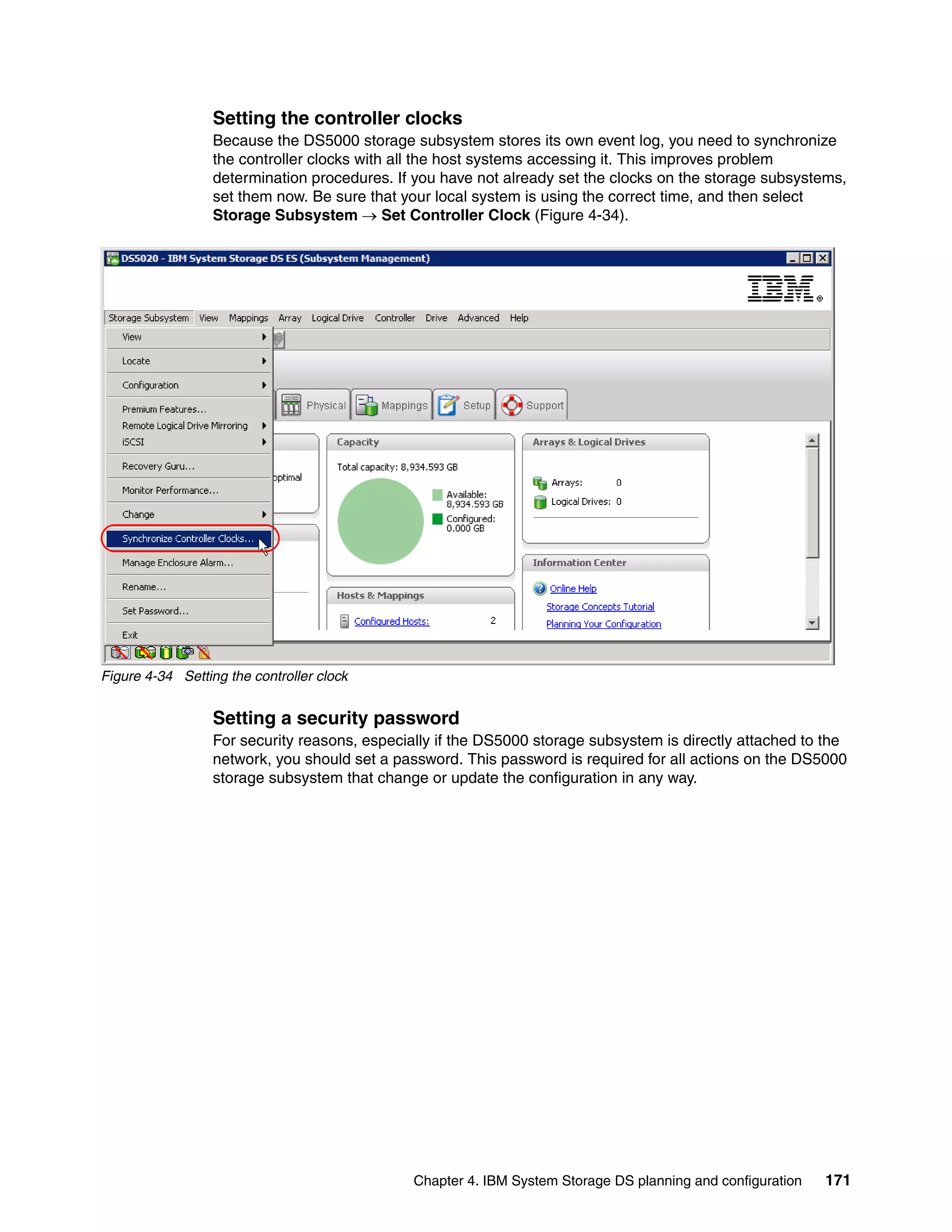 Setting the controller clocks
                  Because the DS5000 storage subsystem stores its own event log, you need to synchronize
                  the controller clocks with all the host systems accessing it. This improves problem
                  determination procedures. If you have not already set the clocks on the storage subsystems,
                  set them now. Be sure that your local system is using the correct time, and then select
                  Storage Subsystem  Set Controller Clock (Figure 4-34).




Figure 4-34 Setting the controller clock


                  Setting a security password
                  For security reasons, especially if the DS5000 storage subsystem is directly attached to the
                  network, you should set a password. This password is required for all actions on the DS5000
                  storage subsystem that change or update the configuration in any way.




                                               Chapter 4. IBM System Storage DS planning and configuration   171
 