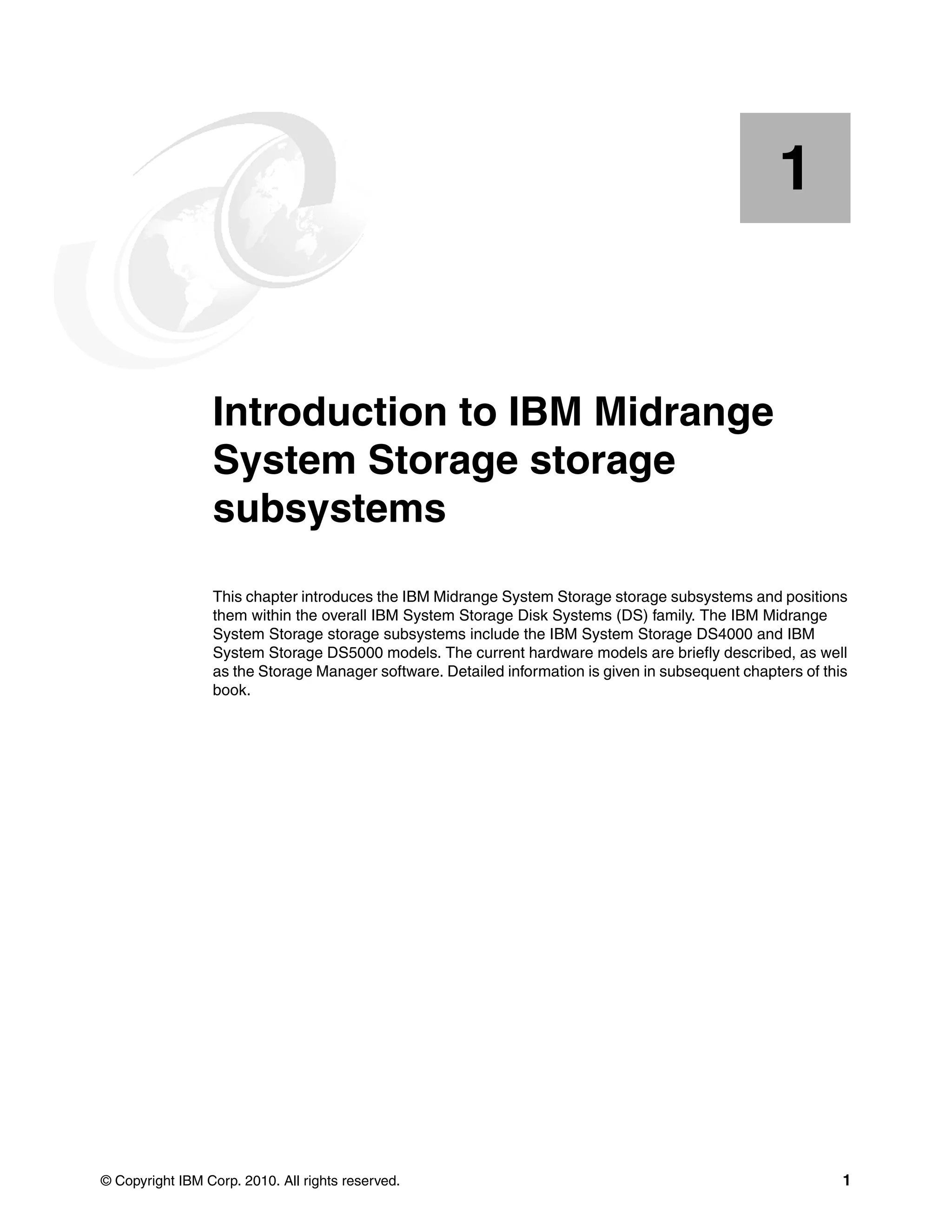 1


    Chapter 1.   Introduction to IBM Midrange
                 System Storage storage
                 subsystems
                 This chapter introduces the IBM Midrange System Storage storage subsystems and positions
                 them within the overall IBM System Storage Disk Systems (DS) family. The IBM Midrange
                 System Storage storage subsystems include the IBM System Storage DS4000 and IBM
                 System Storage DS5000 models. The current hardware models are briefly described, as well
                 as the Storage Manager software. Detailed information is given in subsequent chapters of this
                 book.




© Copyright IBM Corp. 2010. All rights reserved.                                                             1
 