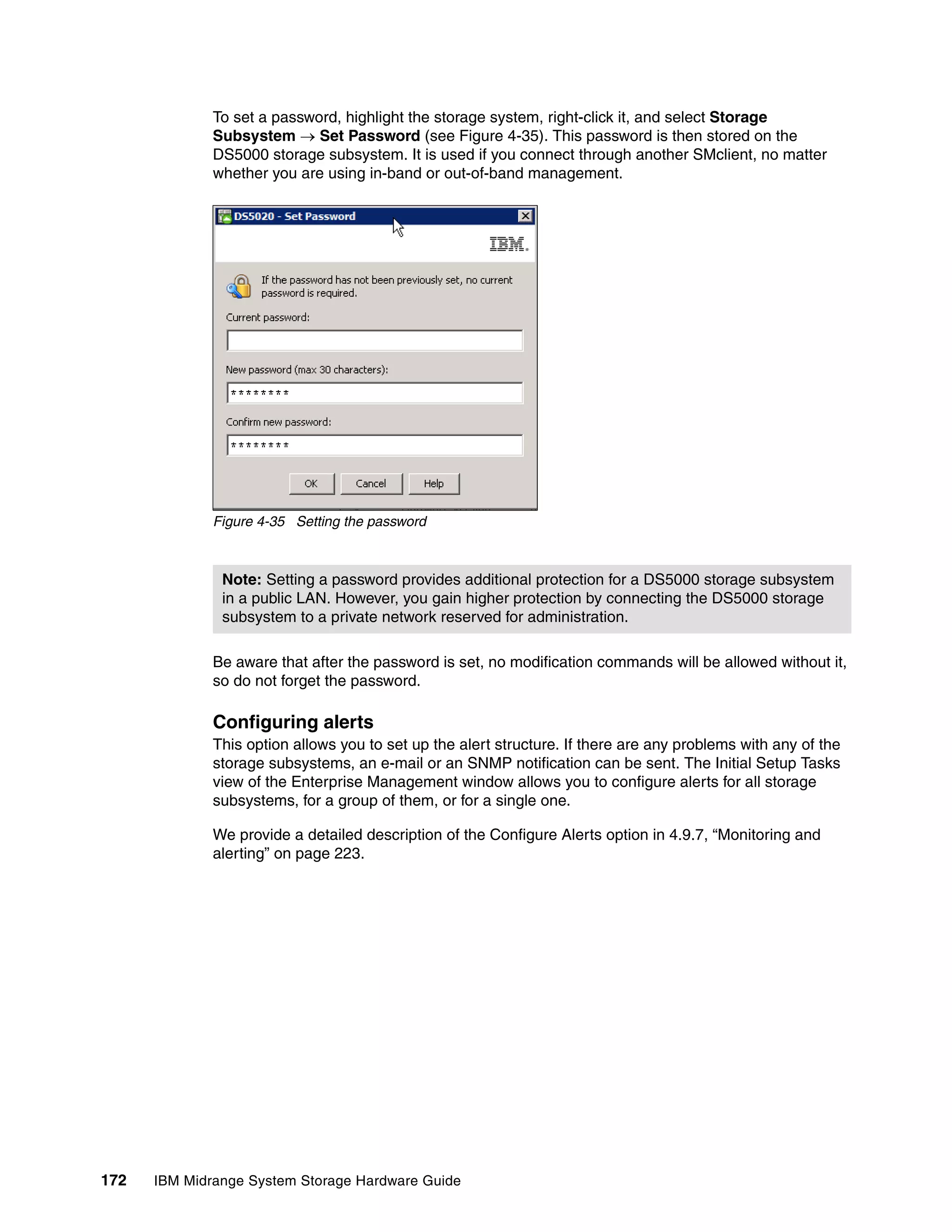 To set a password, highlight the storage system, right-click it, and select Storage
              Subsystem  Set Password (see Figure 4-35). This password is then stored on the
              DS5000 storage subsystem. It is used if you connect through another SMclient, no matter
              whether you are using in-band or out-of-band management.




              Figure 4-35 Setting the password



               Note: Setting a password provides additional protection for a DS5000 storage subsystem
               in a public LAN. However, you gain higher protection by connecting the DS5000 storage
               subsystem to a private network reserved for administration.

              Be aware that after the password is set, no modification commands will be allowed without it,
              so do not forget the password.

              Configuring alerts
              This option allows you to set up the alert structure. If there are any problems with any of the
              storage subsystems, an e-mail or an SNMP notification can be sent. The Initial Setup Tasks
              view of the Enterprise Management window allows you to configure alerts for all storage
              subsystems, for a group of them, or for a single one.

              We provide a detailed description of the Configure Alerts option in 4.9.7, “Monitoring and
              alerting” on page 223.




172   IBM Midrange System Storage Hardware Guide
 