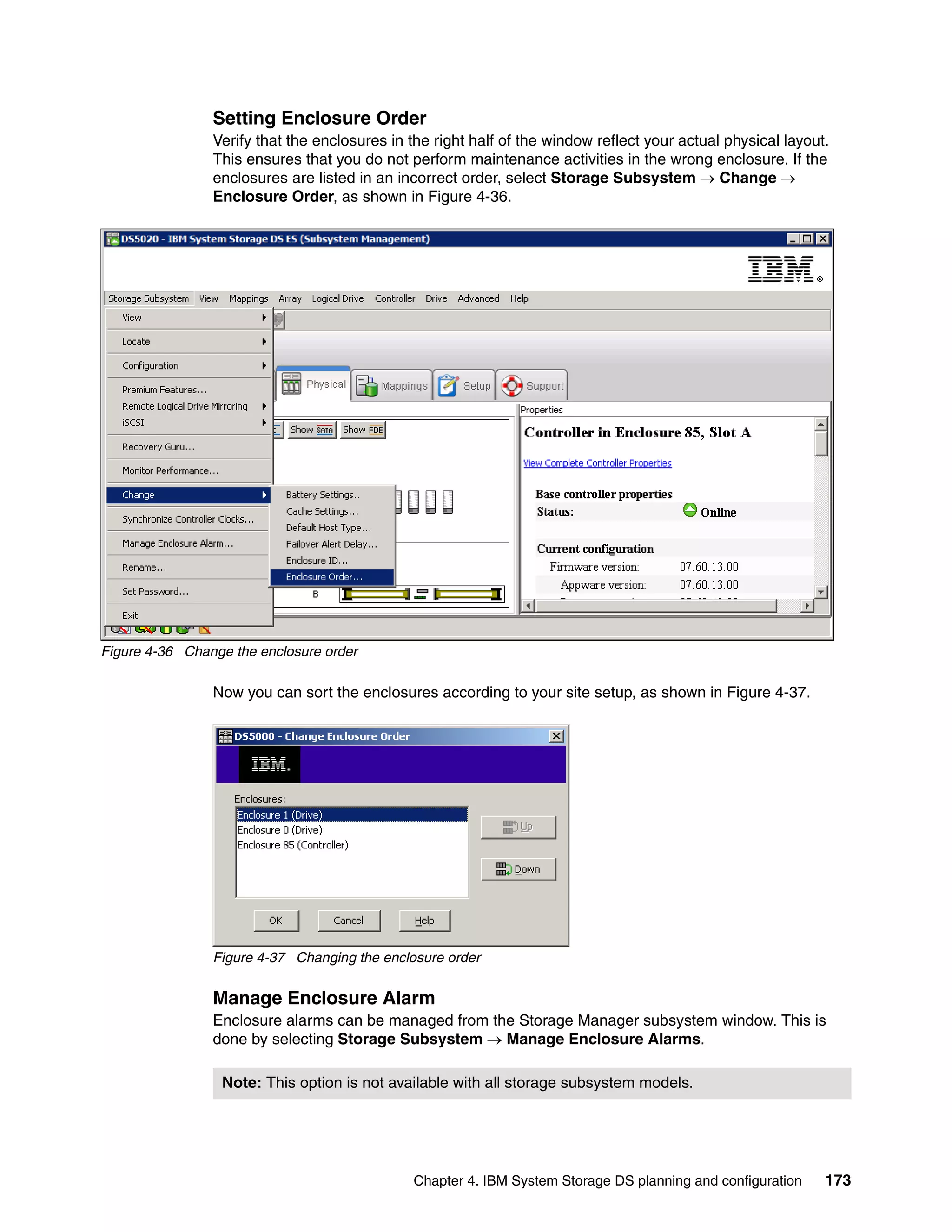 Setting Enclosure Order
                Verify that the enclosures in the right half of the window reflect your actual physical layout.
                This ensures that you do not perform maintenance activities in the wrong enclosure. If the
                enclosures are listed in an incorrect order, select Storage Subsystem  Change 
                Enclosure Order, as shown in Figure 4-36.




Figure 4-36 Change the enclosure order

                Now you can sort the enclosures according to your site setup, as shown in Figure 4-37.




                Figure 4-37 Changing the enclosure order


                Manage Enclosure Alarm
                Enclosure alarms can be managed from the Storage Manager subsystem window. This is
                done by selecting Storage Subsystem  Manage Enclosure Alarms.

                 Note: This option is not available with all storage subsystem models.




                                              Chapter 4. IBM System Storage DS planning and configuration     173
 