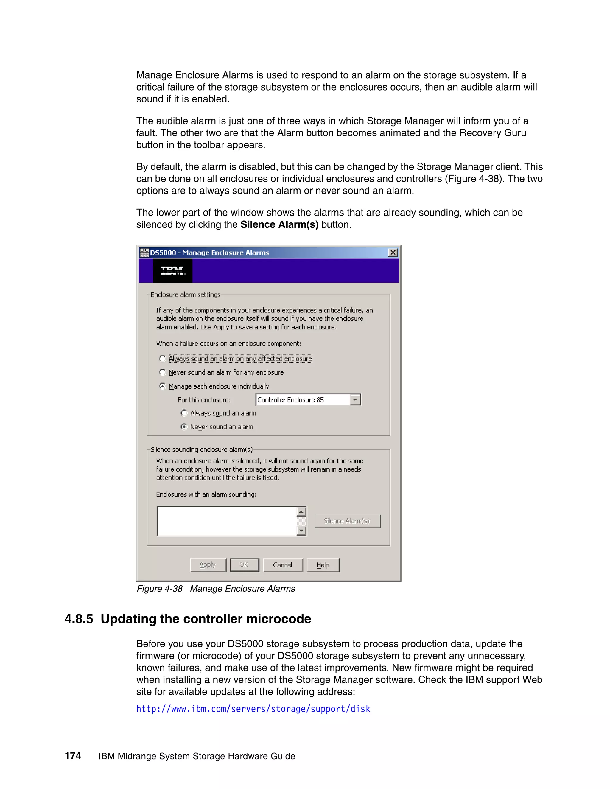 Manage Enclosure Alarms is used to respond to an alarm on the storage subsystem. If a
              critical failure of the storage subsystem or the enclosures occurs, then an audible alarm will
              sound if it is enabled.

              The audible alarm is just one of three ways in which Storage Manager will inform you of a
              fault. The other two are that the Alarm button becomes animated and the Recovery Guru
              button in the toolbar appears.

              By default, the alarm is disabled, but this can be changed by the Storage Manager client. This
              can be done on all enclosures or individual enclosures and controllers (Figure 4-38). The two
              options are to always sound an alarm or never sound an alarm.

              The lower part of the window shows the alarms that are already sounding, which can be
              silenced by clicking the Silence Alarm(s) button.




              Figure 4-38 Manage Enclosure Alarms


4.8.5 Updating the controller microcode
              Before you use your DS5000 storage subsystem to process production data, update the
              firmware (or microcode) of your DS5000 storage subsystem to prevent any unnecessary,
              known failures, and make use of the latest improvements. New firmware might be required
              when installing a new version of the Storage Manager software. Check the IBM support Web
              site for available updates at the following address:
              http://www.ibm.com/servers/storage/support/disk



174   IBM Midrange System Storage Hardware Guide
 